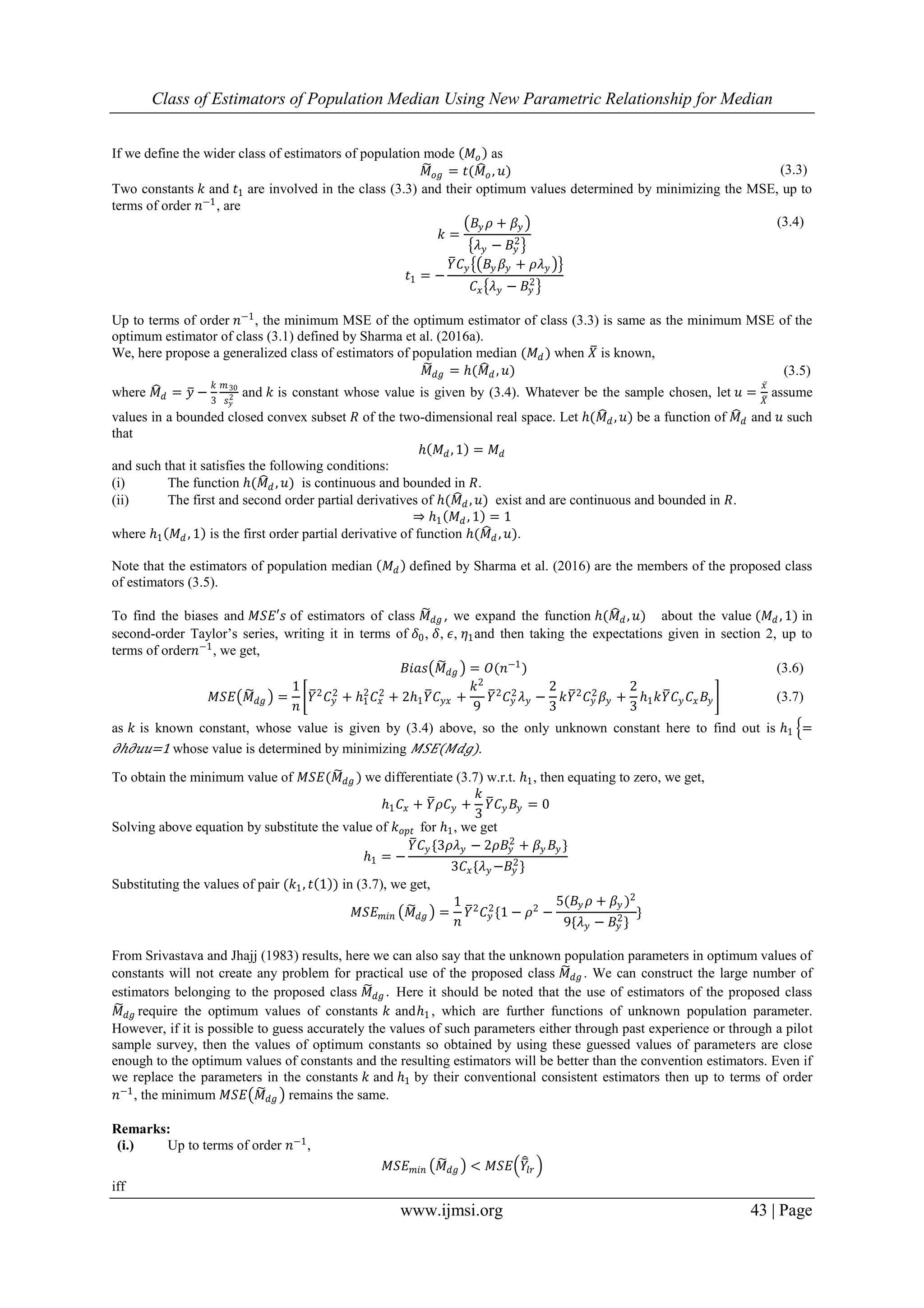Class of Estimators of Population Median Using New Parametric Relationship for Median
www.ijmsi.org 43 | Page
If we define the wider class of estimators of population mode 𝑀𝑜 as
𝑀𝑜𝑔 = 𝑡(𝑀𝑜, 𝑢) (3.3)
Two constants 𝑘 and 𝑡1 are involved in the class (3.3) and their optimum values determined by minimizing the MSE, up to
terms of order 𝑛−1
, are
𝑘 =
𝐵𝑦 𝜌 + 𝛽𝑦
𝜆 𝑦 − 𝐵𝑦
2
(3.4)
𝑡1 = −
𝑌 𝐶 𝑦 𝐵𝑦 𝛽𝑦 + 𝜌𝜆 𝑦
𝐶𝑥 𝜆 𝑦 − 𝐵𝑦
2
Up to terms of order 𝑛−1, the minimum MSE of the optimum estimator of class (3.3) is same as the minimum MSE of the
optimum estimator of class (3.1) defined by Sharma et al. (2016a).
We, here propose a generalized class of estimators of population median (𝑀 𝑑 ) when 𝑋 is known,
𝑀 𝑑𝑔 = ℎ(𝑀 𝑑 , 𝑢) (3.5)
where 𝑀 𝑑 = 𝑦 −
𝑘
3
𝑚30
𝑠 𝑦
2 and 𝑘 is constant whose value is given by (3.4). Whatever be the sample chosen, let 𝑢 =
𝑥
𝑋
assume
values in a bounded closed convex subset 𝑅 of the two-dimensional real space. Let ℎ(𝑀 𝑑, 𝑢) be a function of 𝑀 𝑑 and 𝑢 such
that
ℎ 𝑀 𝑑, 1 = 𝑀 𝑑
and such that it satisfies the following conditions:
(i) The function ℎ(𝑀 𝑑 , 𝑢) is continuous and bounded in 𝑅.
(ii) The first and second order partial derivatives of ℎ(𝑀 𝑑 , 𝑢) exist and are continuous and bounded in 𝑅.
⇒ ℎ1 𝑀 𝑑 , 1 = 1
where ℎ1 𝑀 𝑑 , 1 is the first order partial derivative of function ℎ(𝑀 𝑑 , 𝑢).
Note that the estimators of population median 𝑀 𝑑 defined by Sharma et al. (2016) are the members of the proposed class
of estimators (3.5).
To find the biases and 𝑀𝑆𝐸′𝑠 of estimators of class 𝑀 𝑑𝑔 , we expand the function ℎ(𝑀 𝑑, 𝑢) about the value (𝑀 𝑑 , 1) in
second-order Taylor’s series, writing it in terms of 𝛿0, 𝛿, 𝜖, 𝜂1and then taking the expectations given in section 2, up to
terms of order𝑛−1, we get,
𝐵𝑖𝑎𝑠 𝑀 𝑑𝑔 = 𝑂(𝑛−1) (3.6)
𝑀𝑆𝐸 𝑀 𝑑𝑔 =
1
𝑛
𝑌2 𝐶 𝑦
2 + ℎ1
2
𝐶𝑥
2 + 2ℎ1 𝑌 𝐶 𝑦𝑥 +
𝑘2
9
𝑌2 𝐶 𝑦
2 𝜆 𝑦 −
2
3
𝑘𝑌2 𝐶 𝑦
2 𝛽𝑦 +
2
3
ℎ1 𝑘𝑌 𝐶 𝑦 𝐶𝑥 𝐵𝑦 (3.7)
as 𝑘 is known constant, whose value is given by (3.4) above, so the only unknown constant here to find out is ℎ1 =
𝜕ℎ𝜕𝑢𝑢=1 whose value is determined by minimizing 𝑀𝑆𝐸(𝑀𝑑𝑔).
To obtain the minimum value of 𝑀𝑆𝐸(𝑀 𝑑𝑔 ) we differentiate (3.7) w.r.t. ℎ1, then equating to zero, we get,
ℎ1 𝐶𝑥 + 𝑌 𝜌𝐶 𝑦 +
𝑘
3
𝑌 𝐶 𝑦 𝐵𝑦 = 0
Solving above equation by substitute the value of 𝑘 𝑜𝑝𝑡 for ℎ1, we get
ℎ1 = −
𝑌 𝐶 𝑦 {3𝜌𝜆 𝑦 − 2𝜌𝐵𝑦
2
+ 𝛽𝑦 𝐵𝑦 }
3𝐶𝑥{𝜆 𝑦 −𝐵𝑦
2
}
Substituting the values of pair (𝑘1, 𝑡 1 ) in (3.7), we get,
𝑀𝑆𝐸 𝑚𝑖𝑛 𝑀𝑑𝑔 =
1
𝑛
𝑌2
𝐶 𝑦
2
{1 − 𝜌2
−
5(𝐵𝑦 𝜌 + 𝛽𝑦 )2
9{𝜆 𝑦 − 𝐵𝑦
2
}
}
From Srivastava and Jhajj (1983) results, here we can also say that the unknown population parameters in optimum values of
constants will not create any problem for practical use of the proposed class 𝑀 𝑑𝑔 . We can construct the large number of
estimators belonging to the proposed class 𝑀 𝑑𝑔 . Here it should be noted that the use of estimators of the proposed class
𝑀 𝑑𝑔 require the optimum values of constants 𝑘 andℎ1 , which are further functions of unknown population parameter.
However, if it is possible to guess accurately the values of such parameters either through past experience or through a pilot
sample survey, then the values of optimum constants so obtained by using these guessed values of parameters are close
enough to the optimum values of constants and the resulting estimators will be better than the convention estimators. Even if
we replace the parameters in the constants 𝑘 and ℎ1 by their conventional consistent estimators then up to terms of order
𝑛−1, the minimum 𝑀𝑆𝐸 𝑀 𝑑𝑔 remains the same.
Remarks:
(i.) Up to terms of order 𝑛−1
,
𝑀𝑆𝐸 𝑚𝑖𝑛 𝑀 𝑑𝑔 < 𝑀𝑆𝐸 𝑌𝑙𝑟
iff
 