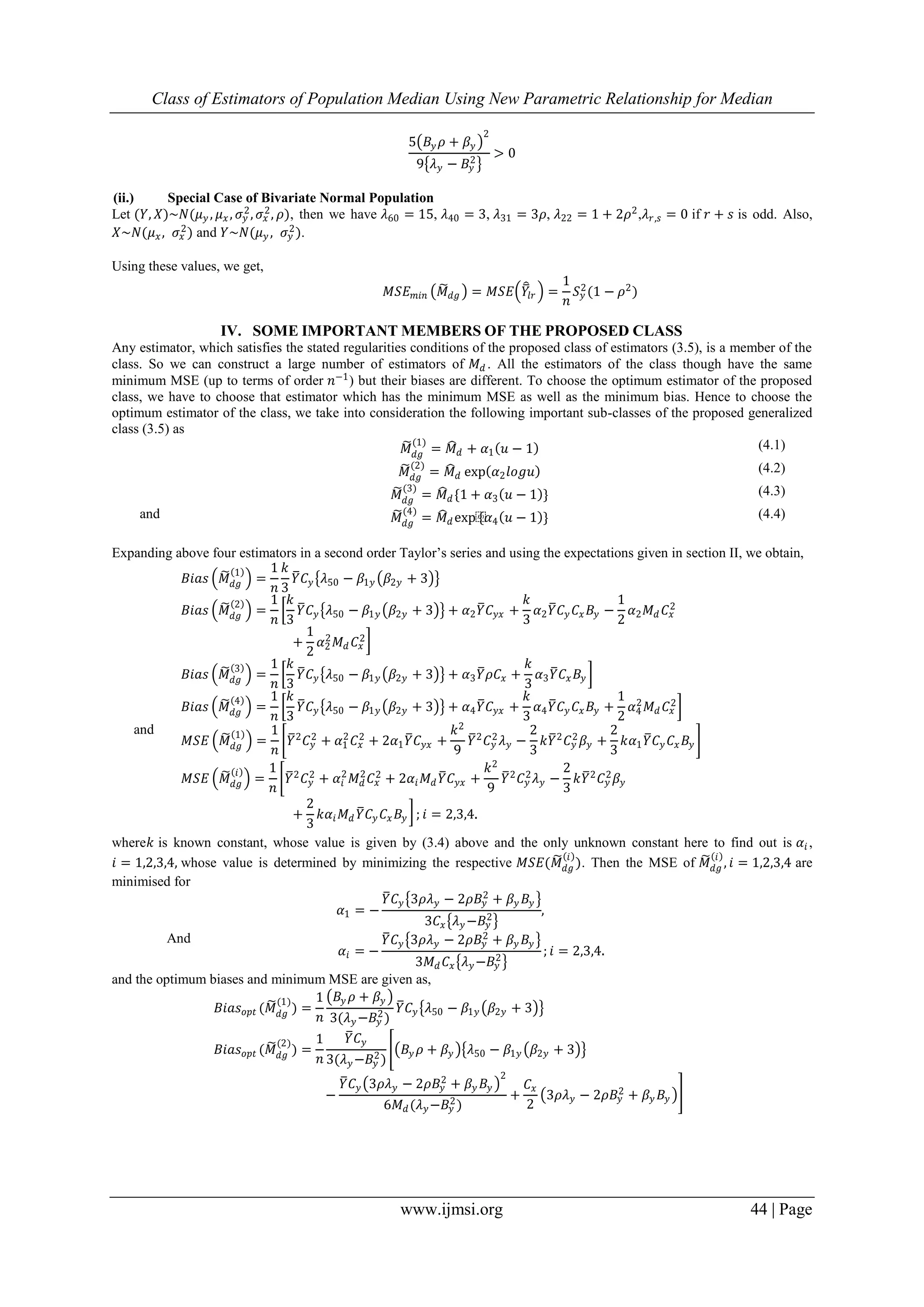 Class of Estimators of Population Median Using New Parametric Relationship for Median
www.ijmsi.org 44 | Page
5 𝐵𝑦 𝜌 + 𝛽𝑦
2
9 𝜆 𝑦 − 𝐵𝑦
2
> 0
(ii.) Special Case of Bivariate Normal Population
Let (𝑌, 𝑋)~𝑁(𝜇 𝑦 , 𝜇 𝑥 , 𝜎𝑦
2
, 𝜎𝑥
2
, 𝜌), then we have 𝜆60 = 15, 𝜆40 = 3, 𝜆31 = 3𝜌, 𝜆22 = 1 + 2𝜌2
,𝜆 𝑟,𝑠 = 0 if 𝑟 + 𝑠 is odd. Also,
𝑋~𝑁(𝜇 𝑥, 𝜎𝑥
2
) and 𝑌~𝑁(𝜇 𝑦 , 𝜎𝑦
2
).
Using these values, we get,
𝑀𝑆𝐸 𝑚𝑖𝑛 𝑀 𝑑𝑔 = 𝑀𝑆𝐸 𝑌𝑙𝑟 =
1
𝑛
𝑆 𝑦
2
(1 − 𝜌2
)
IV. SOME IMPORTANT MEMBERS OF THE PROPOSED CLASS
Any estimator, which satisfies the stated regularities conditions of the proposed class of estimators (3.5), is a member of the
class. So we can construct a large number of estimators of 𝑀 𝑑 . All the estimators of the class though have the same
minimum MSE (up to terms of order 𝑛−1) but their biases are different. To choose the optimum estimator of the proposed
class, we have to choose that estimator which has the minimum MSE as well as the minimum bias. Hence to choose the
optimum estimator of the class, we take into consideration the following important sub-classes of the proposed generalized
class (3.5) as
𝑀 𝑑𝑔
(1)
= 𝑀 𝑑 + 𝛼1 𝑢 − 1 (4.1)
𝑀 𝑑𝑔
(2)
= 𝑀 𝑑 exp 𝛼2 𝑙𝑜𝑔𝑢 (4.2)
𝑀 𝑑𝑔
(3)
= 𝑀 𝑑 {1 + 𝛼3 𝑢 − 1 } (4.3)
and 𝑀 𝑑𝑔
(4)
= 𝑀 𝑑 exp⁡{𝛼4 𝑢 − 1 } (4.4)
Expanding above four estimators in a second order Taylor’s series and using the expectations given in section II, we obtain,
𝐵𝑖𝑎𝑠 𝑀 𝑑𝑔
1
=
1
𝑛
𝑘
3
𝑌 𝐶 𝑦 𝜆50 − 𝛽1𝑦 𝛽2𝑦 + 3
𝐵𝑖𝑎𝑠 𝑀 𝑑𝑔
2
=
1
𝑛
𝑘
3
𝑌 𝐶 𝑦 𝜆50 − 𝛽1𝑦 𝛽2𝑦 + 3 + 𝛼2 𝑌 𝐶 𝑦𝑥 +
𝑘
3
𝛼2 𝑌 𝐶 𝑦 𝐶𝑥 𝐵𝑦 −
1
2
𝛼2 𝑀 𝑑 𝐶𝑥
2
+
1
2
𝛼2
2
𝑀 𝑑 𝐶𝑥
2
𝐵𝑖𝑎𝑠 𝑀 𝑑𝑔
3
=
1
𝑛
𝑘
3
𝑌 𝐶 𝑦 𝜆50 − 𝛽1𝑦 𝛽2𝑦 + 3 + 𝛼3 𝑌 𝜌𝐶𝑥 +
𝑘
3
𝛼3 𝑌 𝐶𝑥 𝐵𝑦
𝐵𝑖𝑎𝑠 𝑀 𝑑𝑔
4
=
1
𝑛
𝑘
3
𝑌 𝐶 𝑦 𝜆50 − 𝛽1𝑦 𝛽2𝑦 + 3 + 𝛼4 𝑌 𝐶 𝑦𝑥 +
𝑘
3
𝛼4 𝑌 𝐶 𝑦 𝐶𝑥 𝐵𝑦 +
1
2
𝛼4
2
𝑀 𝑑 𝐶𝑥
2
and
𝑀𝑆𝐸 𝑀 𝑑𝑔
1
=
1
𝑛
𝑌2
𝐶 𝑦
2
+ 𝛼1
2
𝐶𝑥
2
+ 2𝛼1 𝑌 𝐶 𝑦𝑥 +
𝑘2
9
𝑌2
𝐶 𝑦
2
𝜆 𝑦 −
2
3
𝑘𝑌2
𝐶 𝑦
2
𝛽𝑦 +
2
3
𝑘𝛼1 𝑌 𝐶 𝑦 𝐶𝑥 𝐵𝑦
𝑀𝑆𝐸 𝑀 𝑑𝑔
𝑖
=
1
𝑛
𝑌2
𝐶 𝑦
2
+ 𝛼𝑖
2
𝑀 𝑑
2
𝐶𝑥
2
+ 2𝛼𝑖 𝑀 𝑑 𝑌 𝐶 𝑦𝑥 +
𝑘2
9
𝑌2
𝐶 𝑦
2
𝜆 𝑦 −
2
3
𝑘𝑌2
𝐶 𝑦
2
𝛽𝑦
+
2
3
𝑘𝛼𝑖 𝑀 𝑑 𝑌 𝐶𝑦 𝐶𝑥 𝐵𝑦 ; 𝑖 = 2,3,4.
where𝑘 is known constant, whose value is given by (3.4) above and the only unknown constant here to find out is 𝛼𝑖 ,
𝑖 = 1,2,3,4, whose value is determined by minimizing the respective 𝑀𝑆𝐸(𝑀 𝑑𝑔
𝑖
). Then the MSE of 𝑀 𝑑𝑔
𝑖
, 𝑖 = 1,2,3,4 are
minimised for
𝛼1 = −
𝑌 𝐶 𝑦 3𝜌𝜆 𝑦 − 2𝜌𝐵𝑦
2
+ 𝛽𝑦 𝐵𝑦
3𝐶𝑥 𝜆 𝑦 −𝐵𝑦
2
,
And
𝛼𝑖 = −
𝑌 𝐶 𝑦 3𝜌𝜆 𝑦 − 2𝜌𝐵𝑦
2
+ 𝛽𝑦 𝐵𝑦
3𝑀 𝑑 𝐶𝑥 𝜆 𝑦−𝐵𝑦
2
; 𝑖 = 2,3,4.
and the optimum biases and minimum MSE are given as,
𝐵𝑖𝑎𝑠 𝑜𝑝𝑡 (𝑀 𝑑𝑔
(1)
) =
1
𝑛
𝐵𝑦 𝜌 + 𝛽𝑦
3(𝜆 𝑦−𝐵𝑦
2
)
𝑌 𝐶 𝑦 𝜆50 − 𝛽1𝑦 𝛽2𝑦 + 3
𝐵𝑖𝑎𝑠 𝑜𝑝𝑡 (𝑀 𝑑𝑔
(2)
) =
1
𝑛
𝑌 𝐶 𝑦
3(𝜆 𝑦−𝐵𝑦
2
)
𝐵𝑦 𝜌 + 𝛽𝑦 𝜆50 − 𝛽1𝑦 𝛽2𝑦 + 3
−
𝑌 𝐶 𝑦 3𝜌𝜆 𝑦 − 2𝜌𝐵𝑦
2
+ 𝛽𝑦 𝐵𝑦
2
6𝑀 𝑑(𝜆 𝑦−𝐵𝑦
2
)
+
𝐶𝑥
2
3𝜌𝜆 𝑦 − 2𝜌𝐵𝑦
2 + 𝛽𝑦 𝐵𝑦
 