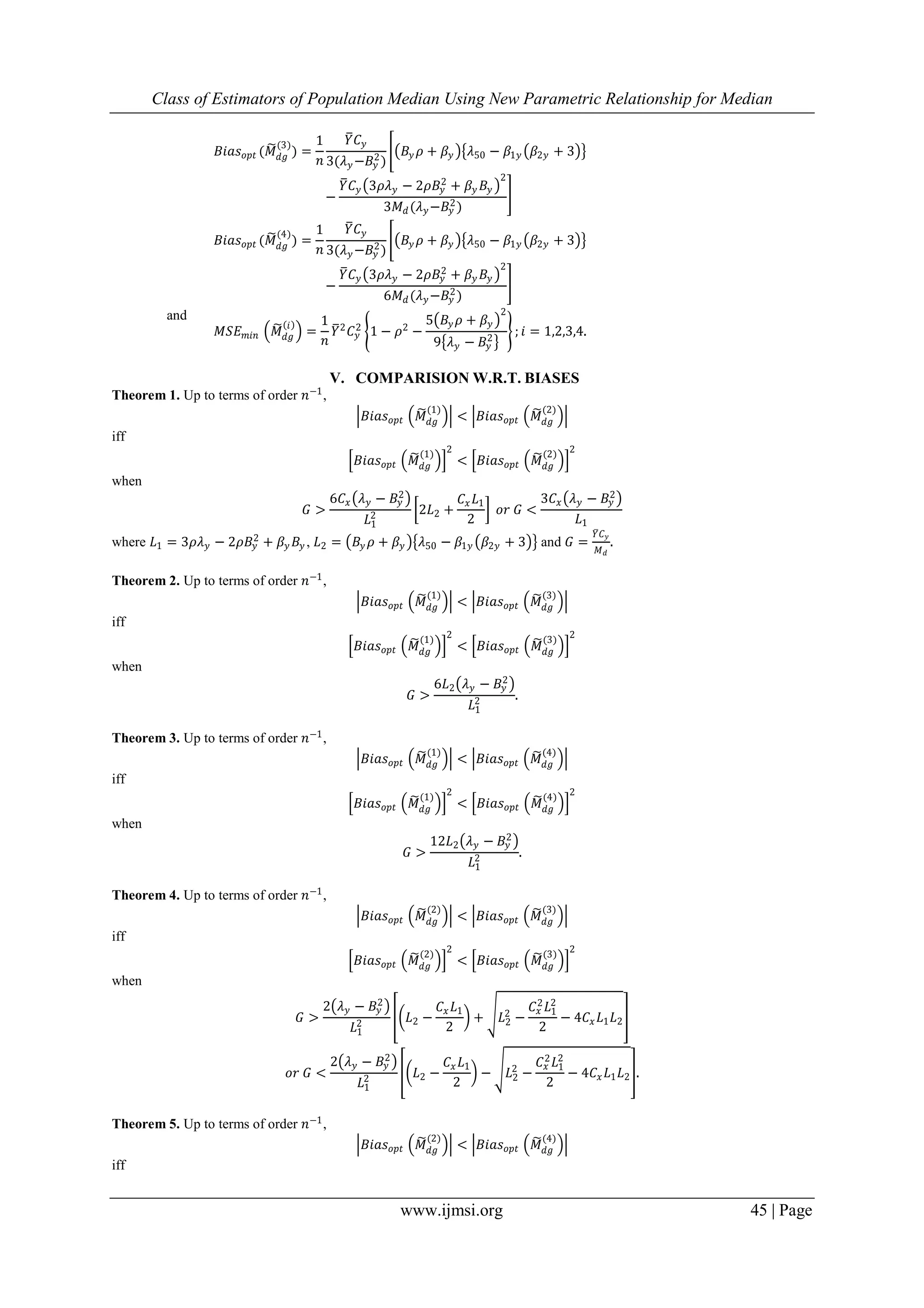 Class of Estimators of Population Median Using New Parametric Relationship for Median
www.ijmsi.org 45 | Page
𝐵𝑖𝑎𝑠 𝑜𝑝𝑡 (𝑀 𝑑𝑔
(3)
) =
1
𝑛
𝑌 𝐶 𝑦
3(𝜆 𝑦−𝐵𝑦
2)
𝐵𝑦 𝜌 + 𝛽𝑦 𝜆50 − 𝛽1𝑦 𝛽2𝑦 + 3
−
𝑌 𝐶 𝑦 3𝜌𝜆 𝑦 − 2𝜌𝐵𝑦
2
+ 𝛽𝑦 𝐵𝑦
2
3𝑀 𝑑(𝜆 𝑦−𝐵𝑦
2)
𝐵𝑖𝑎𝑠 𝑜𝑝𝑡 (𝑀 𝑑𝑔
(4)
) =
1
𝑛
𝑌 𝐶 𝑦
3(𝜆 𝑦−𝐵𝑦
2)
𝐵𝑦 𝜌 + 𝛽𝑦 𝜆50 − 𝛽1𝑦 𝛽2𝑦 + 3
−
𝑌 𝐶 𝑦 3𝜌𝜆 𝑦 − 2𝜌𝐵𝑦
2
+ 𝛽𝑦 𝐵𝑦
2
6𝑀 𝑑(𝜆 𝑦−𝐵𝑦
2
)
and
𝑀𝑆𝐸 𝑚𝑖𝑛 𝑀 𝑑𝑔
𝑖
=
1
𝑛
𝑌2
𝐶 𝑦
2
1 − 𝜌2
−
5 𝐵𝑦 𝜌 + 𝛽𝑦
2
9 𝜆 𝑦 − 𝐵𝑦
2
; 𝑖 = 1,2,3,4.
V. COMPARISION W.R.T. BIASES
Theorem 1. Up to terms of order 𝑛−1
,
𝐵𝑖𝑎𝑠 𝑜𝑝𝑡 𝑀 𝑑𝑔
(1)
< 𝐵𝑖𝑎𝑠 𝑜𝑝𝑡 𝑀 𝑑𝑔
(2)
iff
𝐵𝑖𝑎𝑠 𝑜𝑝𝑡 𝑀 𝑑𝑔
(1) 2
< 𝐵𝑖𝑎𝑠 𝑜𝑝𝑡 𝑀 𝑑𝑔
(2) 2
when
𝐺 >
6𝐶𝑥 𝜆 𝑦 − 𝐵𝑦
2
𝐿1
2 2𝐿2 +
𝐶𝑥 𝐿1
2
𝑜𝑟 𝐺 <
3𝐶𝑥 𝜆 𝑦 − 𝐵𝑦
2
𝐿1
where 𝐿1 = 3𝜌𝜆 𝑦 − 2𝜌𝐵𝑦
2
+ 𝛽𝑦 𝐵𝑦 , 𝐿2 = 𝐵𝑦 𝜌 + 𝛽𝑦 𝜆50 − 𝛽1𝑦 𝛽2𝑦 + 3 and 𝐺 =
𝑌 𝐶 𝑦
𝑀 𝑑
.
Theorem 2. Up to terms of order 𝑛−1
,
𝐵𝑖𝑎𝑠 𝑜𝑝𝑡 𝑀 𝑑𝑔
(1)
< 𝐵𝑖𝑎𝑠 𝑜𝑝𝑡 𝑀 𝑑𝑔
(3)
iff
𝐵𝑖𝑎𝑠 𝑜𝑝𝑡 𝑀 𝑑𝑔
(1) 2
< 𝐵𝑖𝑎𝑠 𝑜𝑝𝑡 𝑀 𝑑𝑔
(3) 2
when
𝐺 >
6𝐿2 𝜆 𝑦 − 𝐵𝑦
2
𝐿1
2 .
Theorem 3. Up to terms of order 𝑛−1
,
𝐵𝑖𝑎𝑠 𝑜𝑝𝑡 𝑀 𝑑𝑔
(1)
< 𝐵𝑖𝑎𝑠 𝑜𝑝𝑡 𝑀 𝑑𝑔
(4)
iff
𝐵𝑖𝑎𝑠 𝑜𝑝𝑡 𝑀 𝑑𝑔
(1) 2
< 𝐵𝑖𝑎𝑠 𝑜𝑝𝑡 𝑀 𝑑𝑔
(4) 2
when
𝐺 >
12𝐿2 𝜆 𝑦 − 𝐵𝑦
2
𝐿1
2 .
Theorem 4. Up to terms of order 𝑛−1
,
𝐵𝑖𝑎𝑠 𝑜𝑝𝑡 𝑀 𝑑𝑔
(2)
< 𝐵𝑖𝑎𝑠 𝑜𝑝𝑡 𝑀 𝑑𝑔
(3)
iff
𝐵𝑖𝑎𝑠 𝑜𝑝𝑡 𝑀 𝑑𝑔
(2) 2
< 𝐵𝑖𝑎𝑠 𝑜𝑝𝑡 𝑀 𝑑𝑔
(3) 2
when
𝐺 >
2 𝜆 𝑦 − 𝐵𝑦
2
𝐿1
2 𝐿2 −
𝐶𝑥 𝐿1
2
+ 𝐿2
2
−
𝐶𝑥
2
𝐿1
2
2
− 4𝐶𝑥 𝐿1 𝐿2
𝑜𝑟 𝐺 <
2 𝜆 𝑦 − 𝐵𝑦
2
𝐿1
2 𝐿2 −
𝐶𝑥 𝐿1
2
− 𝐿2
2
−
𝐶𝑥
2 𝐿1
2
2
− 4𝐶𝑥 𝐿1 𝐿2 .
Theorem 5. Up to terms of order 𝑛−1
,
𝐵𝑖𝑎𝑠 𝑜𝑝𝑡 𝑀 𝑑𝑔
(2)
< 𝐵𝑖𝑎𝑠 𝑜𝑝𝑡 𝑀 𝑑𝑔
(4)
iff
 