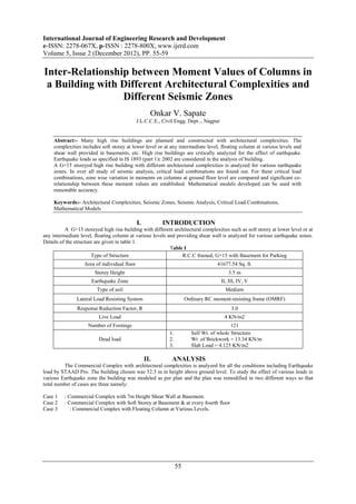 International Journal of Engineering Research and Development
e-ISSN: 2278-067X, p-ISSN : 2278-800X, www.ijerd.com
Volume 5, Issue 2 (December 2012), PP. 55-59

Inter-Relationship between Moment Values of Columns in
 a Building with Different Architectural Complexities and
                 Different Seismic Zones
                                                     Onkar V. Sapate
                                              J.L.C.C.E., Civil Engg. Dept.., Nagpur


     Abstract:- Many high rise buildings are planned and constructed with architectural complexities. The
     complexities includes soft storey at lower level or at any intermediate level, floating column at various levels and
     shear wall provided in basements, etc. High rise buildings are critically analyzed for the effect of earthquake.
     Earthquake loads as specified in IS 1893 (part 1): 2002 are considered in the analysis of building.
     A G+15 storeyed high rise building with different architectural complexities is analyzed for various earthquake
     zones. In over all study of seismic analysis, critical load combinations are found out. For these critical load
     combinations, zone wise variation in moments on columns at ground floor level are compared and significant co-
     relationship between these moment values are established. Mathematical models developed can be used with
     reasonable accuracy.

     Keywords:- Architectural Complexities, Seismic Zones, Seismic Analysis, Critical Load Combinations,
     Mathematical Models

                                              I.         INTRODUCTION
          A G+15 storeyed high rise building with different architectural complexities such as soft storey at lower level or at
any intermediate level, floating column at various levels and providing shear wall is analyzed for various earthquake zones.
Details of the structure are given in table 1.
                                                           Table I
                       Type of Structure                         R.C.C framed, G+15 with Basement for Parking
                   Area of individual floor                                         41677.54 Sq. ft.
                        Storey Height                                                     3.5 m
                      Earthquake Zone                                                  II, III, IV, V
                         Type of soil                                                    Medium
               Lateral Load Resisting System                           Ordinary RC moment-resisting frame (OMRF)
                Response Reduction Factor, R                                                3.0
                          Live Load                                                     4 KN/m2
                     Number of Footings                                                    121
                                                             1.          Self Wt. of whole Structure
                          Dead load                          2.          Wt .of Brickwork = 13.34 KN/m
                                                             3.          Slab Load = 4.125 KN/m2

                                                   II.        ANALYSIS
         The Commercial Complex with architectural complexities is analyzed for all the conditions including Earthquake
load by STAAD Pro. The building chosen was 52.5 m in height above ground level. To study the effect of various loads in
various Earthquake zone the building was modeled as per plan and the plan was remodified in two different ways so that
total number of cases are three namely:

Case 1    : Commercial Complex with 7m Height Shear Wall at Basement.
Case 2    : Commercial Complex with Soft Storey at Basement & at every fourth floor
Case 3       : Commercial Complex with Floating Column at Various Levels.




                                                                  55
 