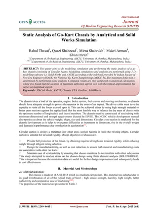 International
OPEN ACCESS Journal
Of Modern Engineering Research (IJMER)
| IJMER | ISSN: 2249–6645 | www.ijmer.com | Vol. 5 | Iss.4| Apr. 2015 | 64|
Static Analysis of Go-Kart Chassis by Analytical and Solid
Works Simulation
Rahul Thavai1
, Quazi Shahezad2
, Mirza Shahrukh3
, Mukri Arman4
,
Khan Imran5
1
(Department of Mechanical Engineering, AIKTC/ University of Mumbai, Maharashtra, India)
2.3.4.5
(Department of Mechanical Engineering, AIKTC/ University of Mumbai, Maharashtra, India)
I. Introduction
The chassis takes a load of the operator, engine, brake system, fuel system and steering mechanism, so chassis
should have adequate strength to protect the operator in the event of an impact. The driver cabin must have the
capacity to resist all the forces exerted upon it. This can be achieved either by using high strength material or
better cross sections against the applied load. But the most feasible way to balance the dry mass of chassis with
the optimum number of longitudinal and lateral members. The chassis must be constructed of steel tubing with
minimum dimensional and strength requirements dictated by ISNEE. The NGKC vehicle development manual
also restricts us about the vehicle weight, shape, size and dimensions. Circular cross-section is employed for the
chassis development as it helps to overcome difficulties as increment in dimension, rise in the overall weight
and decrease in performance due to reduction in acceleration[1]
.
Circular section is always a preferred over other cross section become it resist the twisting effects. Circular
section is selected for torsional rigidity. Design objectives of chassis are:-
 Provide full protection of the driver, by obtaining required strength and torsional rigidity, while reducing
weight through diligent tubing selection
 Design for manufacturability, as well as cost reduction, to ensure both material and manufacturing costs
are competitive with other Go Karts
 Maintain ease of serviceability by ensuring that chassis members do not interfere with other subsystems
This study attempted to analyse stress on the chassis design using finite element analysis (SOLIDWORKS).
This is important because the simulation data are useful for further design improvement and subsequently leads
to cost effectiveness.
II. Material And Methodology
2.1 Material Selection:
The chassis is made up of AISI-1018 which is a medium carbon steel. This material was selected due to
its good Combination of all of the typical traits of Steel – high tensile strength, ductility, light weight, better
weldability and comparative ease of machining[2][8]
.
The properties of the material are presented in Table. 1
ABSTRACT: This paper aims to do modelling, simulation and performing the static analysis of a go
kart chassis consisting of Circular beams. Modelling, simulations and analysis are performed using 3-D
modelling software i.e. Solid Works and ANSYS according to the rulebook provided by Indian Society of
New Era Engineers (ISNEE) for National Go Kart Championship (NGKC-14).The maximum deflection is
determined by performing static analysis. Computed results are then compared to analytical calculation,
where it is found that the location of maximum deflection agrees well with theoretical approximation but
varies on magnitude aspect.
Keywords: 3D-Cad Model, ANSYS, Chassis, FEA, Go-Kart, SolidWorks.
 