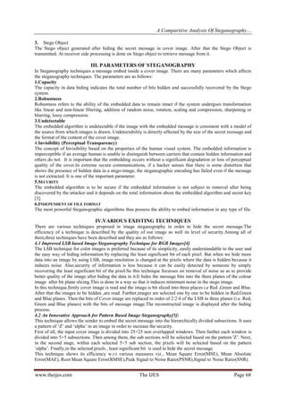 A Comparitive Analysis Of Steganography…
www.theijes.com The IJES Page 68
3. Stego Object
The Stego object generated after hiding the secret message in cover image. After that the Stego Object is
transmitted. At receiver side processing is done on Stego object to retrieve message from it.
III. PARAMETERS OF STEGANOGRAPHY
In Steganography techniques a message embed inside a cover image. There are many parameters which affects
the steganography techniques. The parameters are as follows:
1.Capacity
The capacity in data hiding indicates the total number of bits hidden and successfully recovered by the Stego
system.
2.Robustness
Robustness refers to the ability of the embedded data to remain intact if the system undergoes transformation
like linear and non-linear filtering, addition of random noise, rotation, scaling and compression, sharpening or
blurring, lossy compression.
3.Undetectable
The embedded algorithm is undetectable if the image with the embedded message is consistent with a model of
the source from which images is drawn. Undetectability is directly affected by the size of the secret message and
the format of the content of the cover image.
4.Invisibility (Perceptual Transparency)
The concept of Invisibility based on the properties of the human visual system. The embedded information is
imperceptible if an average human is unable to distinguish between carriers that contain hidden information and
others do not. It is important that the embedding occurs without a significant degradation or loss of perceptual
quality of the cover.In extreme secure communications, if a hacker senses that there is some distortion that
shows the presence of hidden data in a stego-image, the steganographic encoding has failed even if the message
is not extracted. It is one of the important parameter.
5.SECURITY
The embedded algorithm is to be secure if the embedded information is not subject to removal after being
discovered by the attacker and it depends on the total information about the embedded algorithm and secret key
[3].
6.INDEPENDENT OF FILE FORMAT
The most powerful Steganographic algorithms thus possess the ability to embed information in any type of file.
IV.VARIOUS EXISTING TECHNIQUES
There are various techniques proposed in image steganography in order to hide the secret message.The
efficiency of a technique is described by the quality of out image as well its level of security.Among all of
them,three techniques have been described and they are as follows:
4.1 Improved LSB based Image Steganography Technique for RGB Images[4]
The LSB technique for color images is preferred because of its simplicity, easily understandable to the user and
the easy way of hiding information by replacing the least significant bit of each pixel. But when we hide more
data into an image by using LSB, image resolution is changed at the pixels where the data is hidden because it
induces noise. Also,security of information is less because it can be easily detected by someone by simply
recovering the least significant bit of the pixel.So this technique focusses on removal of noise so as to provide
better quality of the image after hiding the data in it.It hides the message bits into the three planes of the colour
image after bit plane slicing.This is done in a way so that it induces minimum noise in the stego image.
In this technique,firstly cover image is read and the image is bit sliced into three places i.e Red ,Green and Blue.
After that the images to be hidden ,are read. Further,images are selected one by one to be hidden in Red,Green
and Blue planes. Then the bits of Cover image are replaced in order of 2:2:4 of the LSB in three planes (i.e. Red,
Green and Blue planes) with the bits of message image.The reconstructed image is displayed after the hiding
process.
4.2 An Innovative Approach for Pattern Based Image Steganography[5]:
This technique allows the sender to embed the secret message into the hierarchically divided subsections. It uses
a pattern of „Z‟ and „alpha‟ in an image in order to increase the security.
First of all, the input cover image is divided into 25×25 non overlapped windows. Then further each window is
divided into 5×5 subsections. Then among them, the sub sections will be selected based on the pattern 'Z‟. Next,
in the second stage, within each selected 5×5 sub section, the pixels will be selected based on the pattern
„alpha‟. Finally,in the selected pixels , least significant bit is used to hide the secret message.
This technique shows its efficiency w.r.t various measures viz., Mean Square Error(MSE), Mean Absolute
Error(MAE), Root Mean Square Error(RMSE),Peak Signal to Noise Ratio(PSNR),Signal to Noise Ratio(SNR).
 