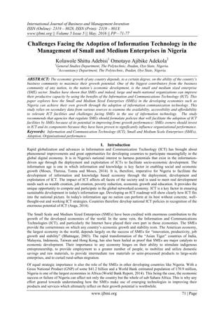 International Journal of Business and Management Invention
ISSN (Online): 2319 – 8028, ISSN (Print): 2319 – 801X
www.ijbmi.org || Volume 5 Issue 5 || May. 2016 || PP—71-77
www.ijbmi.org 71 | Page
Challenges Facing the Adoption of Information Technology in the
Management of Small and Medium Enterprises in Nigeria
Kolawole Shittu Adebisi1
Omotayo Ajibike Adekola2
1
General Studies Department, The Polytechnic, Ibadan, Oyo State, Nigeria.
2
Accountancy Department, The Polytechnic, Ibadan, Oyo State, Nigeria.
ABSTRACT: The economic growth of any country depends, to a certain degree, on the ability of the country’s
business community to maximize their growth potential. One of the biggest contributors from the business
community of any nation, to the nation’s economic development, is the small and medium sized enterprise
(SME) sector. Studies have shown that SMEs and indeed, large and multi-national organizations can improve
their productive capacity by using the benefits of the Information and Communications Technology (ICT). This
paper explores how the Small and Medium Sized Enterprises (SMEs) in the developing economies such as
Nigeria can achieve their own growth through the adoption of information communication technology. This
study relies on secondary data from various sources to examine the availability, accessibility and affordability
to relevant ICT facilities and challenges facing SMEs in the use of information technology. The study
recommends that agencies that regulate SMEs should formulate policies that will facilitate the adoption of ICT
facilities by SMEs because of its potential in improving firms growth performance; SMEs owners should invest
in ICT and its components because they have been proven to significantly influence organizational performance.
Keywords: Information and Communication Technology (ICT), Small and Medium Scale Enterprises (SMEs),
Adoption, Organisational performance.
I. Introduction
Rapid globalization and advances in Information and Communication Technology (ICT) has brought about
phenomenal improvements and great opportunities for developing countries to participate meaningfully in the
global digital economy. It is in Nigeria's national interest to harness potentials that exist in the information-
driven age through the deployment and exploitation of ICTs to facilitate socio-economic development. The
information age is one in which information and knowledge is key factor in enabling social and economic
growth (Moses, Theresa, Tonna and Moses, 2014). It is, therefore, imperative for Nigeria to facilitate the
development of information and knowledge based economy through the deployment, development and
exploitation of ICT. The impact of ICT affects all facets of the society and is used to meet real development
needs such as wealth creation, job creation, poverty reduction, economic growth and education. It provides the
unique opportunity to compete and participate in the global networked economy. ICT is a key factor in ensuring
sustainable development in today's information age. Developing an ICT roadmap will show clearly how ICT fits
into the national picture. In today's information age no nation can perform at its best without concrete, well-
thought-out and working ICT strategies. Countries therefore develop national ICT policies in recognition of the
enormous potential of ICT (Anga, 2014).
The Small Scale and Medium Sized Enterprises (SMEs) have been credited with enormous contribution to the
growth of the developed economies of the world. In the same vein, the Information and Communications
Technologies (ICT), and particularly the Internet have played their own part in those economies. The SMEs
provide the cornerstones on which any country’s economic growth and stability rests. The American economy,
the largest economy in the world, depends largely on the success of SMEs for “innovation, productivity, job
growth and stability” (Bhatnagar, 2003). The rapid transformation of the “Asian Tiger” countries of India,
Malaysia, Indonesia, Taiwan and Hong Kong, has also been hailed as proof that SMEs are major catalysts to
economic development. Their importance to any economy hinges on their ability to stimulate indigenous
entrepreneurship, to provide employment to a greater number of people; to mobilize and utilize domestic
savings and raw materials, to provide intermediate raw materials or semi-processed products to large-scale
enterprises, and to curtail rural-urban migration.
Of equal strategic importance is also the role of the SMEs in other developing countries like Nigeria. With a
Gross National Product (GNP) of some $41.2 billion and a World Bank estimated population of 170.9 million,
Nigeria is one of the largest economies in Africa (World Bank Report, 2014). This being the case, the economic
success or failure of Nigeria can affect not only the country but the whole of sub Sahara Africa. This is why any
effort geared towards understanding how the SMEs make use of emerging technologies in improving their
products and services which ultimately reflect on their growth potential is worthwhile.
 