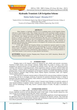 ISSN (e): 2250 – 3005 || Volume, 05 || Issue, 06 || June – 2015 ||
International Journal of Computational Engineering Research (IJCER)
www.ijceronline.com Open Access Journal Page 71
Hydraulic Transient: Lift Irrigation Scheme
Mohite Sudhir Ganpat1
, Morankar D.V.2
1
Student M.Tech. Civil (Hydraulic Engineering), Bharati Vidyapeeth Deemed University, College of
Engineering, Pune-411043
2
Faculty of Civil Engineering, College of Military Engineering, Pune-411031
I. INTRODUCTION
Pumping mains in lift irrigation scheme are required for safe, reliable and economic conveyance.
Variation in fluid velocity causes pressure variations. Sudden failure of a pump or closing a valve cause
propagation of transient pressure wave throughout the hydraulic system. This may cause significant pressure
variations with reference to operating pressure, column separations, extensive cavitation, structural shakes and
mass vibrations. Transient analysis is important aspect to be considered while designing pumping stations and
pumping mains. Various codes and applications are developed to calculate or simulate water hammer, including
but not limited to: Hammer, Surge, KYPipe, Hytran, Pipenet, Hypress, Flowmaster, LIQT, AFT Impulse,
Transam, Relap5 andSAP2.
This study aims at hydraulic transient analysis of Shirala LIS for main governing conditions of upsurge
& downsurge and also to investigate sensitivity of maximum & minimum transient pressures to change in
parameters like pipe diameter and thickness. SAP2 software is used for transient analysis. Analyses are carried
out with variations in input parameters.
The paper is divided into sub sections; section 2 presents recent literature on sensitivity analysis of
water hammer problems in pipelines. Section 3 presents case study of Shirala LIS and input data. Section 4
deals with the methodology of the study. Section 5 presents analysis of results. The paper is concluded in
section 6.
II. LITERATURE SURVEY
Kaliatka et al. (2009) studied water hammer model’s sensitivity using a new approach called FAST
(Fourier amplitude sensitivity test) and offered the results of their study. A water hammer induced by a fast
valve closing was investigated using the RELAP5 / Mod3.3 code model.
Jalil Emadi and Abbas Solemani (2011) focused on determining significance of each input parameter of
the application relative to the maximum water hammer estimated by the Hammer software. They found that
moment of inertia of pump and electromotor, diameter, type and thickness of pipe and water temperature are the
most effective parameters in reducing maximum water hammer.
ABSTRACT:
Water hammer or hydraulic transient occur in pumping mains of Lift Irrigation Scheme
(LIS) due to rapid changes in flow. These changes may be due to valve operations (sudden opening or
closing of valves) or due to sudden failure of pumps following power failure. The resulting maximum
and minimum water hammer pressures govern the design of a pumping main. The present study
focuses on analysis of hydraulic transient phenomenon that may occur in pumping main of LIS.
Sensitivity of water hammer pressure may be investigated with variation of various input parameters
like pipe type, diameter, thickness and water temperature, pump inertia etc. Here sensitivity of
maximum and minimum water hammer pressure is investigated with variation of key input parameters
like pipe diameter and thickness.
In this study, Shirala Lift Irrigation Scheme was modeled for transient analysis by using
SAP2 software. The scheme is characterised by total discharge of 1.18 m3
/s, dynamic pump head of
58.86 m and 3.75 kilometers of mild steel pumping main. The sensitivity in hydraulic transient is
investigated for variation of above mentioned key input parameters. It is observed that parameters to
which water hammer is most sensitive are pipe diameter and thickness.
KEYWORDS: Hydraulic transient, Pumping main, Pressure wave, SAP2, Sensitivity, Shirala LIS,
Transient analysis, Water hammer
 