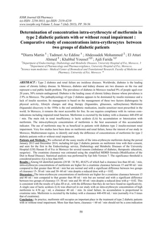 IOSR Journal Of Pharmacy
(e)-ISSN: 2250-3013, (p)-ISSN: 2319-4219
www.iosrphr.org Volume 5, Issue 7 (July 2015), PP. 50-56
50
Determination of concentration intra-erythrocyte of metformin in
type 2 diabetic patients with or without renal impairment :
Comparative study of concentrations intra-erythrocytes between
two groups of diabetic patients
"Diarra Martin 1
; Tadmori Az Eddine 1
; Abdessadek Mohammed 2
; El Attari
Ahmed 2
; Khabbal Youssef 2,3
; Ajdi Farida 1,3
1
Department of Endocrinology, Diabetology and Metabolic Diseases, University Hospital of Fez, Morocco, 3
2
Department of Pharmacology and Pharmacovigilance, University Hospital of Fez, Morocco,
3
Science team medicines - Medical Center of Biomedical and Translational Research. Faculty of Medicine and
Pharmacy, University of Fez, Morocco. "
ABSTRACT : Type 2 diabetes and renal failure are insidious diseases. Worldwide, diabetes is the leading
cause of chronic kidney disease. In Morocco, diabetes and kidney disease are two diseases on the rise and
represent a real public health problem. The prevalence of diabetes in Morocco reached 9% of people aged over
20 years, 50% remain undiagnosed. Diabetes is the leading cause of chronic kidney disease whose prevalence is
2.9% in Morocco. The pathophysiology of type 2 diabetes appears to be dominated by insulin resistance and a
lack of insulin secretion. Its management is based on the management of these two factors diabetogenic by
physical activity, lifestyle changes and drug therapy (biguanides, glitazones, sulfonylureas). Metformin
(biguanide) discovery in the 1950s is the oral antidiabetic medication, insulin sensitizer most prescribed in the
world. In Morocco, it remains the most accessible for free. Its use requires compliance with its various cons-
indications including impaired renal function. Metformin is excreted by the kidney with a clearance 440-450 ml
/ min. The main risk in renal insufficiency is lactic acidosis (LA) by accumulation or Intoxication with
metformin. The intra-erythrocyte concentration of metformin is the best assessment of this accumulation
indicator. The use of metformin may be as beneficial in patients with diabetes type 2 insulin-resistant renal
impairment. Very few studies have been done on metformin and renal failure, hence the interest of our study in
Morocco, Mediterranean region, to identify and study the difference of concentrations of metformin for type 2
diabetic patients with or without renal impairment.
Patients and Methods : We collected all the assay results of the intra-erythrocyte metformin during the period
January 2013 and December 2014, including 64 type 2 diabetic patients on metformin time with their consent,
and seen for the first in the Endocrinology service, Diabetology and Metabolic Diseases of the University
Hospital (UH) Hassan II of Fez in Morocco for several reasons (imbalance of diabetes, therapeutic education,
surgeries) . The creatinine clearance was estimated using the simplified MDRD formula (Modification of the
Diet in Renal Disease). Statistical analysis was performed by Epi Info Version 7. The significance threshold is
considered positive if p is less than 0.05.
Results : Among 64 identified patients (28 M / 36 W), 40.62% of which had a clearance less than 60 mL / min,
intra-erythrocyte concentrations of metformin are higher for a creatinine clearance between 15 and 80 ml / min
compared to that greater than 80 ml / min but are normal and with a significant difference between two groups
of clearance 15- 30 ml / min and 30- 60 ml / min despite a reduced dose with p = 0.02.
Discussion : The intra-erythrocyte concentrations of metformin are higher for a creatinine clearance between 15
and 80 ml / min compared to that greater than 80 ml / min but are normal and with a significant difference
between two groups of clearance 15- 30 ml / min and 30- 60 ml / min despite a reduced dose with p = 0.02. This
is consistent with the results of Lalau JD et al., with the difference that they do not have found no significativity.
A single case of lactic acidosis (LA) was observed in our study with an intra-erythrocyte concentration of high
metformin to 4.56 µg / ml, a clearance 40 mL / min. In renal failure, its accumulation is proportional to
creatinine ratio. Metformin is excreted by the kidney with a clearance 440-450 mL / min (normally 4 to 5 times
that of creatinine).
Conclusion : In practice, metformin still occupies an important place in the treatment of type 2 diabetic patients
with or without renal impairment. More fear than harm, clearance < 60 ml / min should not be a cons-indication
 