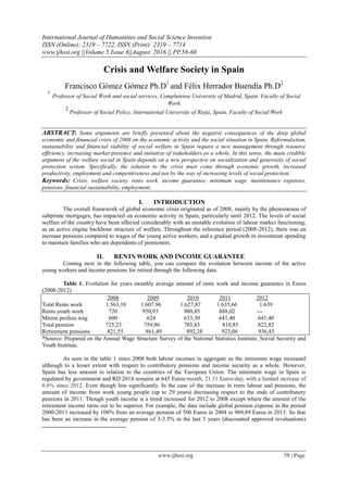 International Journal of Humanities and Social Science Invention
ISSN (Online): 2319 – 7722, ISSN (Print): 2319 – 7714
www.ijhssi.org ||Volume 5 Issue 8||August. 2016 || PP.58-60
www.ijhssi.org 58 | Page
Crisis and Welfare Society in Spain
Francisco Gómez Gómez Ph.D1
and Félix Herrador Buendía Ph.D2
1
Professor of Social Work and social services, Complutense University of Madrid, Spain. Faculty of Social
Work
2
Professor of Social Policy, International University of Rioja, Spain. Faculty of Social Work
ABSTRACT: Some arguments are briefly presented about the negative consequences of the deep global
economic and financial crisis of 2008 on the economic activity and the social situation in Spain. Reformulation,
sustainability and financial viability of social welfare in Spain require a new management through resource
efficiency, increasing market presence and initiative of stakeholders as a whole. In this sense, the main credible
argument of the welfare social in Spain depends on a new perspective on socialization and generosity of social
protection system. Specifically, the solution to the crisis must come through economic growth, increased
productivity, employment and competitiveness and not by the way of increasing levels of social protection.
Keywords: Crisis, welfare society, rents work, income guarantee, minimum wage, maintenance expenses,
pensions, financial sustainability, employment.
I. INTRODUCTION
The overall framework of global economic crisis originated as of 2008, mainly by the phenomenon of
subprime mortgages, has impacted on economic activity in Spain, particularly until 2012. The levels of social
welfare of the country have been affected considerably with an unstable evolution of labour market functioning,
as an active engine backbone structure of welfare. Throughout the reference period (2008-2012), there was an
increase pensions compared to wages of the young active workers, and a gradual growth in investment spending
to maintain families who are dependents of pensioners.
II. RENTS WORK AND INCOME GUARANTEE
Coming next in the following table, you can compare the evolution between income of the active
young workers and income pensions for retired through the following data.
Table 1. Evolution for years monthly average amount of rents work and income guarantee in Euros
(2008-2012)
2008 2009 2010 2011 2012
Total Rents work 1.563,10 1.607,96 1.627,87 1.635,66 1.639
Rents youth work 720 950,93 980,85 888,02 ---
Minim profess.wag 600 624 633,30 641,40 641,40
Total pension 725,23 759,86 785,83 810,85 822,82
Retirement pensions 821,55 861,49 892,38 923,06 936,43
*Source: Prepared on the Annual Wage Structure Survey of the National Statistics Institute, Social Security and
Youth Institute.
As seen in the table 1 since 2008 both labour incomes in aggregate as the minimum wage increased
although to a lesser extent with respect to contributory pensions and income security as a whole. However,
Spain has less amount in relation to the countries of the European Union. The minimum wage in Spain is
regulated by government and RD 2014 remains at 645 Euros/month, 21.51 Euros/day, with a limited increase of
0.6% since 2012. Even though less significantly. In the case of the increase in rents labour and pensions, the
amount of income from work young people (up to 29 years) decreasing respect to the ends of contributory
pensions in 2011. Though youth income is a trend increased for 2012 to 2008 except where the amount of the
retirement income turns out to be superior. For example, the data include global pension expense in the period
2000-2013 increased by 108% from an average pension of 500 Euros in 2004 to 969,89 Euros in 2013. So that
has been an increase in the average pension of 3-3.5% in the last 5 years (discounted approved revaluations)
 