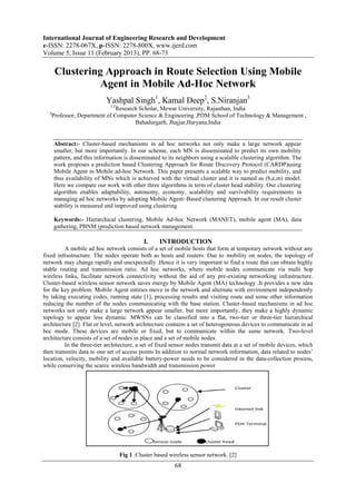 International Journal of Engineering Research and Development
e-ISSN: 2278-067X, p-ISSN: 2278-800X, www.ijerd.com
Volume 5, Issue 11 (February 2013), PP. 68-73

       Clustering Approach in Route Selection Using Mobile
                 Agent in Mobile Ad-Hoc Network
                            Yashpal Singh1, Kamal Deep2, S.Niranjan3
                              1,2
                                Research Scholar, Mewar University, Rajasthan, India
  3
      Professor, Department of Computer Science & Engineering ,PDM School of Technology & Management ,
                                       Bahadurgarh, Jhajjar,Haryana,India


      Abstract:- Cluster-based mechanisms in ad hoc networks not only make a large network appear
      smaller, but more importantly. In our scheme, each MN is disseminated to predict its own mobility
      pattern, and this information is disseminated to its neighbors using a scalable clustering algorithm. The
      work proposes a prediction based Clustering Approach for Route Discovery Protocol (CARDP)using
      Mobile Agent in Mobile ad-hoc Network. This paper presents a scalable way to predict mobility, and
      thus availability of MNs which is achieved with the virtual cluster and it is named as (b,e,m) model.
      Here we compare our work with other three algorithms in term of cluster head stability. Our clustering
      algorithm enables adaptability, autonomy, economy, scalability and survivability requirements in
      managing ad hoc networks by adopting Mobile Agent–Based clustering Approach. In our result cluster
      stability is measured and improved using clustering

      Keywords:- Hierarchical clustering, Mobile Ad-hoc Network (MANET), mobile agent (MA), data
      gathering, PBNM (prediction based network management.

                                              I.    INTRODUCTION
         A mobile ad hoc network consists of a set of mobile hosts that form at temporary network without any
fixed infrastructure. The nodes operate both as hosts and routers. Due to mobility on nodes, the topology of
network may change rapidly and unexpectedly .Hence it is very important to find a route that can obtain highly
stable routing and transmission ratio. Ad hoc networks, where mobile nodes communicate via multi hop
wireless links, facilitate network connectivity without the aid of any pre-existing networking infrastructure.
Cluster-based wireless sensor network saves energy by Mobile Agent (MA) technology .It provides a new idea
for the key problem. Mobile Agent entities move in the network and alternate with environment independently
by taking executing codes, running state [1], processing results and visiting route and some other information
reducing the number of the nodes communicating with the base station. Cluster-based mechanisms in ad hoc
networks not only make a large network appear smaller, but more importantly, they make a highly dynamic
topology to appear less dynamic. MWSNs can be classified into a flat, two-tier or three-tier hierarchical
architecture [2]. Flat or level, network architecture contains a set of heterogeneous devices to communicate in ad
hoc mode. These devices are mobile or fixed, but to communicate within the same network. Two-level
architecture consists of a set of nodes in place and a set of mobile nodes.
         In the three-tier architecture, a set of fixed sensor nodes transmit data at a set of mobile devices, which
then transmits data to one set of access points In addition to normal network information, data related to nodes‟
location, velocity, mobility and available battery-power needs to be considered in the data-collection process,
while conserving the scarce wireless bandwidth and transmission power




                                    Fig 1 .Cluster based wireless sensor network. [2]
                                                           68
 