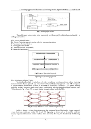 Clustering Approach in Route Selection Using Mobile Agent in Mobile Ad-Hoc Network




                                          Fig 2 Routing agent model

          The mobile agent which resides in the source node provides group ID and distributes multicast key to
all the group members

3.3(b, e, m)-Clustering Model:-
The (b,e,m)-Clustering Approach has the following necessary ingredients:
1) The concept of virtual clusters,
2) Mobility prediction model,
3) Clustering algorithm and protocol,
4) Management architecture,




                                      Fig 3 Steps of clustering Approach

3.3.1 The Concept of Virtual Cluster
         We introduced multiple virtual clusters, In order to make our mobility prediction, and our clustering
mechanism that is (b,e,m) approach [1]. For correct operation of the (b,e,m)-Approach , each MN is supposed
to have a complete picture of the locations of the centers of such virtual clusters (VCCs).If greater mobility
prediction accuracy is required, each virtual cluster can be further split into a number of equal tracking zones
(TZ) as shown in Fig. 4.These TZs are again circular in shape, and can handle the MNs.




                            Fig 4 Concept of Virtual Cluster and Tracking Zones[3]

         In Fig. 4 depicts a virtual cluster (big circle) that consists of seven TZs (smaller circular region).A
virtual cluster can contain any number (N) of such TZs depending on factors such as the mobility prediction
accuracy required and maximum control overhead that is allowable. However, „N‟ should satisfy the following
[3]:

                                                      70
 