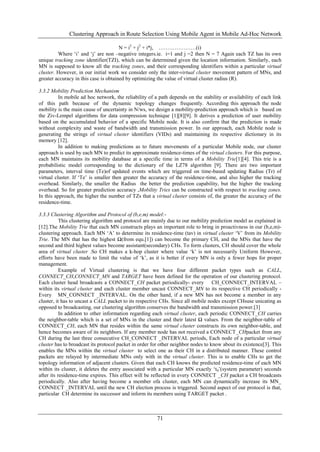 Clustering Approach in Route Selection Using Mobile Agent in Mobile Ad-Hoc Network

                                       N = i2 + j2 + i*j, …………………(i)
         Where „i‟ and „j‟ are non –negative integers.ie. i=1 and j =2 then N = 7 Again each TZ has its own
unique tracking zone identifier(TZI), which can be determined given the location information. Similarly, each
MN is supposed to know all the tracking zones, and their corresponding identifiers within a particular virtual
cluster. However, in our initial work we consider only the inter-virtual cluster movement pattern of MNs, and
greater accuracy in this case is obtained by optimizing the value of virtual cluster radius (R).

3.3.2 Mobility Prediction Mechanism
          In mobile ad hoc network, the reliability of a path depends on the stability or availability of each link
of this path because of the dynamic topology changes frequently. According this approach the node
mobility is the main cause of uncertainty in N/ws, we design a mobility-prediction approach which is based on
the Ziv-Lempel algorithms for data compression technique [1][8][9]. It derives a prediction of user mobility
based on the accumulated behavior of a specific Mobile node. It is also confirm that the prediction is made
without complexity and waste of bandwidth and transmission power. In our approach, each Mobile node is
generating the strings of virtual cluster identifiers (VIDs) and maintaining its respective dictionary in its
memory [12].
          In addition to making predictions as to future movements of a particular Mobile node, our cluster
approach is used by each MN to predict its approximate residence-times of the virtual clusters. For this purpose,
each MN maintains its mobility database at a specific time in terms of a Mobility Trie[1][4]. This trie is a
probabilistic model corresponding to the dictionary of the LZ78 algorithm [9]. There are two important
parameters, interval time (Te)of updated events which are triggered on time-based updating Radius (Tr) of
virtual cluster. If „Te‟ is smaller then greater the accuracy of the residence-time, and also higher the tracking
overhead. Similarly, the smaller the Radius the better the prediction capability, but the higher the tracking
overhead. So for greater prediction accuracy ,Mobility Tries can be constructed with respect to tracking zones.
In this approach, the higher the number of TZs that a virtual cluster consists of, the greater the accuracy of the
residence-time.

3.3.3 Clustering Algorithm and Protocol of (b,e,m) model:-
           This clustering algorithm and protocol are mainly due to our mobility prediction model as explained in
[12].The Mobility Trie that each MN constructs plays an important role to bring in proactivness in our (b,e,m)-
clustering approach. Each MN „A‟ to determine its residence-time (tav) in virtual cluster „V‟ from its Mobility
Trie. The MN that has the highest Ω(from equ.[1]) can become the primary CH, and the MNs that have the
second and third highest values become assistant(secondary) CHs. To form clusters, CH should cover the whole
area of virtual cluster .So CH makes a k-hop cluster where value „k‟ is not necessarily Uniform However,
efforts have been made to limit the value of „k‟, as it is better if every MN is only a fewer hops for proper
management.
           Example of Virtual clustering is that we have four different packet types such as CALL,
CONNECT_CH,CONNECT_MN and TARGET have been defined for the operation of our clustering protocol.
Each cluster head broadcasts a CONNECT_CH packet periodically- every CH_CONNECT_INTERVAL –
within its virtual cluster and each cluster member uncast CONNECT_MN to its respective CH periodically -
Every MN_CONNECT _INTERVAL. On the other hand, if a new MN has not become a member in any
cluster, it has to uncast a CALL packet to its respective CHs. Since all mobile nodes except CHsuse unicating as
opposed to broadcasting, our clustering algorithm conserves the bandwidth and transmission power.[3]
           In addition to other information regarding each virtual cluster, each periodic CONNECT_CH carries
the neighbor-table which is a set of MNs in the cluster and their latest Ω values. From the neighbor-table of
CONNECT_CH, each MN that resides within the same virtual cluster constructs its own neighbor-table, and
hence becomes aware of its neighbors. If any member node has not received a CONNECT_CHpacket from any
CH during the last three consecutive CH_CONNECT _INTERVAL periods, Each node of a particular virtual
cluster has to broadcast its protocol packet in order for other neighbor nodes to know about its existence[3]. This
enables the MNs within the virtual cluster to select one as their CH in a distributed manner. These control
packets are relayed by intermediate MNs only with in the virtual cluster. This is to enable CHs to get the
topology information of adjacent clusters. Given that each CH knows the predicted residence-time of each MN
within its cluster, it deletes the entry associated with a particular MN exactly „t0‟(system parameter) seconds
after its residence-time expires. This effect will be reflected in every CONNECT _CH packet a CH broadcasts
periodically. Also after having become a member ofa cluster, each MN can dynamically increase its MN_
CONNECT _INTERVAL until the new CH election process is triggered. Second aspect of our protocol is that,
particular CH determine its successor and inform its members using TARGET packet .



                                                        71
 