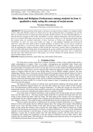 International Journal of Humanities and Social Science Invention
ISSN (Online): 2319 – 7722, ISSN (Print): 2319 – 7714
www.ijhssi.org ||Volume 5 Issue 12||December. 2016 || PP.65-73
www.ijhssi.org 65 | Page
Shia Islam and Religious Forbearance among students in Iran A
qualitative study using the concept of social norms
Peyman Hekmatpour
Department of Sociology, University of Tehran, Iran
ABSTRACT: The main questions of this study is why there is no sign of serious conflicts over religious beliefs
in Iran, while other Muslim countries are almost all at war. We assumed that there is something to do with the
Shia sect of Islam because in comparison of Iran and other Muslim countries, the most important difference is
that the majority of people in Iran is Shia. We defined a concept, religious forbearance, and tried to find out,
first if it is rooted to Shia Islam, and second if it is a social norm in Iran or not. We interviewed about twenty
five students from two national universities of Iran, University of Tehran and Amirkabir University of
Technology. To select our cases and conduct our study, we used judgment sampling and unstructured
interviews. Using the norm model of three essential attributes, we find out that we can call our concept of
religious forbearance a social norm which regulate and diminish the religious conflict in a Shia society like
Iran. By explaining the cognitive situation we find out that this norm have a greater chance of emerging in the
context of Shia Islam than of Sunni Islam. By investigating the system condition we found out that the spread of
the means of communication could have a positive impact on the emergence of this norm. Also, we understood
that the main value behind this norm is that people, now in Iran, consider the mutual interests to be more
important than religious interests.
Keywords: Religious forbearance, Islam, Shia, Iran, Norm model, Norm science
I. INTRODUCTION
The main source of many social norms is religion. Nowadays, in Iran, we face a phenomenon which is
called, metamorphosis of religion. There is no longer a homogeneous and monolithic Islam. People with
different and antithetical beliefs and ideas, call themselves Muslims. In such a condition, conflict, in social life
has a great chance of emergence, but we don‘t see any sign of it in our society. People with different and distinct
beliefs, which have a same source, can live with each other without any aggressive conflict, while these kind of
nuance in religious beliefs has led to many bloody battles in all our Muslim neighbor countries: like Iraq,
Afghanistan, Pakistan, and etc. Some may say that this peaceful coexistence between distinct believers in Iran is
because of the existence of a powerful government which can handle this situation. But it could be related to a
kind of social contract, which can be rooted deeply to the Shia branch of Islam. In this research, the main
question is that what had made people of Iran, who have different and antithetical beliefs, able to live with each
other without any serious conflict. Is it a kind of social contract or there is something else, like legal norms,
which give them this capacity.
The main aim of this research is to find the most crucial element explaining why Iranian people, with
different and antithetical religious beliefs, live with each other without any serious conflict in their everyday
lives. This phenomenon could be named as ―religious forbearance‖. To define this concept, one must show its
fundamental elements. The question which should be answered is that what religious forbearance is and can we
consider it as a social norm, controlling the religious behavior of people in Tehran.
One crucial aspect of religious forbearance is the accepting of the fact that people who have different
ideas, have the right to do so. This means people should accept that it is possible that maybe their idea were
wrong, as they consider the others‘ ideas are wrong. The other aspect of this concept is not to be aggressive
toward people who have different religious idea. If people accept the differences between them, they would not
show aggressive behavior. They might be angry or feel disillusioned, but they would not show it directly.
These two aspects may lead us to a definition for the concept of religious forbearance. It is a strategy of
behavior in front of the people who have different religious ideas. This strategy allows people with antithetical
beliefs to live, work, and make friends of each other. But the query which remains unanswered is why the
people of Iran, pursue this strategy in their everyday life; while people in other Muslim countries are in fight
with each other having the same situation of existence of religious differences. As it is one of the fundamental
methods in social researches, in the first place, to answer this question, one must compare these two cases of
difference. It means that we should compare Iran with other Muslim countries. The first point which rises
immediately after making such comparison, is that the majority of Muslims in Iran are Shia; while in other
countries, they are mostly Sunni. That will lead us to the assumption that maybe the answer to our question lies
in the differences between these two sects of Islam.
 