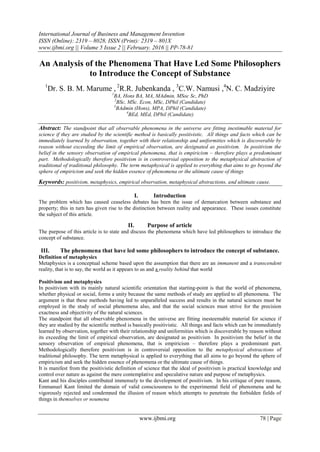 International Journal of Business and Management Invention
ISSN (Online): 2319 – 8028, ISSN (Print): 2319 – 801X
www.ijbmi.org || Volume 5 Issue 2 || February. 2016 || PP-78-81
www.ijbmi.org 78 | Page
An Analysis of the Phenomena That Have Led Some Philosophers
to Introduce the Concept of Substance
1
Dr. S. B. M. Marume , 2
R.R. Jubenkanda , 3
C.W. Namusi ,4
N. C. Madziyire
1
BA, Hons BA, MA, MAdmin, MSoc Sc, PhD
2
BSc, MSc. Econ, MSc, DPhil (Candidate)
3
BAdmin (Hons), MPA, DPhil (Candidate)
4
BEd, MEd, DPhil (Candidate)
Abstract: The standpoint that all observable phenomena in the universe are fitting inestimable material for
science if they are studied by the scientific method is basically positivistic. All things and facts which can be
immediately learned by observation, together with their relationship and uniformities which is discoverable by
reason without exceeding the limit of empirical observation, are designated as positivism. In positivism the
belief in the sensory observation of empirical phenomena, that is empiricism – therefore plays a predominant
part. Methodologically therefore positivism is in controversial opposition to the metaphysical abstraction of
traditional of traditional philosophy. The term metaphysical is applied to everything that aims to go beyond the
sphere of empiricism and seek the hidden essence of phenomena or the ultimate cause of things
Keywords: positivism, metaphysics, empirical observation, metaphysical abstractions, and ultimate cause.
I. Introduction
The problem which has caused ceaseless debates has been the issue of demarcation between substance and
property; this in turn has given rise to the distinction between reality and appearance. These issues constitute
the subject of this article.
II. Purpose of article
The purpose of this article is to state and discuss the phenomena which have led philosophers to introduce the
concept of substance.
III. The phenomena that have led some philosophers to introduce the concept of substance.
Definition of metaphysics
Metaphysics is a conceptual scheme based upon the assumption that there are an immanent and a transcendent
reality, that is to say, the world as it appears to us and a reality behind that world
Positivism and metaphysics
In positivism with its mainly natural scientific orientation that starting-point is that the world of phenomena,
whether physical or social, forms a unity because the same methods of study are applied to all phenomena. The
argument is that these methods having led to unparalleled success and results in the natural sciences must be
employed in the study of social phenomena also, and that the social sciences must strive for the precision
exactness and objectivity of the natural sciences.
The standpoint that all observable phenomena in the universe are fitting inesteemable material for science if
they are studied by the scientific method is basically positivistic. All things and facts which can be immediately
learned by observation, together with their relationship and uniformities which is discoverable by reason without
its exceeding the limit of empirical observation, are designated as positivism In positivism the belief in the
sensory observation of empirical phenomena, that is empiricism – therefore plays a predominant part.
Methodologically therefore positivism is in controversial opposition to the metaphysical abstractions of
traditional philosophy. The term metaphysical is applied to everything that all aims to go beyond the sphere of
empiricism and seek the hidden essence of phenomena or the ultimate cause of things.
It is manifest from the positivistic definition of science that the ideal of positivism is practical knowledge and
control over nature as against the mere contemplative and speculative nature and purpose of metaphysics.
Kant and his disciples contributed immensely to the development of positivism. In his critique of pure reason,
Emmanuel Kant limited the domain of valid consciousness to the experimental field of phenomena and he
vigorously rejected and condemned the illusion of reason which attempts to penetrate the forbidden fields of
things in themselves or noumena
 