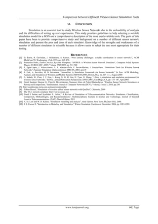 Comparison between Different Wireless Sensor Simulation Tools

                                                   VI.      CONCLUSION

         Simulation is an essential tool to study Wireless Sensor Networks due to the unfeasibility of analysis
and the difficulties of setting up real experiments. This study provides guidelines to help selecting a suitable
simulation model for a WSN and a comprehensive description of the most used available tools. The goals of this
paper have been to provide comprehensive study and background on a number of different sensor network
simulators and present the pros and cons of each simulator. Knowledge of the strengths and weaknesses of a
number of different simulators is valuable because it allows users to select the one most appropriate for their
testing.

                                                         REFERENCES
[1]  D. Estrin, R. Govindan, J. Heidemann, S. Kumar, “Next century challenges: scalable coordination in sensor networks”, ACM
     MobiCom’99, Washington, USA, 1999, pp. 263–270.
[2] Sourendra Sinha, Zenon Chaczko, Ryszard Klempous, “SNIPER: A Wireless Sensor Network Simulator”, Computer Aided Systems
     Theory- EUROCAST , 2009, Volume 5717/2009, pp. 913-920
[3] E. Egea-Lopez, J. Vales-Alonso, A. S. Martinez-Sala, P. Pavon-Marino, J. Garcia-Haro; “Simulation Tools for Wireless Sensor
     Networks”, Summer Simulation Multiconference, SPECTS, 2005, pp.2-9
[4] S. Park, A. Savvides, M. B. Srivastava. “SensorSim: A Simulation Framework for Sensor Networks.” In Proc. ACM Modeling,
     Analysis and Simulation of Wireless and Mobile Systems (MSWiM 2000), Boston, MA, pp. 104–111, August 2000
[5] A. Sobeih, W. Chen, J. C. Hou, L. Kung, N. Li, H. Lim, H. Tyan, H. Zhang, “J-Sim: A simulation and emulation environment for
     wireless sensor networks.” In Proc. Annual Simulation Symposium (ANSS 2005), San Diego, CA, pp. 175–187, April2005.
[6] Harsh Sundani, Haoyue Li, Vijay K. Devabhaktuni, Mansoor Alam, & Prabir Bhattacharya, “Wireless Sensor Network Simulators A
     Survey and Comparisons.” International Journal of Computer Networks (IJCN), Volume2: Issue 5, 2010, pp 250
[7] http://castalia.npc.nicta.com.au/documentation.php
[8] Tobias Doerel, “Simulation of wireless ad-hoc sensor networks with QualNet”, Chemnitz, 2009
[9] The NS-3 network simulator :http://www.nsnam.org/
[10] Nurul I. Sarkar and Syafnidar A. Halim,” A Review of Simulation of Telecommunication Networks: Simulators, Classification,
     Comparison, Methodologies, and Recommendations”, Multidisciplinary Journals in Science and Technology, Journal of Selected
     Areas in Telecommunications (JSAT), March Edition, 2011
[11] A. M. Law and W. D. Kelton, “Simulation modelling and analysis”, third Edition. New York: McGraw-Hill, 2000.
[12] J. S. Carson II, "Introduction to Modeling and Simulation," Winter Simulation Conference, December, 2004, pp. 1283-1289.




                                                 www.iosrjournals.org                                                60 | Page
 
