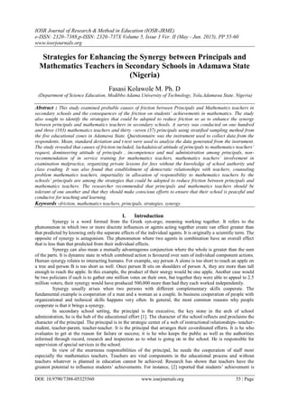 IOSR Journal of Research & Method in Education (IOSR-JRME)
e-ISSN: 2320–7388,p-ISSN: 2320–737X Volume 5, Issue 3 Ver. II (May - Jun. 2015), PP 55-60
www.iosrjournals.org
DOI: 10.9790/7388-05325560 www.iosrjournals.org 55 | Page
Strategies for Enhancing the Synergy between Principals and
Mathematics Teachers in Secondary Schools in Adamawa State
(Nigeria)
Fasasi Kolawole M. Ph. D
(Department of Science Education, Modibbo Adama University of Technology, Yola,Adamawa State. Nigeria)
Abstract : This study examined probable causes of friction between Principals and Mathematics teachers in
secondary schools and the consequences of the friction on students’ achievements in mathematics. The study
also sought to identify the strategies that could be adopted to reduce friction so as to enhance the synergy
between principals and mathematics teachers in secondary schools. A survey was conducted on one hundred
and three (103) mathematics teachers and thirty –seven (37) principals using stratified sampling method from
the five educational zones in Adamawa State. Questionnaire was the instrument used to collect data from the
respondents. Mean, standard deviation and t-test were used to analyze the data generated from the instrument.
The study revealed that causes of friction included; lackadaisical attitude of principals to mathematics teachers’
request, domineering attitude of principals , incompetence and mal administration among principals, non-
recommendation of in service training for mathematics teachers, mathematics teachers’ involvement in
examination malpractice, organizing private lessons for fees without the knowledge of school authority and
class evading. It was also found that establishment of democratic relationships with teachers, counseling
problem mathematics teachers, impartiality in allocation of responsibility to mathematics teachers by the
schools’ principals are among the strategies that could be adopted to reduce friction between principals and
mathematics teachers. The researcher recommended that principals and mathematics teachers should be
tolerant of one another and that they should make conscious efforts to ensure that their school is peaceful and
conducive for teaching and learning.
Keywords –friction, mathematics teachers, principals, strategies, synergy.
I. Introduction
Synergy is a word formed from the Greek syn-ergo, meaning working together. It refers to the
phenomenon in which two or more discrete influences or agents acting together create van effect greater than
that predicted by knowing only the separate effects of the individual agents. It is originally a scientific term. The
opposite of synergy is antagonism. The phenomenon where two agents in combination have an overall effect
that is less than that predicted from their individual effects.
Synergy can also mean a mutually advantageous conjunction where the whole is greater than the sum
of the parts. It is dynamic state in which combined action is favoured over sum of individual component actions.
Human synergy relates to interacting humans. For example, say person A alone is too short to reach an apple on
a tree and person B is too short as well. Once person B sits on shoulders of person A, they are more than tall
enough to reach the apple. In this example, the product of their snergy would be one apple. Another case would
be two policians if each is to gather one million votes on their own, but together they were able to appeal to 2.5
million voters, their synergy would have produced 500,000 more than had they each worked independently.
Synergy usually arises when two persons with different complementary skills cooperate. The
fundamental example is cooperation of a man and a woman as a couple. In business cooperation of people with
organizational and technical skills happens very often. In general, the most common reasons why people
cooperate is that it brings a synergy.
In secondary school setting, the principal is the executive, the key stone in the arch of school
administration, he is the hub of the educational effort [1]. The character of the school reflects and proclaims the
character of the principal. The principal is in the strategic center of a web of instructional relationships- teacher-
student, teacher-parent, teacher-teacher. It is the principal that arranges their co-ordinated efforts. It is he who
evaluates to get at the reason for failure or success; it is he who keeps the public as well as the authorities
informed through record, research and inspection as to what is going on in the school. He is responsible for
supervision of special services in the school.
In view of the enormous responsibilities of the principal, he needs the cooperation of staff most
especially the mathematics teachers. Teachers are vital components in the educational process and without
teachers whatever is planned in education cannot be achieved. Research has shown that teachers have the
greatest potential to influence students’ achievements. For instance, [2] reported that students’ achievement is
 
