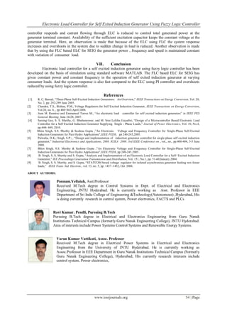 Electronic Load Controller for Self Exited Induction Generator Using Fuzzy Logic Controller
www.iosrjournals.org 54 | Page
controller responds and current flowing through ELC is reduced to control total generated power at the
generator terminal constant. Availability of the sufficient excitation capacitor keeps the constant voltage at the
generator terminal. Here, an observation is made that because of the ELC using FLC the system response
increases and overshoots in the system due to sudden change in load is reduced. Another observation is made
that by using the FLC based ELC for SEIG the generator power , frequency and speed is maintained constant
with variation of consumer load.
VII. Conclusion
Electronic load controller for a self excited induction generator using fuzzy logic controller has been
developed on the basis of simulation using standard software MATLAB. The FLC based ELC for SEIG has
given constant power and constant frequency in the operation of self exited induction generator at varying
consumer loads. And the system response is also fast compared to the ELC using PI controller and overshoots
reduced by using fuzzy logic controller.
References
[1] R. C. Bansal, “Three-Phase Self-Excited Induction Generators: An Overview,” IEEE Transactions on Energy Conversion, Vol. 20,
No. 2, pp. 292-299 June 2005.
[2] Chandra, T.S., Bishnu, P.M., Voltage Regulators for Self Excited Induction Generator, IEEE Transactions on Energy Conversion,
Vol.20, no. 4, , pp 460÷463,April 2004.
[3] Juan M. Ramirez and Emmanuel Torres M., “An electronic load controller for self excited induction generators” in IEEE PES
General Meeting, June 24-28, 2007.
[4] Sarsing Gao, S. S. Murthy, G. Bhubaneswar, and M. Sree Lalitha Gayathri, “Design of a Microcontroller Based Electronic Load
Controller for a Self Excited Induction Generator Supplying Single - Phase Loads,” Journal of Power Electronics, Vol. 10, No.4,
pp.444- 449, 2010.
[5] Bhim Singh, S.S. Murthy & Sushma Gupta ,”An Electronic Voltage and Frequency Controller for Single-Phase Self-Excited
Induction Generators for Pico Hydro Applications”,IEEE PEDS, pp 240-245,2005.
[6] Palwalia, D.K.; Singh, S.P.; , “Design and implementation of induction generator controller for single phase self excited induction
generator,” Industrial Electronics and Applications, 2008. ICIEA 2008. 3rd IEEE Conference on , vol., no., pp.400-404, 3-5 June
2008.
[7] Bhim Singh, S.S. Murthy & Sushma Gupta ,”An Electronic Voltage and Frequency Controller for Single-Phase Self-Excited
Induction Generators for Pico Hydro Applications”,IEEE PEDS, pp 240-245,2005.
[8] B. Singh, S. S. Murthy and S. Gupta, “Analysis and Implementation of an Electronic Load Controller for a Self- Excited Induction
Generator,” IEE Proceedings Generation Transmission and Distribution, Vol. 151, No.1, pp. 51-60,January 2004.
[9] B. Singh, S. S. Murthy, and S. Gupta, “STATCOM based voltage regulator for isolated asynchronous generator feeding non-linear
loads,” IEEE Trans. Ind. Electron., vol. 53, no. 5, pp. 1437–1452, Oct. 2006.
ABOUT AUTHORS:
Ponnam.Yellaiah, Asst.Professor
Received M.Tech degree in Control Systems in Dept. of Electrical and Electronics
Engineering, JNTU Hyderabad. He is currently working as Asst. Professor in EEE
Department of Sri Indu College of Engineering &Technology(Autonomous) ,Hyderabad, His
is doing currently research in control system, Power electronics, FACTS and PLCs
Ravi Kumar. Pendli, Pursuing B.Tech
Pursuing B.Tech degree in Electrical and Electronics Engineering from Guru Nanak
Institutions Technical Campus (formerly Guru Nanak Engineering College), JNTU Hyderabad.
Area of interests include Power Systems Control Systems and Renewable Energy Systems.
Varun Kumar Vattikuti, Assoc. Professor
Received M.Tech degree in Electrical Power Systems in Electrical and Electronics
Engineering from the University of JNTU Hyderabad. He is currently working as
Assoc.Professor in EEE Department in Guru Nanak Institutions Technical Campus (Formerly
Guru Nanak Engineering College), Hyderabad, His currently research interests include
control system, Power electronics,
 