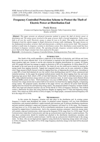 IOSR Journal of Electrical and Electronics Engineering (IOSR-JEEE)
e-ISSN: 2278-1676,p-ISSN: 2320-3331, Volume 5, Issue 4 (May. - Jun. 2013), PP 60-67
www.iosrjournals.org
www.iosrjournals.org 60 | Page
Frequency Controlled Protection Scheme to Protect the Theft of
Electric Power at Distribution End
Pratik Biswas
(Commercial Engineering Department, Damodar Valley Corporation, India)
Member of IAENG
Abstract: This paper presents an advanced protection method to protect the theft of electric power at
distribution end. The money power involved in the game of power theft is beyond imagination. Today power
theft is all over the world. Electricity energy is cannot be seen to be taken. This makes the detection and
bringing to book the culprits engage in illegal obstruction of energy really challenging. This paper focuses on
the fundamental procedures of power theft and demonstrates a method to protect power theft. This proposed
method is totally done by frequency variation in distribution system. Here distribution system model has been
developed in frequency variation scheme. The operating principle, frequency variation method and effect of
power theft on the illegal consumer have been analyzed in this paper.
Keywords – Cycloconverter, Frequency Controlled Scheme, Hooking protection, Power theft.
I. INTRODUCTION
One fourth of the world population is deprived of the benefits of electricity, and African and Asian
countries are the worse affected ones. A lot of investment is required in this field which cannot be agenda of
these countries right now. Income is not the sole criterion for complete electrification in a country. In Chaina
with 56% people still poor has manage to supply to electricity to 98% of its population. In Africa about 83% of
the people in the rural areas do not get electricity. The slums all over the world survive mainly by meeting the
energy needs from tapping electricity. Tapped and congested electric poles can be seen commonly in Indian
cities. Huge amount of theft of power is done by tapping from line, or bypassing the energy meter. According to
a study 80% of total theft detected all over the world is from dwelling places and 20 % from commercial and
industrial premises. In this paper the proposed method protect mainly the direct tapping from line and meter
bypassing type power theft, which is 80% of total theft detection. Power theft in individual premises is done
20%, today industrial premises energy meters are smart electronic meter. In smart energy meters Remote Meter
Reading (RMR) system are there. Theft monitoring is very easy in RMR scheme. Now-a-days all distribution
licensees lose a huge amount due to power theft at low tension over head lines by tapping illegally, or bypassing
energy meters. The proposed system, described in this paper will be very effective for power theft basically
tapping from low tension line and bypassing energy meters. The proposed method is frequency variation method
where only legal and silenced consumer can use 50 Hz (60 Hz in USA) of frequency electricity. This method
creates a obstruction for those who using electricity illegally by tapping from LT lines and bypassing energy
meters. They cannot use 50 Hz (60 Hz in USA) of supply. For illegal people, consumed electrical frequency will
be in the range of 8 to 10 Hz.
II. METHODOLOGY
In this system the frequency variation will take place in the distribution end. In existing system
frequency is remain same throughout the system. In proposed system frequency will vary from distribution
transformers, pole mounted substation‟s output terminals and consumer end. In between distribution transformer
and pole mounted substation‟s output and consumer end frequency will keep 8 to 10 Hz range. The frequency
will step down to 8 to 10 Hz range from 50 Hz at distribution transformer or pole mounted substations output
terminal by stepped down Cycloconverter. And in the consumer premises consumers‟ electricity energy meter
will contain a step up Cycloconverter, which step up the frequency 50 Hz range from 8 to 10 Hz range. The all
Cycloconverters (step down Cycloconverter and step up cycloconverter) must be kept in sealed enclosure. The
step down cycloconverter should be installed just attached to the distribution transformers secondary side
bushing, and totally covered by sealed enclosure. And the step up cycloconverter should be kept in the energy
meter. So those, who are not legal persons tapped or using electricity by bypassing energy meters will using 8
to 10 Hz of frequency. The effect of 8 to 10 Hz range frequency electricity energy to the load will be discussed
in this paper.
 