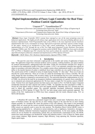IOSR Journal of Electronics and Communication Engineering (IOSR-JECE)
e-ISSN: 2278-2834,p- ISSN: 2278-8735.Volume 5, Issue 5 (Mar. - Apr. 2013), PP 66-70
www.iosrjournals.org
www.iosrjournals.org 66 | Page
Digital Implementation of Fuzzy Logic Controller for Real Time
Position Control Applications
Umarani P #1
, Vasanthmohan S#2
1(
Department of Electronics and Communication Engineering, Mount Zion College of Engineering &
Technology/Anna university, India )
2()
Department of Electronics and Communication Engineering, Mount Zion College of Engineering &
Technology/Anna university, India)
Abstract: Fuzzy Logic Controller (FLC) systems have emerged as one of the most promising areas for
Industrial Applications. The highly growth of fuzzy logic applications led to the need of finding efficient way to
hardware implementation. Field Programmable Gate Array (FPGA) is the most important tool for hardware
implementation due to low consumption of energy, high speed of operation and large capacity of data storage.
In this paper, instead of an introduction to fuzzy logic control methodology, we have demonstrated the
implementation of a FLC through the use of the Very high speed integrated circuits Hardware Description
Language (VHDL) code. FLC is designed for position control of BLDC Motor. VHDL has been used to develop
FLC on FPGA. A Mamdani type FLC structure has been used to obtain the controller output. The controller
algorithm developed synthesized, simulated and implemented on FPGA Spartan 3E board.
Keywords – BLDC Motor, FLC, Hardware Implementation, Spartan3 FPGA, VHDL
I. Introduction
The past few years have witnessed a rapid growth in the number and variety of application of fuzzy
logic. The application ranges from consumer products such as cameras, washing machines, cars and in industry
for medical instrumentation, underground trains and robots. Unlike the conventional controller FLC design is
not based on the mathematical model of the plant or system. A FLC is an automatic controller that controls an
object in accordance with desire behaviour. For a complex system whose mathematical model is very difficult to
define or the transfer function of a plant is undefined, fuzzy logic controllers are very useful in that case [1, 2].
The control action of FLC is defined in terms of simple human friendly “if - then rules”. These set of rules are
describe the system behaviour. These set of rules are called the knowledge base of fuzzy controller. We can
easily change the rules accordance with our desire output. So the development time for a new controller can be
significantly reduced as compared to conventional one [3]. The motivation behind the implementation of a FLC
in VHDL was driven by the need for an inexpensive hardware implementation of a generic fuzzy controller for
use in industrial and commercial applications [4]. We have taken a simple FLC for position control of BLDC
motor. Position Error and Angular position has been used as two inputs to FLC. For both the inputs 3 Gaussian
membership function has been selected and coded in VHDL. An algorithm has been developed in VHDL to
fuzzify the crisp digital values of Position error and Angular position. Mamdani type FLC structure has been
used to obtain the controlled output. The controller algorithm developed synthesized, simulated and
implemented on FPGA Spartan 3E board. The FLC has been design using system generator approach. The
results of the FLC implemented on FPGA have been compared with the results obtained using FLC on
MATLAB Simulink.
II. System Description
A Brushless DC motor has a permanent magnet rotor and a wound stator. Furthermore, there are two
types of brushless motors; the type that has an outer rotating magnet or the type that has an inner rotating
magnet assembly. In a brushless DC motor the position of the coils (phases), with respect to the permanent
magnet field, are sensed and the current switched electronically (commutated) to the appropriate phases. Hall
Effect sensors are typically used to sense the rotor position. The Brushless Direct Current (BLDC) motor is
rapidly gaining popularity by its utilization in various industries, such as Appliances, Automotive, Aerospace,
Consumer, Medical, Industrial Automation Equipment and Instrumentation. As the name implies, the BLDC
motors do not use brushes for commutation; instead, they are electronically commutated [5] [6]. The BLDC
motors have many advantages over brushed DC motors and induction motors. A few of these are Better speed
versus torque response, High dynamic response, High efficiency, Long operating life, Noiseless operation,
Higher speed ranges.
 