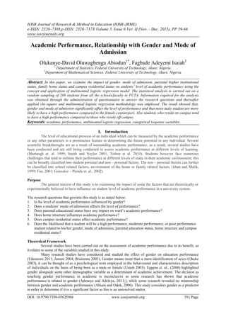 IOSR Journal of Research & Method in Education (IOSR-JRME)
e-ISSN: 2320–7388,p-ISSN: 2320–737X Volume 5, Issue 6 Ver. II (Nov. - Dec. 2015), PP 59-66
www.iosrjournals.org
DOI: 10.9790/7388-05625966 www.iosrjournals.org 59 | Page
Academic Performance, Relationship with Gender and Mode of
Admission
Olukanye-David Oluwagbenga Abiodun1*
, Fagbade Adeyemi Isaiah2
1
Department of Statistics, Federal University of Technology, Akure, Nigeria.
2
Department of Mathematical Sciences, Federal University of Technology, Akure, Nigeria.
Abstract: In this paper, we examine the impact of gender, mode of admission, parental higher institutional
status, family home status and campus residential status on students’ level of academic performance using the
concept and application of multinomial logistic regression model. The statistical analysis is carried out on a
random sampling of 289 students from all the schools/faculty in FUTA. Information required for the analysis
was obtained through the administration of questionnaire to answer the research questions and thereafter
applied chi–square and multinomial logistic regression methodology was employed. The result showed that,
gender and mode of admission significantly affect the level of performance and that more male student are more
likely to have a high performance compared to the female counterpart. Also students who reside on campus tend
to have a high performance compared to those who reside off campus.
Keywords: academic performance, multinomial logistic regression, categorical response variables.
I. Introduction
The level of educational prowess of an individual which can be measured by the academic performance
or any other parameters is a prominence feature in determining the future potential in any individual. Several
scientific breakthroughs are as a result of outstanding academic performance, as a result, several studies have
been conducted and are still being conducted to assess academic performance at different levels of learning.
(Murtaugh et. al. 1999; Smith and Naylor 2001; Tieben et al. 2010). Students however face numerous
challenges that tend to militate their performance at different levels of study in their academic environment; this
can be broadly classified into student personal and non – personal factors. The non – personal factors can further
be classified into school related factors, environment of the home or family related factors. (khan and Malik,
1999; Fan, 2001; Gonzalez – Pienda et. al., 2002).
Purpose
The general interest of this study is to examining the impact of some the factors that are theoretically or
experimentally believed to have influence on student level of academic performance in a university system.
The research questions that governs this study is as stated below:
1. Is the level of academic performance influenced by gender?
2. Does a students’ mode of admission affects the level of performance?
3. Does parental educational status have any impact on ward’s academic performance?
4. Does home structure influences academic performance?
5. Does campus residential status affect academic performance?
6. Does the likelihood that a student will be a high performance, moderate performance, or poor performance
student related to his/her gender, mode of admission, parental education status, home structure and campus
residential status?
Theoretical Framework
Several studies have been carried out on the assessment of academic performance due to its benefit, as
it relates to some of the variables studied in this study.
Many research studies have considered and studied the effect of gender on education performance
(Udousoro 2011; Jansen 2004; Bruinsma 2003). Gender means more than a mere identification of sexes (Okeke
2003), it can be thought of as a psychological term employed in the behavioural and characteristics description
of individuals on the basis of being born as a male or female (Umoh 2003). Eggens et. al., (2008) highlighted
gender alongside some other demographic variable as a determinant of academic achievement. The decision as
touching gender performance in academic is inconclusive as some research has shown that academic
performance is related to gender (Adeneye and Adeleye, 2011;), while some research revealed no relationship
between gender and academic performance (Abiam and Odok, 2006). This study considers gender as a predictor
in order to determine if it is a significant factor as this is an unresolved matter.
 