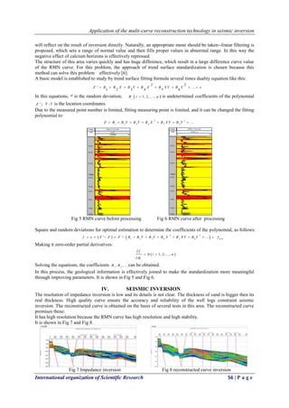 Application of the multi-curve reconstruction technology in seismic inversion
International organization of Scientific Research 56 | P a g e
will reflect on the result of inversion directly. Naturally, an appropriate mean should be taken--linear filtering is
proposed, which sets a range of normal value and then fills proper values in abnormal range. In this way the
negative effect of calcium horizons is effectively repressed.
The structure of this area varies quickly and has huge difference, which result in a large difference curve value
of the RMN curve. For this problem, the approach of trend surface standardization is chosen because this
method can solve this problem effectively [6].
A basic model is established to study by trend surface fitting formula several times duality equation like this:
2 2
51 2 3 4 6
' ...Z B B X B Y B X B X Y B Y e       
In this equations, e is the random deviation;  1, 2, ...,i
B i p is undetermined coefficients of the polynomial
'Z ; ,X Y is the location coordinates.
Due to the measured point number is limited, fitting measuring point is limited, and it can be changed the fitting
polynomial to:
2 2
1 2 3 4 5 6
...Z B B Y B Y B X B X Y B Y      
Fig 5 RMN curve before processing Fig 6 RMN curve after processing
Square and random deviations for optimal estimation to determine the coefficients of the polynomial, as follows:
   2 2
1 2 3 4 5 6
' ' ...f e Z Z Z B B Y B Y B X B X Y B Y            m in
f
Making it zero-order partial derivatives:
 0 1, 2, ...,
i
f
i n
B

 

Solving the equations, the coefficients 1 2
, ,...B B can be obtained.
In this process, the geological information is effectively joined to make the standardization more meaningful
through improving parameters. It is shown in Fig 5 and Fig 6.
IV. SEISMIC INVERSION
The resolution of impedance inversion is low and its details is not clear. The thickness of sand is bigger then its
real thickness. High quality curve ensure the accuracy and reliability of the well logs constraint seismic
inversion. The reconstructed curve is obtained on the basis of several tests in this area. The reconstructed curve
promises these:
It has high resolution because the RMN curve has high resolution and high stability.
It is shown in Fig 7 and Fig 8.
Fig 7 Impedance inversion Fig 8 reconstructed curve inversion
 