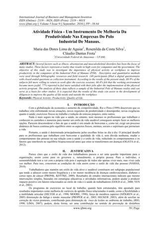 International Journal of Business and Management Invention
ISSN (Online): 2319 – 8028, ISSN (Print): 2319 – 801X
www.ijbmi.org || Volume 5 Issue 9 || September. 2016 || PP—58-64
www.ijbmi.org 58 | Page
Atividade Física - Um Instrumento De Melhoria Da
Produtividade Nas Empresas Do Polo
Industrial De Manaus.
Maria das Dores Lima de Aguiar1
, Rosenilda da Costa Silva1
,
Cláudio Dantas Frota1
1
(Universidade Federal do Amazonas – UFAM)
ABSTRACT: Several factors such as illness, absenteeism and musculoskeletal disorders has been the focus of
many studies. These factors represent a reality that results in high costs for companies and the government. The
objective of this study was to investigate the importance of physical activity at workplace to improve
productivity in the companies of the Industrial Pole of Manaus (PIM). Descriptive and quantitative methods
were used through bibliographic resources and field research. 140 participants filled a digital questionnaire
with closed-ended questions as collection instrument. According to the results of the present study, 69.9% of the
subjects felt more willing to return to work after the exercise sessions; 66.4% felt that the working environment
became more joyful; 77% reported to feel more satisfied with their jobs after the implementation of the physical
activity program. The analysis of these data reflects a sample of the Industrial Pole of Manaus reality and can
serve as a basis for other studies. It is expected that the results of this study can assist in the development of
diligences to improve the quality of life inside and outside the workplace.
Keywords: Physical Activity; Productivity; Quality of Life.
I. INTRODUÇÃO
Com a globalização da economia e aumento da competitividade, Rio e Pires (1999) descrevem que os
trabalhos vêm enfrentando novas situações, novos requisitos de produtividade e desempenho; novas exigências
quanto à saúde; exercícios físicos no trabalho e redução do estresse psíquico, entre outros.
Nada é mais seguro na vida que a saúde, no entanto, nem mesmos os profissionais que trabalham e
conhecem os caminhos e maneiras para manter um estilo de vida saudável conseguem sempre fazer as melhores
opções. Parecem desconsiderar o fato de que a saúde é um estado de bem-estar e, como tal, exige um processo
dinâmico de busca contínua pelo equilíbrio entre os aspectos físicos, mentais, sociais e espirituais que permeiam
a vida.
Portanto, a saúde é determinada principalmente pelas escolhas feitas no dia a dia. O principal desafio
para os profissionais que trabalham com bem-estar e qualidade de vida é, sem dúvida nenhuma, mudar o
comportamento das pessoas na sua relação com a saúde e o estilo de vida, reduzindo os comportamentos e os
fatores que interferem no equilíbrio biopsicossocial antes que estes se transformem em doenças (OGATA et al.,
2012).
II. JUSTIFICATIVA
Parece claro que o estilo de vida dos trabalhadores passou a ser uma questão importante para a
organização, assim como para os governos e, naturalmente, a própria pessoa. Para o indivíduo, a
sustentabilidade tem a ver com a própria vida pois é aspiração de todos não apenas viver mais, mas viver cada
vez melhor. Para isso, concorrem as condições de vida assim como o estilo de vida das pessoas (NAHAS,
2010).
Trabalhadores que mantém um estilo de vida ativo e saudável constituem um subgrupo populacional
que tende a adoecer como menos frequência e a ter menor incidência de doenças cardiovasculares, diabetes e
certos tipos de câncer (PRONK; KOTTKE, 2009). Resultados de estudos internacionais indicam que mesmo
intervenções simples, baseadas em estratégias educativas e atividades informativas, podem ajudar a produzir
impacto positivo em fatores relacionados ao estilo de vida e à saúde de trabalhadores (GOLD et al., 2000; YEN
et al., 2001).
Os programas de exercícios no local de trabalho, quando bem estruturados, têm apontado para
resultados importantes como melhoria de variáveis de aptidão física relacionadas à saúde, como a flexibilidade e
a mobilidade articular (HILYER et al., 1990; MOORE, 1998), força de membros superior (SJÖGREN et al.,
2005) diminuição da fadiga e tensão muscular (PROPER et al., 2003; HECKER ,2003), além de auxiliar na
correção de vícios posturais, contribuindo para diminuição de risco de lesões no ambiente de trabalho, (RIO,
1998; LIMA, 2007); podem, desta forma, ser uma contribuição no sentido de prevenção de distúrbios
 