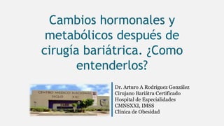 Cambios hormonales y
metabólicos después de
cirugía bariátrica. ¿Como
entenderlos?
Dr. Arturo A Rodríguez González
Cirujano Bariátra Certificado
Hospital de Especialidades
CMNSXXI, IMSS
Clínica de Obesidad
 