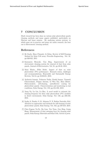 7 CONCLUSION
Much research has been done on various solar photovoltaic panels
cleaning methods and many papers published, particularly on
Martian and lunar mission. By analyzing various systems, in
which some are in practice and many are under research, the best
one is Electrostatic cleaning method.
References
[1] He Gaofa, Zhou Chuande, Li Zelun, Review of Self-Cleaning
Method for Solar Cell array, Procedia Engineering , Vol. 16,
pp 640-645, 2011
[2] Kawamoto Hiroyuki, Guo Bing, Improvement of an
electrostatic cleaning system for removal of dust from solar
panels, Journal of Electrostatics, Vol. 91, pp 28-33, 2018.
[3] Mani Monto, Pillai Rohit, Impact of dust on solar
photovoltaic (PV) performance: Research status, challenges
and recommendations, Renewable and Sustainable Energy
Reviews, Vol.14, pp 31243131, 2010.
[4] Arabatzis Ioannis, Todorova Nadia, Fasaki Ioanna, Tsesmeli
Chrysovalanti, Peppas Antonis, Li Wen Xin, Zhao Zhiwei,
Photocatalytic, self-cleaning, antireflective coating for
photovoltaic panels: Characterization and monitoring in real
conditions, Solar Energy, Vol. 159, pp 251-259, 2018.
[5] Jiang Yu, Lu Lin, Lu Hao, A novel model to estimate the
cleaning frequency for dirty solar photovoltaic (PV) modules
in desert environment, Solar Energy, Vol. 140, pp 236-240,
2016.
[6] Syafiq A, Pandey A. K, Adzman N. N, Rahim Nasrudin Abd,
Advances in approaches and methods for self-cleaning of solar
photovoltaic panels, Solar Energy, Vol. 162, pp 597-619, 2018.
[7] Chen Eugene Yu-Ta, Ma Lian, Yue Yuan, Guo Bing, Liang
Hang, Measurement of dust sweeping force for cleaning solar
panels, Solar Energy Materials and Solar Cells, Article in press.
13
International Journal of Pure and Applied Mathematics Special Issue
 