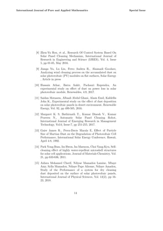 [8] Zhen-Yu Hou, et al., Research Of Control System Based On
Solar Panel Cleaning Mechanism, International Journal of
Research in Engineering and Science (IJRES), Vol. 4, Issue
5, pp 01-05, May 2016.
[9] Jianga Yu, Lu Lin, Ferro Andrea R., Ahamadi Goodarz,
Analyzing wind cleaning process on the accumulated dust on
solar photovoltaic (PV) modules on flat surfaces, Solar Energy
, Article in press
[10] Hussain Athar, Batra Ankit, Pachauri Rupendra, An
experimental study on effect of dust on power loss in solar
photovoltaic module, Renewables, 4:9, 2017.
[11] Saidan Motasem, Albaali Abdul Ghani, Alasis Emil, Kaldellis
John K., Experimental study on the effect of dust deposition
on solar photovoltaic panels in desert environment, Renewable
Energy, Vol. 92, pp 499-505, 2016.
[12] Margaret K. S, Bathirnath T., Kumar Dinesh V., Kumar
Praveen N., Automatic Solar Panel Cleaning Robot,
International Journal of Emerging Research in Management
Technology, Vol.6, Issue-7, pp 251-255, 2017.
[13] Gaier James R., Perez-Davis Marala E, Effect of Particle
Size of Martian Dust on the Degradation of Photovoltaic Cell
Performance, International Solar Energy Conference, Hawaii,
April 4-8, 1992.
[14] Park Yong-Bum, Im Hwon, Im Maesoon, Choi Yang-Kyu, Self-
cleaning effect of highly water-repellent microshell structures
for solar cell applications, Journal of Materials Chemistry, Vol.
21, pp 633-636, 2011.
[15] Aidara Mohamed Cherif, Ndiyae Mamadou Lamine, Mbaye
Amy, Sylla Mamadou, Ndiaye Pape Alioune, Ndiaye Amadou,
Study of the Performance of a system for dry cleaning
dust deposited on the surface of solar photovoltaic panels,
International Journal of Physical Sciences, Vol. 13(2), pp 16-
23, 2018.
14
International Journal of Pure and Applied Mathematics Special Issue
 