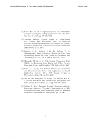 [33] Gwon Hyo Jin, et al. Superhydrophobic and antireflective
nanograss-coated glass for high performance solar cells, Nano
Research, Vol. 7(5), pp 670-678, 2014.
[34] Abhilash Bandam, Panchal Ashish K., Self-Cleaning
and Tracking Solar Photovoltaic Panel for Improving
Efficiency, International Conference on Advances in Electrical,
Electronics, Information, Communication and Bio-Informatics
(AEEICB16), IEEE, 2016.
[35] Halbhavi S. B., Kulkarni S. G., Dr. Kulkarni D. B.,
Microcontroller Based Automatic Cleaning of Solar Panel
International Journal of Latest Trends in Engineering and
Technology (IJLTET), Vol. 5, Issue 4, pp 99-103, 2015.
[36] Mazumder M. K, et al., Self-Cleaning Transparent Dust
Shields for Protecting Solar Panels and Other Devices,
Particulate Science and Technology, Vol. 25:1, pp 5-20 , 2007
[37] Calle C. I., et al., Dust Particle Removal by Electrostatic
and Dielectrophoretic Forces with Applications to NASA
Exploration Missions, Proc. ESA Annual Meeting on
Electrostatics, Paper 01 , pp 1-14, 2008.
[38] Zhu Jia, Hsu Ching-Mei, Yu Zongfu, Fan Shanhui, Cui Yi,
Nanodome Solar Cells with Efficient Light Management and
Self-Cleaning, Nano Letters, Vol.10, pp 1979-1984, 2010.
[39] William R. Brett, Tanimoto Rebekah, Simonyan Andranik,
Fuerstenau Stehphen, Vibration Characterization of Self-
Cleaning Solar Panels with Piezoceramic Actuation, American
Institute of Aeronautics and Astronautics, pp 1-9, 2007.
17
International Journal of Pure and Applied Mathematics Special Issue
View publication stats
View publication stats
 