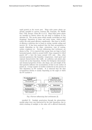 rapid growth in the recent past. Mega solar power plants are
already installed in various countries like Australia, the Middle
East, USA, Europe, China He et al [1]. Mega Solar power plants
are installed at deserts where the sun shine is brightest at low
altitudes [2]. The on-site issues which usually overlooked are bird
droppings, deposition of dusts and water stains, which would
reduce the solar panel efficiency significantly. Also there is 10-25%
of efficiency reduction due to losses in wiring, module soiling and
inverter [3]. It has been analyzed that the dust accumulation is
mainly depending on the slope, orientation, type of coating,
surface roughness etc. Factors influencing dust settlement are
shown in Fig. 1 It is reported that energy loses are huge in fixed
horizontal panels, which is around 8-22%, than compared to tilted
panels (45◦
), here the losses around 1-8% only. Also, other
external parameters like humidity, temperature, wind speed and
regional characteristics like traffic, air pollution and plants play
crucial role in dust deposition. Further the biological, electrostatic
and chemical properties of dust, also shape, size and weight of the
dust particles influence the accumulation of dust on the surface of
panels [4]. A large number of studies conducted on the process of
dust deposition on PV modules. It is observed that the dust
accumulation density is mainly depending on the angle at which
the PV module is
Fig 1 Factors influencing dust settlements [3]
installed [5]. Sunlight penetration through the photovoltaic
module glass cover was obstructed by the dust deposition, due to
which reaching of sunlight to the solar cell is affected drastically
2
International Journal of Pure and Applied Mathematics Special Issue
 