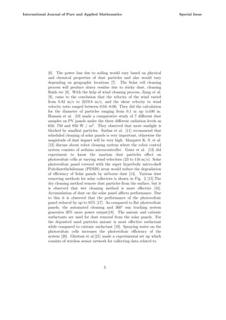 [6]. The power loss due to soiling would vary based on physical
and chemical properties of dust particles and also would vary
depending on geographic locations [7]. The Solar cell cleaning
process will produce slurry residue due to sticky dust, cleaning
fluids etc [8]. With the help of wind cleaning process, Jiang et al.
[9], came to the conclusion that the velocity of the wind varied
from 0.82 m/s to 2219.8 m/s, and the shear velocity to wind
velocity ratio ranged between 0.04 -0.06. They did the calculation
for the diameter of particles ranging from 0.1 m up to100 m.
Hussain et al. [10] made a comparative study of 7 different dust
samples on PV panels under the three different radiation levels as
650, 750 and 850 W / m2
. They observed that more sunlight is
blocked by smallest particles. Saidan et al. [11] recommend that
scheduled cleaning of solar panels is very important, otherwise the
magnitude of dust impact will be very high. Margaret K. S. et al.
[12] discuss about robot cleaning system where the robot control
system consists of arduino microcontroller. Gaier et al. [13] did
experiment to know the martian dust particles effect on
photovoltaic cells at varying wind velocities (23 to 116 m/s). Solar
photovoltaic panel covered with the super hyperbolic micro-shell
Polydimethylsiloxane (PDMS) array would reduce the degradation
of efficiency of Solar panels by airborne dust [14]. Various dust
removing methods for solar collectors is shown in Fig. 2 [15].The
dry cleaning method remove dust particles from the surface, but it
is observed that wet cleaning method is more effective [16].
Accumulation of dust on the solar panel affects performance. Due
to this it is observed that the performance of the photovoltaic
panel reduced by up to 85% [17]. As compared to flat photovoltaic
panels, the automated cleaning and 360◦
sun tracking system
generates 30% more power output[18]. The anionic and cationic
surfactants are used for dust removal from the solar panels. For
the deposited sand particles anionic is most effective surfactant
while compared to cationic surfactant [19]. Spraying water on the
photovoltaic cells increases the photovoltaic efficiency of the
system [20]. Gheitasi et al.[21] made a experimental set up which
consists of wireless sensor network for collecting data related to
3
International Journal of Pure and Applied Mathematics Special Issue
 