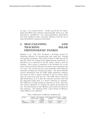 air mass. It is around 94.18% , 81.86% and 37.47% for direct,
global and diffuse solar radiation respectively[32]. Gwon et al. [33]
demonstrate antireflective and super-hydrophobic photovoltaic
cells with significant power conversion efficiency with the use of
super-hydrophobic nanograss-coated glass.
2 SELF-CLEANING AND
TRACKING SOLAR
PHOTOVOLTAIC PANELS
Bandam et al. [34], have developed a prototype system for
improving efficiency by incorporating solar panel self- cleaning
and tracking mechanism. This model consists of 1000 rpm and 10
rpm DC motors for cleaning and tracking purpose respectively. A
threaded rod is connected to the DC motor, which is used for
cleaning. And a wiper is connected to the threaded rod, as the
motor rotates in forward direction the wiper moves downward and
vice versa. The system also has a microcontroller which helps for
automatic tracking and cleaning the panels. The microcontroller
receives information from the LDR (Light dependent resistors)
and based on that it passes command to the dc motors which
clean the panel and track the sun. The LDR value is based on
light illumination, if it is dark the resistance increases and with
the illuminated light there is a drastic reduction in resistance.
The LDR has very high resistance sometimes as 10 M. Also they
have written algorithm for cleaning the panels and tracking the
sun. The final increase in the efficiency proves that the success of
this prototype. The following Table 1 gives details of efficiency
under different test conditions.
Table 1 Efficiencies of different conditions [34]
5
International Journal of Pure and Applied Mathematics Special Issue
 