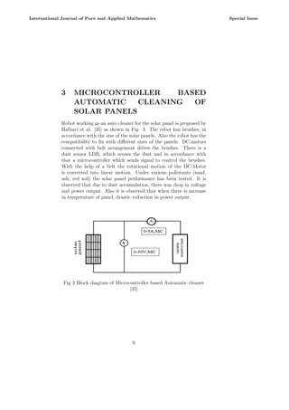 3 MICROCONTROLLER BASED
AUTOMATIC CLEANING OF
SOLAR PANELS
Robot working as an auto cleaner for the solar panel is proposed by
Halbavi et al. [35] as shown in Fig. 3. The robot has brushes, in
accordance with the size of the solar panels. Also the robot has the
compatibility to fix with different sizes of the panels. DC-motors
connected with belt arrangement drives the brushes. There is a
dust sensor LDR, which senses the dust and in accordance with
that a microcontroller which sends signal to control the brushes.
With the help of a belt the rotational motion of the DC-Motor
is converted into linear motion. Under various pollutants (sand,
ash, red soil) the solar panel performance has been tested. It is
observed that due to dust accumulation, there was drop in voltage
and power output. Also it is observed that when there is increase
in temperature of panel, drastic reduction in power output.
Fig 3 Block diagram of Microcontroller based Automatic cleaner
[35]
6
International Journal of Pure and Applied Mathematics Special Issue
 