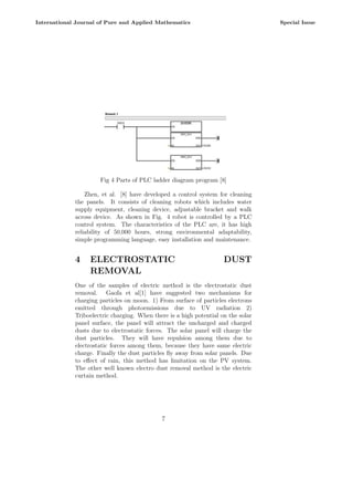 Fig 4 Parts of PLC ladder diagram program [8]
Zhen, et al. [8] have developed a control system for cleaning
the panels. It consists of cleaning robots which includes water
supply equipment, cleaning device, adjustable bracket and walk
across device. As shown in Fig. 4 robot is controlled by a PLC
control system. The characteristics of the PLC are, it has high
reliability of 50,000 hours, strong environmental adaptability,
simple programming language, easy installation and maintenance.
4 ELECTROSTATIC DUST
REMOVAL
One of the samples of electric method is the electrostatic dust
removal. Gaofa et al[1] have suggested two mechanisms for
charging particles on moon. 1) From surface of particles electrons
emitted through photoemissions due to UV radiation 2)
Triboelectric charging. When there is a high potential on the solar
panel surface, the panel will attract the uncharged and charged
dusts due to electrostatic forces. The solar panel will charge the
dust particles. They will have repulsion among them due to
electrostatic forces among them, because they have same electric
charge. Finally the dust particles fly away from solar panels. Due
to effect of rain, this method has limitation on the PV system.
The other well known electro dust removal method is the electric
curtain method.
7
International Journal of Pure and Applied Mathematics Special Issue
 