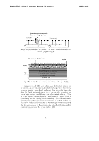 Fig 5 Single-phase electric curtain (Left side) Three-phase electric
curtain (Right side)[36]
Fig 6 An electrodynamic screen placed on a solar panel [36]
Mazumder et al. [36] have taken q as electrostatic charge on
a particle. As per experimental data both the particles have been
removed namely charged and uncharged from screen (as shown in
Fig. 5). With no initial charge (q=0) the particles deposited on
the screen surface, would have a net electrostatic charge. This
is either through dielectrophoresis (polarization of charge) or for a
conducting particle through induction charge. Net force acts on the
particle due to these processes which results in particle motion on
the screen surface as shown in Fig 6. A net charge would be acquired
by the particles due to dielectrophoretic-triboelectrification and it
causes repulsion from the screen surface. [36]
8
International Journal of Pure and Applied Mathematics Special Issue
 