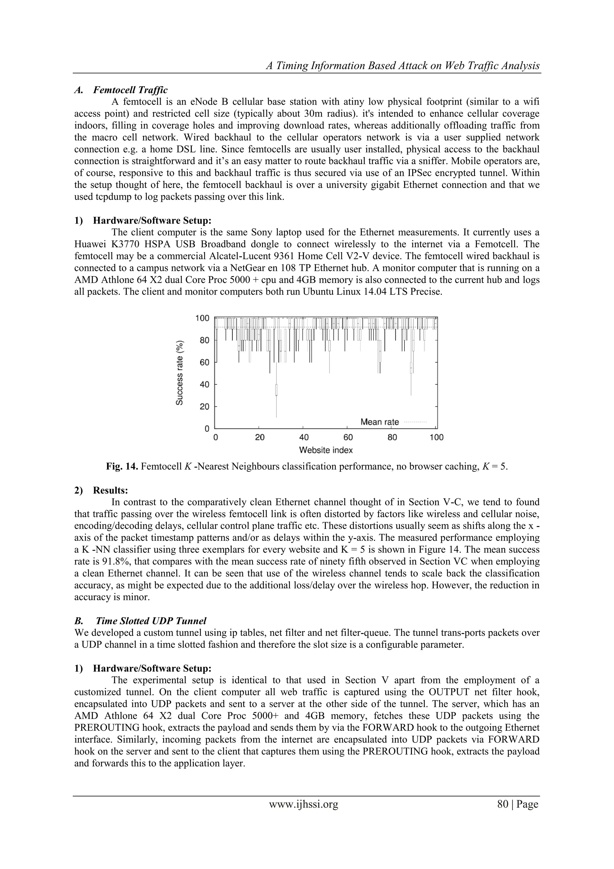 A Timing Information Based Attack on Web Traffic Analysis
www.ijhssi.org 80 | Page
A. Femtocell Traffic
A femtocell is an eNode B cellular base station with atiny low physical footprint (similar to a wifi
access point) and restricted cell size (typically about 30m radius). it's intended to enhance cellular coverage
indoors, filling in coverage holes and improving download rates, whereas additionally offloading traffic from
the macro cell network. Wired backhaul to the cellular operators network is via a user supplied network
connection e.g. a home DSL line. Since femtocells are usually user installed, physical access to the backhaul
connection is straightforward and it’s an easy matter to route backhaul traffic via a sniffer. Mobile operators are,
of course, responsive to this and backhaul traffic is thus secured via use of an IPSec encrypted tunnel. Within
the setup thought of here, the femtocell backhaul is over a university gigabit Ethernet connection and that we
used tcpdump to log packets passing over this link.
1) Hardware/Software Setup:
The client computer is the same Sony laptop used for the Ethernet measurements. It currently uses a
Huawei K3770 HSPA USB Broadband dongle to connect wirelessly to the internet via a Femotcell. The
femtocell may be a commercial Alcatel-Lucent 9361 Home Cell V2-V device. The femtocell wired backhaul is
connected to a campus network via a NetGear en 108 TP Ethernet hub. A monitor computer that is running on a
AMD Athlone 64 X2 dual Core Proc 5000 + cpu and 4GB memory is also connected to the current hub and logs
all packets. The client and monitor computers both run Ubuntu Linux 14.04 LTS Precise.
Fig. 14. Femtocell K -Nearest Neighbours classification performance, no browser caching, K = 5.
2) Results:
In contrast to the comparatively clean Ethernet channel thought of in Section V-C, we tend to found
that traffic passing over the wireless femtocell link is often distorted by factors like wireless and cellular noise,
encoding/decoding delays, cellular control plane traffic etc. These distortions usually seem as shifts along the x -
axis of the packet timestamp patterns and/or as delays within the y-axis. The measured performance employing
a K -NN classifier using three exemplars for every website and K = 5 is shown in Figure 14. The mean success
rate is 91.8%, that compares with the mean success rate of ninety fifth observed in Section VC when employing
a clean Ethernet channel. It can be seen that use of the wireless channel tends to scale back the classification
accuracy, as might be expected due to the additional loss/delay over the wireless hop. However, the reduction in
accuracy is minor.
B. Time Slotted UDP Tunnel
We developed a custom tunnel using ip tables, net filter and net filter-queue. The tunnel trans-ports packets over
a UDP channel in a time slotted fashion and therefore the slot size is a configurable parameter.
1) Hardware/Software Setup:
The experimental setup is identical to that used in Section V apart from the employment of a
customized tunnel. On the client computer all web traffic is captured using the OUTPUT net filter hook,
encapsulated into UDP packets and sent to a server at the other side of the tunnel. The server, which has an
AMD Athlone 64 X2 dual Core Proc 5000+ and 4GB memory, fetches these UDP packets using the
PREROUTING hook, extracts the payload and sends them by via the FORWARD hook to the outgoing Ethernet
interface. Similarly, incoming packets from the internet are encapsulated into UDP packets via FORWARD
hook on the server and sent to the client that captures them using the PREROUTING hook, extracts the payload
and forwards this to the application layer.
 