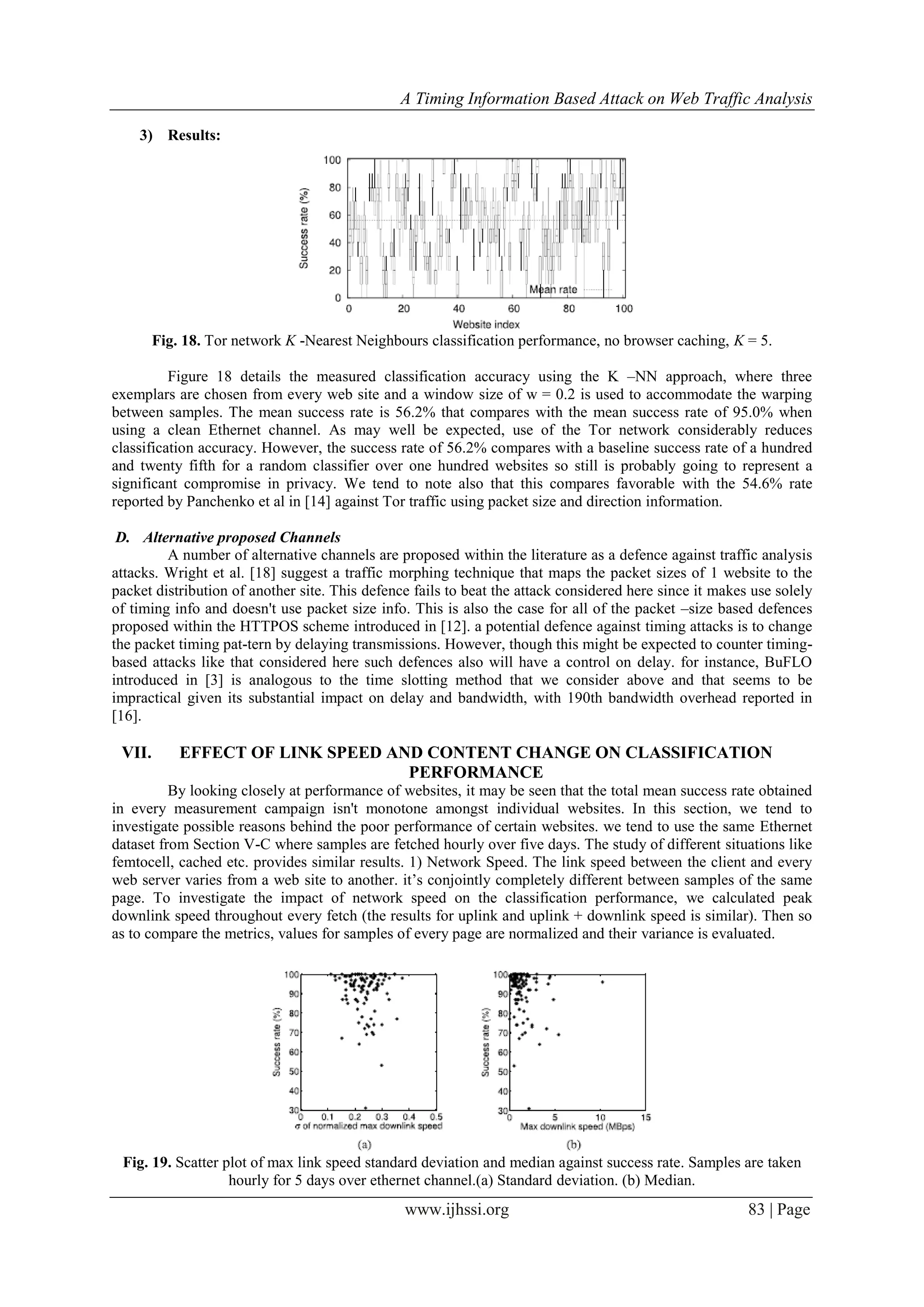 A Timing Information Based Attack on Web Traffic Analysis
www.ijhssi.org 83 | Page
3) Results:
Fig. 18. Tor network K -Nearest Neighbours classification performance, no browser caching, K = 5.
Figure 18 details the measured classification accuracy using the K –NN approach, where three
exemplars are chosen from every web site and a window size of w = 0.2 is used to accommodate the warping
between samples. The mean success rate is 56.2% that compares with the mean success rate of 95.0% when
using a clean Ethernet channel. As may well be expected, use of the Tor network considerably reduces
classification accuracy. However, the success rate of 56.2% compares with a baseline success rate of a hundred
and twenty fifth for a random classifier over one hundred websites so still is probably going to represent a
significant compromise in privacy. We tend to note also that this compares favorable with the 54.6% rate
reported by Panchenko et al in [14] against Tor traffic using packet size and direction information.
D. Alternative proposed Channels
A number of alternative channels are proposed within the literature as a defence against traffic analysis
attacks. Wright et al. [18] suggest a traffic morphing technique that maps the packet sizes of 1 website to the
packet distribution of another site. This defence fails to beat the attack considered here since it makes use solely
of timing info and doesn't use packet size info. This is also the case for all of the packet –size based defences
proposed within the HTTPOS scheme introduced in [12]. a potential defence against timing attacks is to change
the packet timing pat-tern by delaying transmissions. However, though this might be expected to counter timing-
based attacks like that considered here such defences also will have a control on delay. for instance, BuFLO
introduced in [3] is analogous to the time slotting method that we consider above and that seems to be
impractical given its substantial impact on delay and bandwidth, with 190th bandwidth overhead reported in
[16].
VII. EFFECT OF LINK SPEED AND CONTENT CHANGE ON CLASSIFICATION
PERFORMANCE
By looking closely at performance of websites, it may be seen that the total mean success rate obtained
in every measurement campaign isn't monotone amongst individual websites. In this section, we tend to
investigate possible reasons behind the poor performance of certain websites. we tend to use the same Ethernet
dataset from Section V-C where samples are fetched hourly over five days. The study of different situations like
femtocell, cached etc. provides similar results. 1) Network Speed. The link speed between the client and every
web server varies from a web site to another. it’s conjointly completely different between samples of the same
page. To investigate the impact of network speed on the classification performance, we calculated peak
downlink speed throughout every fetch (the results for uplink and uplink + downlink speed is similar). Then so
as to compare the metrics, values for samples of every page are normalized and their variance is evaluated.
Fig. 19. Scatter plot of max link speed standard deviation and median against success rate. Samples are taken
hourly for 5 days over ethernet channel.(a) Standard deviation. (b) Median.
 