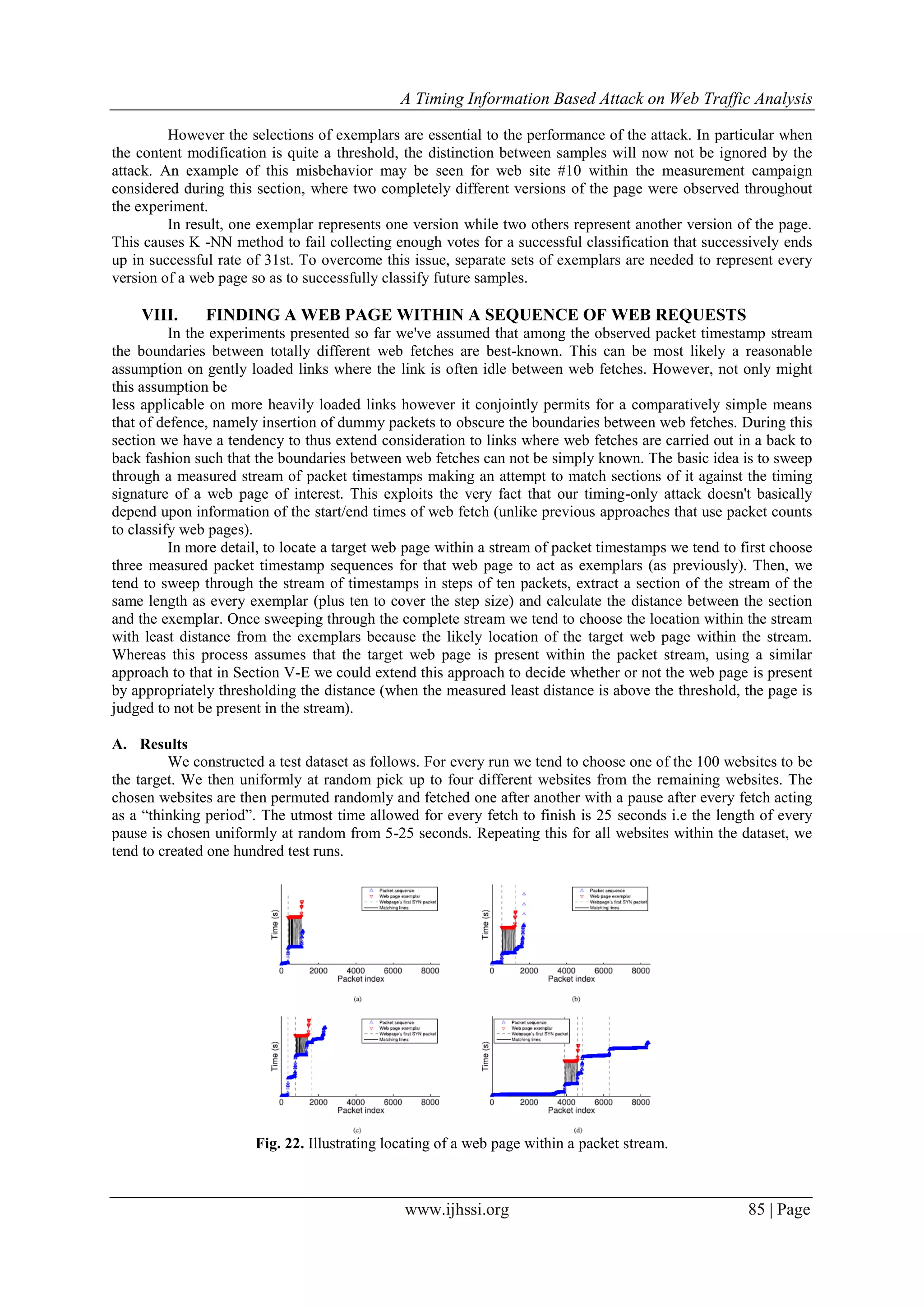 A Timing Information Based Attack on Web Traffic Analysis
www.ijhssi.org 85 | Page
However the selections of exemplars are essential to the performance of the attack. In particular when
the content modification is quite a threshold, the distinction between samples will now not be ignored by the
attack. An example of this misbehavior may be seen for web site #10 within the measurement campaign
considered during this section, where two completely different versions of the page were observed throughout
the experiment.
In result, one exemplar represents one version while two others represent another version of the page.
This causes K -NN method to fail collecting enough votes for a successful classification that successively ends
up in successful rate of 31st. To overcome this issue, separate sets of exemplars are needed to represent every
version of a web page so as to successfully classify future samples.
VIII. FINDING A WEB PAGE WITHIN A SEQUENCE OF WEB REQUESTS
In the experiments presented so far we've assumed that among the observed packet timestamp stream
the boundaries between totally different web fetches are best-known. This can be most likely a reasonable
assumption on gently loaded links where the link is often idle between web fetches. However, not only might
this assumption be
less applicable on more heavily loaded links however it conjointly permits for a comparatively simple means
that of defence, namely insertion of dummy packets to obscure the boundaries between web fetches. During this
section we have a tendency to thus extend consideration to links where web fetches are carried out in a back to
back fashion such that the boundaries between web fetches can not be simply known. The basic idea is to sweep
through a measured stream of packet timestamps making an attempt to match sections of it against the timing
signature of a web page of interest. This exploits the very fact that our timing-only attack doesn't basically
depend upon information of the start/end times of web fetch (unlike previous approaches that use packet counts
to classify web pages).
In more detail, to locate a target web page within a stream of packet timestamps we tend to first choose
three measured packet timestamp sequences for that web page to act as exemplars (as previously). Then, we
tend to sweep through the stream of timestamps in steps of ten packets, extract a section of the stream of the
same length as every exemplar (plus ten to cover the step size) and calculate the distance between the section
and the exemplar. Once sweeping through the complete stream we tend to choose the location within the stream
with least distance from the exemplars because the likely location of the target web page within the stream.
Whereas this process assumes that the target web page is present within the packet stream, using a similar
approach to that in Section V-E we could extend this approach to decide whether or not the web page is present
by appropriately thresholding the distance (when the measured least distance is above the threshold, the page is
judged to not be present in the stream).
A. Results
We constructed a test dataset as follows. For every run we tend to choose one of the 100 websites to be
the target. We then uniformly at random pick up to four different websites from the remaining websites. The
chosen websites are then permuted randomly and fetched one after another with a pause after every fetch acting
as a “thinking period”. The utmost time allowed for every fetch to finish is 25 seconds i.e the length of every
pause is chosen uniformly at random from 5-25 seconds. Repeating this for all websites within the dataset, we
tend to created one hundred test runs.
Fig. 22. Illustrating locating of a web page within a packet stream.
 