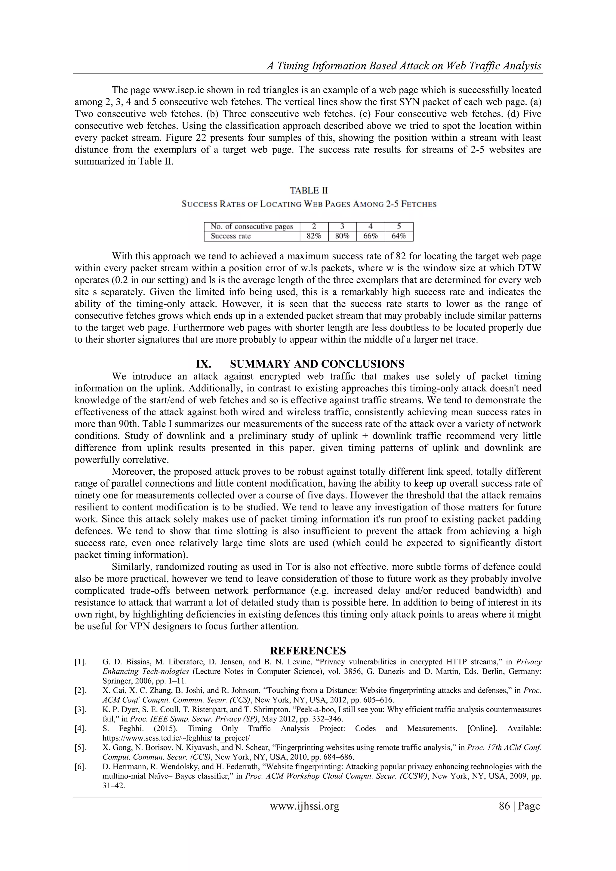 A Timing Information Based Attack on Web Traffic Analysis
www.ijhssi.org 86 | Page
The page www.iscp.ie shown in red triangles is an example of a web page which is successfully located
among 2, 3, 4 and 5 consecutive web fetches. The vertical lines show the first SYN packet of each web page. (a)
Two consecutive web fetches. (b) Three consecutive web fetches. (c) Four consecutive web fetches. (d) Five
consecutive web fetches. Using the classification approach described above we tried to spot the location within
every packet stream. Figure 22 presents four samples of this, showing the position within a stream with least
distance from the exemplars of a target web page. The success rate results for streams of 2-5 websites are
summarized in Table II.
With this approach we tend to achieved a maximum success rate of 82 for locating the target web page
within every packet stream within a position error of w.ls packets, where w is the window size at which DTW
operates (0.2 in our setting) and ls is the average length of the three exemplars that are determined for every web
site s separately. Given the limited info being used, this is a remarkably high success rate and indicates the
ability of the timing-only attack. However, it is seen that the success rate starts to lower as the range of
consecutive fetches grows which ends up in a extended packet stream that may probably include similar patterns
to the target web page. Furthermore web pages with shorter length are less doubtless to be located properly due
to their shorter signatures that are more probably to appear within the middle of a larger net trace.
IX. SUMMARY AND CONCLUSIONS
We introduce an attack against encrypted web traffic that makes use solely of packet timing
information on the uplink. Additionally, in contrast to existing approaches this timing-only attack doesn't need
knowledge of the start/end of web fetches and so is effective against traffic streams. We tend to demonstrate the
effectiveness of the attack against both wired and wireless traffic, consistently achieving mean success rates in
more than 90th. Table I summarizes our measurements of the success rate of the attack over a variety of network
conditions. Study of downlink and a preliminary study of uplink + downlink traffic recommend very little
difference from uplink results presented in this paper, given timing patterns of uplink and downlink are
powerfully correlative.
Moreover, the proposed attack proves to be robust against totally different link speed, totally different
range of parallel connections and little content modification, having the ability to keep up overall success rate of
ninety one for measurements collected over a course of five days. However the threshold that the attack remains
resilient to content modification is to be studied. We tend to leave any investigation of those matters for future
work. Since this attack solely makes use of packet timing information it's run proof to existing packet padding
defences. We tend to show that time slotting is also insufficient to prevent the attack from achieving a high
success rate, even once relatively large time slots are used (which could be expected to significantly distort
packet timing information).
Similarly, randomized routing as used in Tor is also not effective. more subtle forms of defence could
also be more practical, however we tend to leave consideration of those to future work as they probably involve
complicated trade-offs between network performance (e.g. increased delay and/or reduced bandwidth) and
resistance to attack that warrant a lot of detailed study than is possible here. In addition to being of interest in its
own right, by highlighting deficiencies in existing defences this timing only attack points to areas where it might
be useful for VPN designers to focus further attention.
REFERENCES
[1]. G. D. Bissias, M. Liberatore, D. Jensen, and B. N. Levine, “Privacy vulnerabilities in encrypted HTTP streams,” in Privacy
Enhancing Tech-nologies (Lecture Notes in Computer Science), vol. 3856, G. Danezis and D. Martin, Eds. Berlin, Germany:
Springer, 2006, pp. 1–11.
[2]. X. Cai, X. C. Zhang, B. Joshi, and R. Johnson, “Touching from a Distance: Website fingerprinting attacks and defenses,” in Proc.
ACM Conf. Comput. Commun. Secur. (CCS), New York, NY, USA, 2012, pp. 605–616.
[3]. K. P. Dyer, S. E. Coull, T. Ristenpart, and T. Shrimpton, “Peek-a-boo, I still see you: Why efficient traffic analysis countermeasures
fail,” in Proc. IEEE Symp. Secur. Privacy (SP), May 2012, pp. 332–346.
[4]. S. Feghhi. (2015). Timing Only Traffic Analysis Project: Codes and Measurements. [Online]. Available:
https://www.scss.tcd.ie/~feghhis/ ta_project/
[5]. X. Gong, N. Borisov, N. Kiyavash, and N. Schear, “Fingerprinting websites using remote traffic analysis,” in Proc. 17th ACM Conf.
Comput. Commun. Secur. (CCS), New York, NY, USA, 2010, pp. 684–686.
[6]. D. Herrmann, R. Wendolsky, and H. Federrath, “Website fingerprinting: Attacking popular privacy enhancing technologies with the
multino-mial Naïve– Bayes classifier,” in Proc. ACM Workshop Cloud Comput. Secur. (CCSW), New York, NY, USA, 2009, pp.
31–42.
 