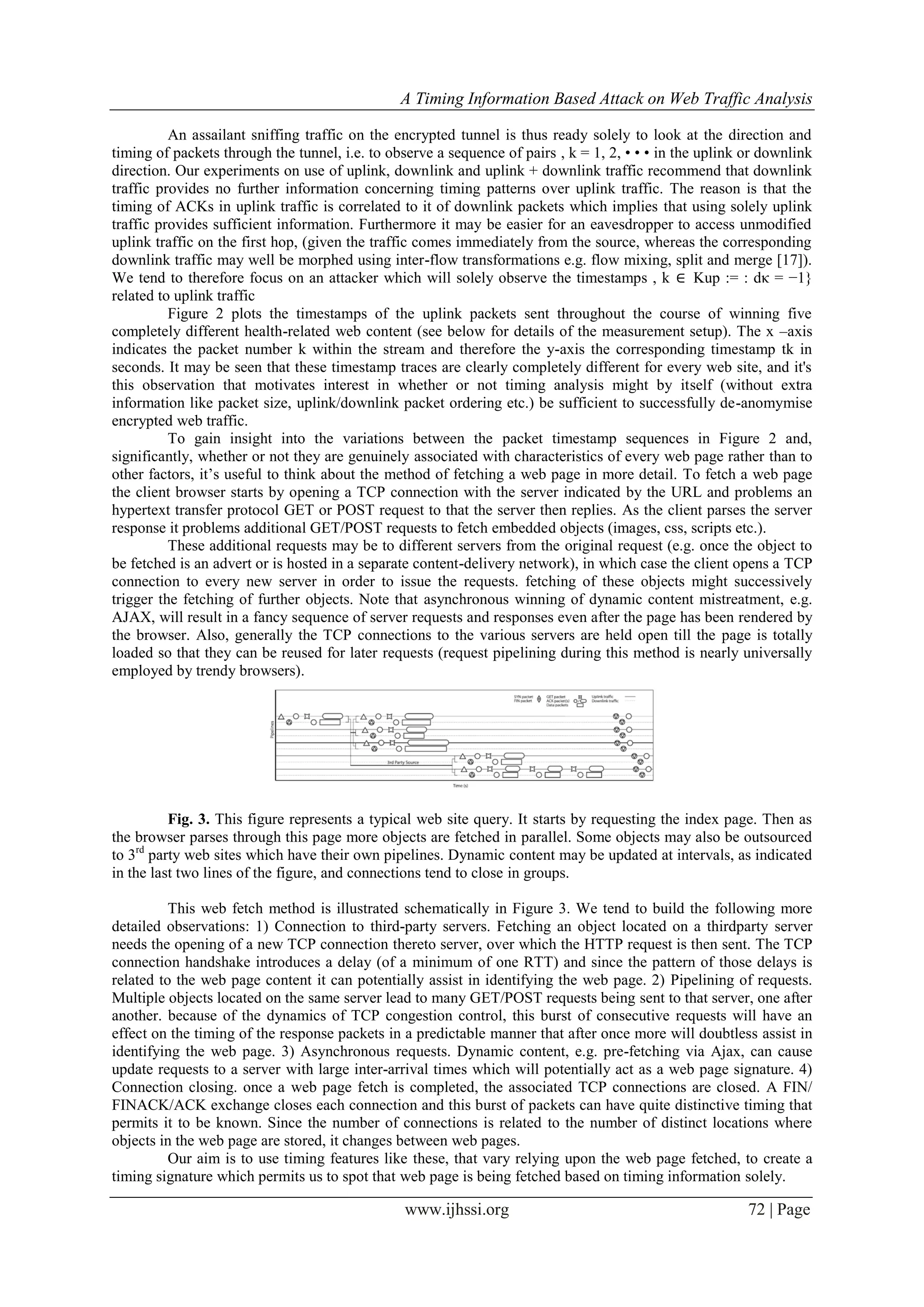 A Timing Information Based Attack on Web Traffic Analysis
www.ijhssi.org 72 | Page
An assailant sniffing traffic on the encrypted tunnel is thus ready solely to look at the direction and
timing of packets through the tunnel, i.e. to observe a sequence of pairs , k = 1, 2, • • • in the uplink or downlink
direction. Our experiments on use of uplink, downlink and uplink + downlink traffic recommend that downlink
traffic provides no further information concerning timing patterns over uplink traffic. The reason is that the
timing of ACKs in uplink traffic is correlated to it of downlink packets which implies that using solely uplink
traffic provides sufficient information. Furthermore it may be easier for an eavesdropper to access unmodified
uplink traffic on the first hop, (given the traffic comes immediately from the source, whereas the corresponding
downlink traffic may well be morphed using inter-flow transformations e.g. flow mixing, split and merge [17]).
We tend to therefore focus on an attacker which will solely observe the timestamps , k ∈ Kup := : dκ = −1}
related to uplink traffic
Figure 2 plots the timestamps of the uplink packets sent throughout the course of winning five
completely different health-related web content (see below for details of the measurement setup). The x –axis
indicates the packet number k within the stream and therefore the y-axis the corresponding timestamp tk in
seconds. It may be seen that these timestamp traces are clearly completely different for every web site, and it's
this observation that motivates interest in whether or not timing analysis might by itself (without extra
information like packet size, uplink/downlink packet ordering etc.) be sufficient to successfully de-anomymise
encrypted web traffic.
To gain insight into the variations between the packet timestamp sequences in Figure 2 and,
significantly, whether or not they are genuinely associated with characteristics of every web page rather than to
other factors, it’s useful to think about the method of fetching a web page in more detail. To fetch a web page
the client browser starts by opening a TCP connection with the server indicated by the URL and problems an
hypertext transfer protocol GET or POST request to that the server then replies. As the client parses the server
response it problems additional GET/POST requests to fetch embedded objects (images, css, scripts etc.).
These additional requests may be to different servers from the original request (e.g. once the object to
be fetched is an advert or is hosted in a separate content-delivery network), in which case the client opens a TCP
connection to every new server in order to issue the requests. fetching of these objects might successively
trigger the fetching of further objects. Note that asynchronous winning of dynamic content mistreatment, e.g.
AJAX, will result in a fancy sequence of server requests and responses even after the page has been rendered by
the browser. Also, generally the TCP connections to the various servers are held open till the page is totally
loaded so that they can be reused for later requests (request pipelining during this method is nearly universally
employed by trendy browsers).
Fig. 3. This figure represents a typical web site query. It starts by requesting the index page. Then as
the browser parses through this page more objects are fetched in parallel. Some objects may also be outsourced
to 3rd
party web sites which have their own pipelines. Dynamic content may be updated at intervals, as indicated
in the last two lines of the figure, and connections tend to close in groups.
This web fetch method is illustrated schematically in Figure 3. We tend to build the following more
detailed observations: 1) Connection to third-party servers. Fetching an object located on a thirdparty server
needs the opening of a new TCP connection thereto server, over which the HTTP request is then sent. The TCP
connection handshake introduces a delay (of a minimum of one RTT) and since the pattern of those delays is
related to the web page content it can potentially assist in identifying the web page. 2) Pipelining of requests.
Multiple objects located on the same server lead to many GET/POST requests being sent to that server, one after
another. because of the dynamics of TCP congestion control, this burst of consecutive requests will have an
effect on the timing of the response packets in a predictable manner that after once more will doubtless assist in
identifying the web page. 3) Asynchronous requests. Dynamic content, e.g. pre-fetching via Ajax, can cause
update requests to a server with large inter-arrival times which will potentially act as a web page signature. 4)
Connection closing. once a web page fetch is completed, the associated TCP connections are closed. A FIN/
FINACK/ACK exchange closes each connection and this burst of packets can have quite distinctive timing that
permits it to be known. Since the number of connections is related to the number of distinct locations where
objects in the web page are stored, it changes between web pages.
Our aim is to use timing features like these, that vary relying upon the web page fetched, to create a
timing signature which permits us to spot that web page is being fetched based on timing information solely.
 