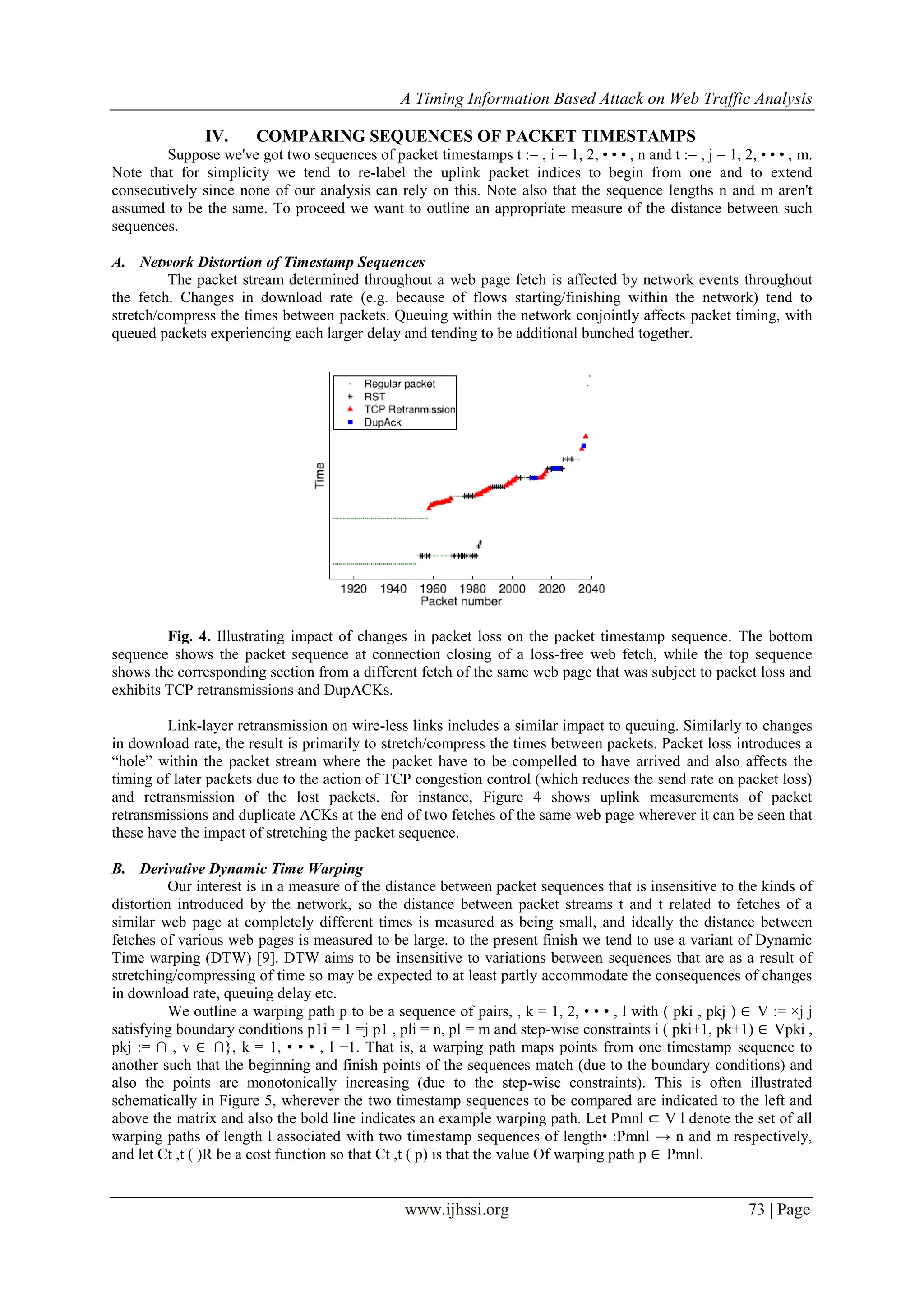 A Timing Information Based Attack on Web Traffic Analysis
www.ijhssi.org 73 | Page
IV. COMPARING SEQUENCES OF PACKET TIMESTAMPS
Suppose we've got two sequences of packet timestamps t := , i = 1, 2, • • • , n and t := , j = 1, 2, • • • , m.
Note that for simplicity we tend to re-label the uplink packet indices to begin from one and to extend
consecutively since none of our analysis can rely on this. Note also that the sequence lengths n and m aren't
assumed to be the same. To proceed we want to outline an appropriate measure of the distance between such
sequences.
A. Network Distortion of Timestamp Sequences
The packet stream determined throughout a web page fetch is affected by network events throughout
the fetch. Changes in download rate (e.g. because of flows starting/finishing within the network) tend to
stretch/compress the times between packets. Queuing within the network conjointly affects packet timing, with
queued packets experiencing each larger delay and tending to be additional bunched together.
Fig. 4. Illustrating impact of changes in packet loss on the packet timestamp sequence. The bottom
sequence shows the packet sequence at connection closing of a loss-free web fetch, while the top sequence
shows the corresponding section from a different fetch of the same web page that was subject to packet loss and
exhibits TCP retransmissions and DupACKs.
Link-layer retransmission on wire-less links includes a similar impact to queuing. Similarly to changes
in download rate, the result is primarily to stretch/compress the times between packets. Packet loss introduces a
“hole” within the packet stream where the packet have to be compelled to have arrived and also affects the
timing of later packets due to the action of TCP congestion control (which reduces the send rate on packet loss)
and retransmission of the lost packets. for instance, Figure 4 shows uplink measurements of packet
retransmissions and duplicate ACKs at the end of two fetches of the same web page wherever it can be seen that
these have the impact of stretching the packet sequence.
B. Derivative Dynamic Time Warping
Our interest is in a measure of the distance between packet sequences that is insensitive to the kinds of
distortion introduced by the network, so the distance between packet streams t and t related to fetches of a
similar web page at completely different times is measured as being small, and ideally the distance between
fetches of various web pages is measured to be large. to the present finish we tend to use a variant of Dynamic
Time warping (DTW) [9]. DTW aims to be insensitive to variations between sequences that are as a result of
stretching/compressing of time so may be expected to at least partly accommodate the consequences of changes
in download rate, queuing delay etc.
We outline a warping path p to be a sequence of pairs, , k = 1, 2, • • • , l with ( pki , pkj ) ∈ V := ×j j
satisfying boundary conditions p1i = 1 =j p1 , pli = n, pl = m and step-wise constraints i ( pki+1, pk+1) ∈ Vpki ,
pkj := ∩ , v ∈ ∩}, k = 1, • • • , l −1. That is, a warping path maps points from one timestamp sequence to
another such that the beginning and finish points of the sequences match (due to the boundary conditions) and
also the points are monotonically increasing (due to the step-wise constraints). This is often illustrated
schematically in Figure 5, wherever the two timestamp sequences to be compared are indicated to the left and
above the matrix and also the bold line indicates an example warping path. Let Pmnl ⊂ V l denote the set of all
warping paths of length l associated with two timestamp sequences of length• :Pmnl → n and m respectively,
and let Ct ,t ( )R be a cost function so that Ct ,t ( p) is that the value Of warping path p ∈ Pmnl.
 