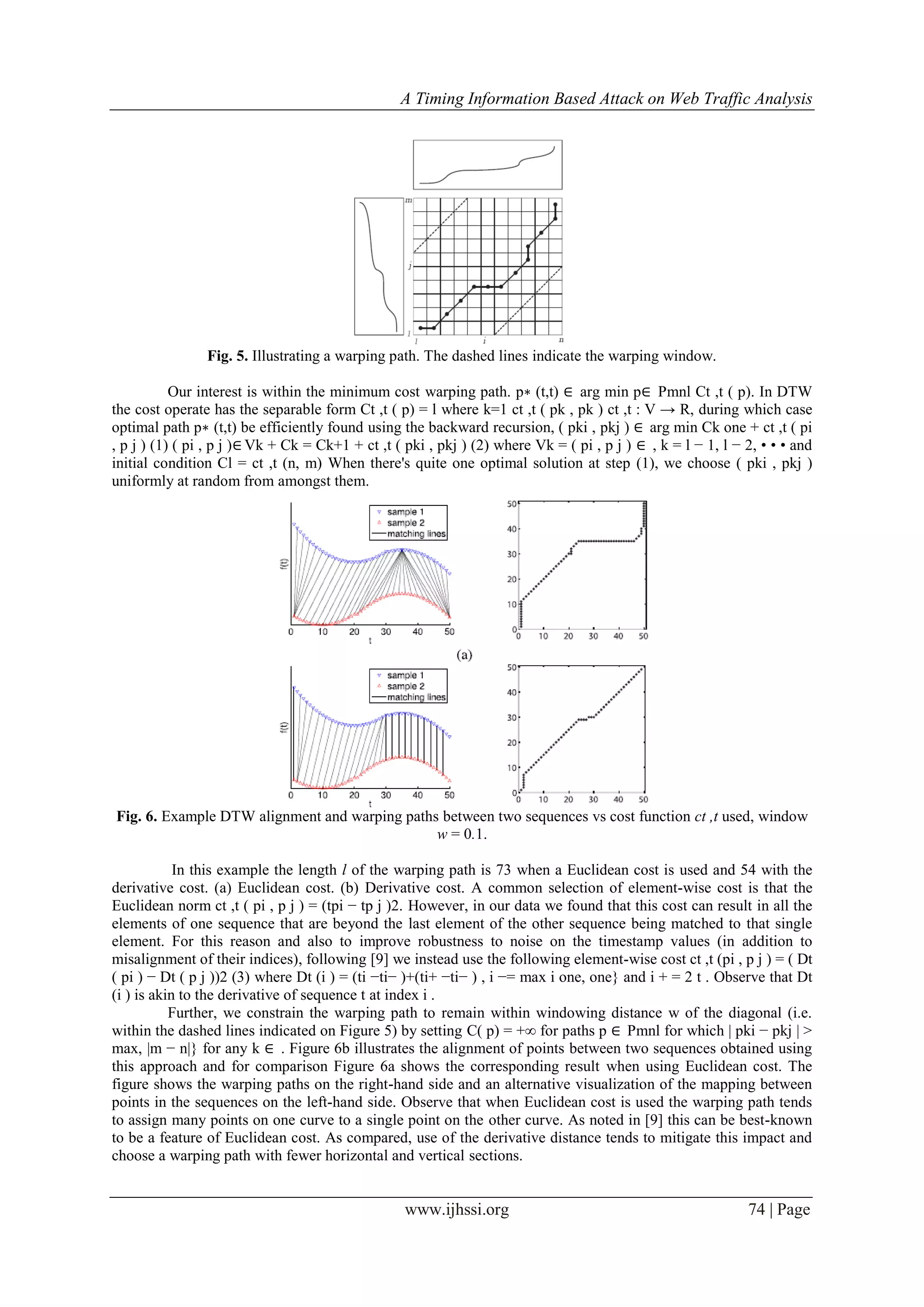 A Timing Information Based Attack on Web Traffic Analysis
www.ijhssi.org 74 | Page
Fig. 5. Illustrating a warping path. The dashed lines indicate the warping window.
Our interest is within the minimum cost warping path. p∗ (t,t) ∈ arg min p∈ Pmnl Ct ,t ( p). In DTW
the cost operate has the separable form Ct ,t ( p) = l where k=1 ct ,t ( pk , pk ) ct ,t : V → R, during which case
optimal path p∗ (t,t) be efficiently found using the backward recursion, ( pki , pkj ) ∈ arg min Ck one + ct ,t ( pi
, p j ) (1) ( pi , p j )∈ Vk + Ck = Ck+1 + ct ,t ( pki , pkj ) (2) where Vk = ( pi , p j ) ∈ , k = l − 1, l − 2, • • • and
initial condition Cl = ct ,t (n, m) When there's quite one optimal solution at step (1), we choose ( pki , pkj )
uniformly at random from amongst them.
Fig. 6. Example DTW alignment and warping paths between two sequences vs cost function ct ,t used, window
w = 0.1.
In this example the length l of the warping path is 73 when a Euclidean cost is used and 54 with the
derivative cost. (a) Euclidean cost. (b) Derivative cost. A common selection of element-wise cost is that the
Euclidean norm ct ,t ( pi , p j ) = (tpi − tp j )2. However, in our data we found that this cost can result in all the
elements of one sequence that are beyond the last element of the other sequence being matched to that single
element. For this reason and also to improve robustness to noise on the timestamp values (in addition to
misalignment of their indices), following [9] we instead use the following element-wise cost ct ,t (pi , p j ) = ( Dt
( pi ) − Dt ( p j ))2 (3) where Dt (i ) = (ti −ti− )+(ti+ −ti− ) , i −= max i one, one} and i + = 2 t . Observe that Dt
(i ) is akin to the derivative of sequence t at index i .
Further, we constrain the warping path to remain within windowing distance w of the diagonal (i.e.
within the dashed lines indicated on Figure 5) by setting C( p) = +∞ for paths p ∈ Pmnl for which | pki − pkj | >
max, |m − n|} for any k ∈ . Figure 6b illustrates the alignment of points between two sequences obtained using
this approach and for comparison Figure 6a shows the corresponding result when using Euclidean cost. The
figure shows the warping paths on the right-hand side and an alternative visualization of the mapping between
points in the sequences on the left-hand side. Observe that when Euclidean cost is used the warping path tends
to assign many points on one curve to a single point on the other curve. As noted in [9] this can be best-known
to be a feature of Euclidean cost. As compared, use of the derivative distance tends to mitigate this impact and
choose a warping path with fewer horizontal and vertical sections.
 