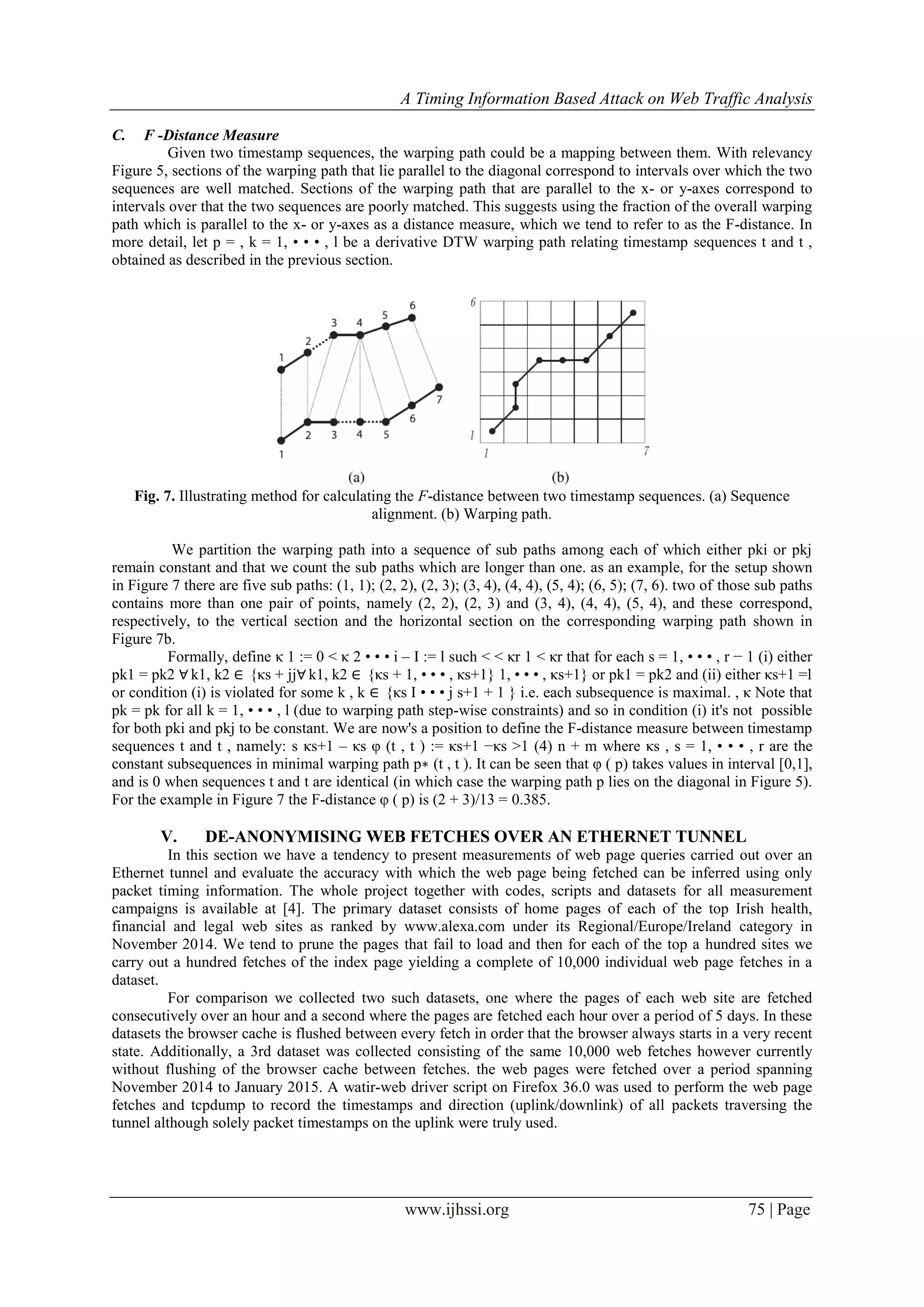 A Timing Information Based Attack on Web Traffic Analysis
www.ijhssi.org 75 | Page
C. F -Distance Measure
Given two timestamp sequences, the warping path could be a mapping between them. With relevancy
Figure 5, sections of the warping path that lie parallel to the diagonal correspond to intervals over which the two
sequences are well matched. Sections of the warping path that are parallel to the x- or y-axes correspond to
intervals over that the two sequences are poorly matched. This suggests using the fraction of the overall warping
path which is parallel to the x- or y-axes as a distance measure, which we tend to refer to as the F-distance. In
more detail, let p = , k = 1, • • • , l be a derivative DTW warping path relating timestamp sequences t and t ,
obtained as described in the previous section.
Fig. 7. Illustrating method for calculating the F-distance between two timestamp sequences. (a) Sequence
alignment. (b) Warping path.
We partition the warping path into a sequence of sub paths among each of which either pki or pkj
remain constant and that we count the sub paths which are longer than one. as an example, for the setup shown
in Figure 7 there are five sub paths: (1, 1); (2, 2), (2, 3); (3, 4), (4, 4), (5, 4); (6, 5); (7, 6). two of those sub paths
contains more than one pair of points, namely (2, 2), (2, 3) and (3, 4), (4, 4), (5, 4), and these correspond,
respectively, to the vertical section and the horizontal section on the corresponding warping path shown in
Figure 7b.
Formally, define κ 1 := 0 < κ 2 • • • i – I := l such < < κr 1 < κr that for each s = 1, • • • , r − 1 (i) either
pk1 = pk2 ∀ k1, k2 ∈ {κs + jj∀ k1, k2 ∈ {κs + 1, • • • , κs+1} 1, • • • , κs+1} or pk1 = pk2 and (ii) either κs+1 =l
or condition (i) is violated for some k , k ∈ {κs I • • • j s+1 + 1 } i.e. each subsequence is maximal. , κ Note that
pk = pk for all k = 1, • • • , l (due to warping path step-wise constraints) and so in condition (i) it's not possible
for both pki and pkj to be constant. We are now's a position to define the F-distance measure between timestamp
sequences t and t , namely: s κs+1 – κs φ (t , t ) := κs+1 −κs >1 (4) n + m where κs , s = 1, • • • , r are the
constant subsequences in minimal warping path p∗ (t , t ). It can be seen that φ ( p) takes values in interval [0,1],
and is 0 when sequences t and t are identical (in which case the warping path p lies on the diagonal in Figure 5).
For the example in Figure 7 the F-distance φ ( p) is (2 + 3)/13 = 0.385.
V. DE-ANONYMISING WEB FETCHES OVER AN ETHERNET TUNNEL
In this section we have a tendency to present measurements of web page queries carried out over an
Ethernet tunnel and evaluate the accuracy with which the web page being fetched can be inferred using only
packet timing information. The whole project together with codes, scripts and datasets for all measurement
campaigns is available at [4]. The primary dataset consists of home pages of each of the top Irish health,
financial and legal web sites as ranked by www.alexa.com under its Regional/Europe/Ireland category in
November 2014. We tend to prune the pages that fail to load and then for each of the top a hundred sites we
carry out a hundred fetches of the index page yielding a complete of 10,000 individual web page fetches in a
dataset.
For comparison we collected two such datasets, one where the pages of each web site are fetched
consecutively over an hour and a second where the pages are fetched each hour over a period of 5 days. In these
datasets the browser cache is flushed between every fetch in order that the browser always starts in a very recent
state. Additionally, a 3rd dataset was collected consisting of the same 10,000 web fetches however currently
without flushing of the browser cache between fetches. the web pages were fetched over a period spanning
November 2014 to January 2015. A watir-web driver script on Firefox 36.0 was used to perform the web page
fetches and tcpdump to record the timestamps and direction (uplink/downlink) of all packets traversing the
tunnel although solely packet timestamps on the uplink were truly used.
 