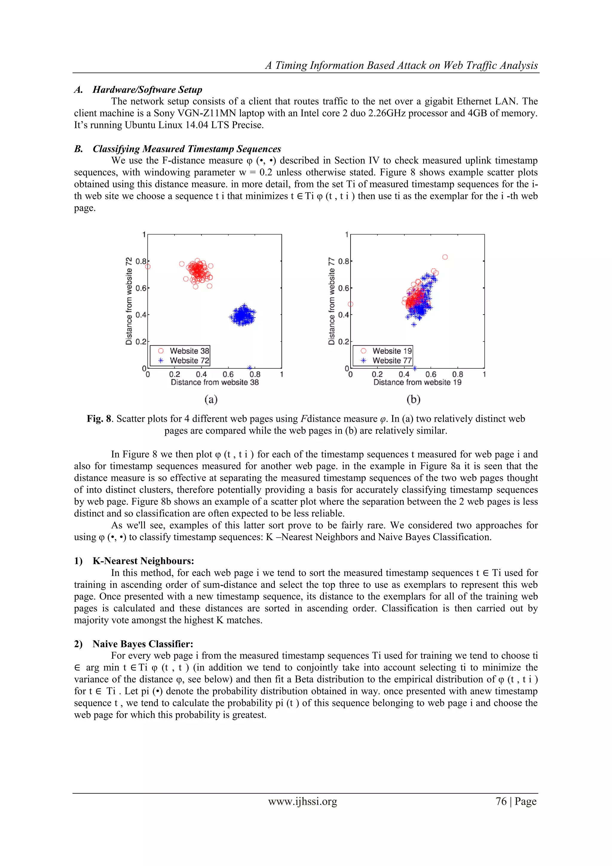 A Timing Information Based Attack on Web Traffic Analysis
www.ijhssi.org 76 | Page
A. Hardware/Software Setup
The network setup consists of a client that routes traffic to the net over a gigabit Ethernet LAN. The
client machine is a Sony VGN-Z11MN laptop with an Intel core 2 duo 2.26GHz processor and 4GB of memory.
It’s running Ubuntu Linux 14.04 LTS Precise.
B. Classifying Measured Timestamp Sequences
We use the F-distance measure φ (•, •) described in Section IV to check measured uplink timestamp
sequences, with windowing parameter w = 0.2 unless otherwise stated. Figure 8 shows example scatter plots
obtained using this distance measure. in more detail, from the set Ti of measured timestamp sequences for the i-
th web site we choose a sequence t i that minimizes t ∈ Ti φ (t , t i ) then use ti as the exemplar for the i -th web
page.
Fig. 8. Scatter plots for 4 different web pages using Fdistance measure φ. In (a) two relatively distinct web
pages are compared while the web pages in (b) are relatively similar.
In Figure 8 we then plot φ (t , t i ) for each of the timestamp sequences t measured for web page i and
also for timestamp sequences measured for another web page. in the example in Figure 8a it is seen that the
distance measure is so effective at separating the measured timestamp sequences of the two web pages thought
of into distinct clusters, therefore potentially providing a basis for accurately classifying timestamp sequences
by web page. Figure 8b shows an example of a scatter plot where the separation between the 2 web pages is less
distinct and so classification are often expected to be less reliable.
As we'll see, examples of this latter sort prove to be fairly rare. We considered two approaches for
using φ (•, •) to classify timestamp sequences: K –Nearest Neighbors and Naive Bayes Classification.
1) K-Nearest Neighbours:
In this method, for each web page i we tend to sort the measured timestamp sequences t ∈ Ti used for
training in ascending order of sum-distance and select the top three to use as exemplars to represent this web
page. Once presented with a new timestamp sequence, its distance to the exemplars for all of the training web
pages is calculated and these distances are sorted in ascending order. Classification is then carried out by
majority vote amongst the highest K matches.
2) Naive Bayes Classifier:
For every web page i from the measured timestamp sequences Ti used for training we tend to choose ti
∈ arg min t ∈ Ti φ (t , t ) (in addition we tend to conjointly take into account selecting ti to minimize the
variance of the distance φ, see below) and then fit a Beta distribution to the empirical distribution of φ (t , t i )
for t ∈ Ti . Let pi (•) denote the probability distribution obtained in way. once presented with anew timestamp
sequence t , we tend to calculate the probability pi (t ) of this sequence belonging to web page i and choose the
web page for which this probability is greatest.
 