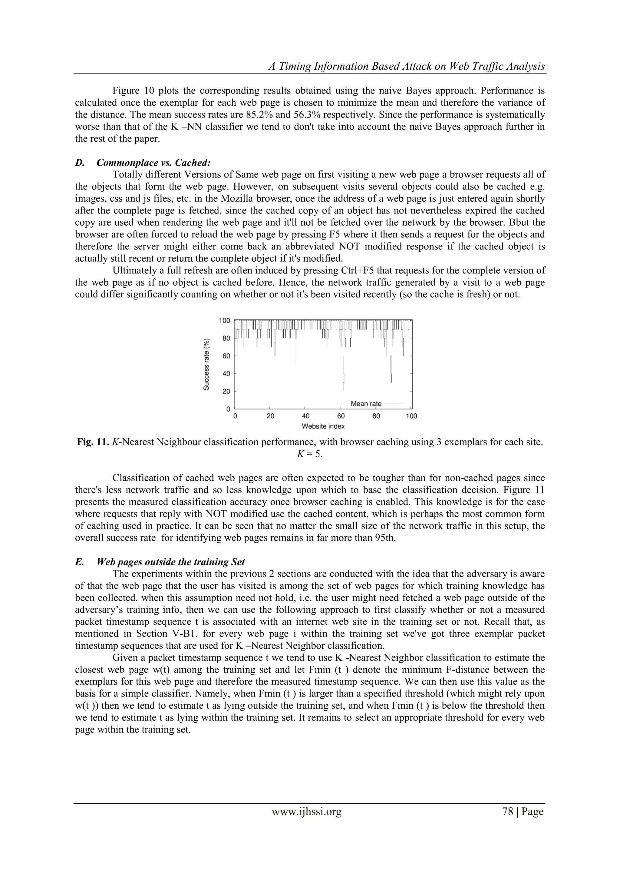 A Timing Information Based Attack on Web Traffic Analysis
www.ijhssi.org 78 | Page
Figure 10 plots the corresponding results obtained using the naive Bayes approach. Performance is
calculated once the exemplar for each web page is chosen to minimize the mean and therefore the variance of
the distance. The mean success rates are 85.2% and 56.3% respectively. Since the performance is systematically
worse than that of the K –NN classifier we tend to don't take into account the naive Bayes approach further in
the rest of the paper.
D. Commonplace vs. Cached:
Totally different Versions of Same web page on first visiting a new web page a browser requests all of
the objects that form the web page. However, on subsequent visits several objects could also be cached e.g.
images, css and js files, etc. in the Mozilla browser, once the address of a web page is just entered again shortly
after the complete page is fetched, since the cached copy of an object has not nevertheless expired the cached
copy are used when rendering the web page and it'll not be fetched over the network by the browser. Bbut the
browser are often forced to reload the web page by pressing F5 where it then sends a request for the objects and
therefore the server might either come back an abbreviated NOT modified response if the cached object is
actually still recent or return the complete object if it's modified.
Ultimately a full refresh are often induced by pressing Ctrl+F5 that requests for the complete version of
the web page as if no object is cached before. Hence, the network traffic generated by a visit to a web page
could differ significantly counting on whether or not it's been visited recently (so the cache is fresh) or not.
Fig. 11. K-Nearest Neighbour classification performance, with browser caching using 3 exemplars for each site.
K = 5.
Classification of cached web pages are often expected to be tougher than for non-cached pages since
there's less network traffic and so less knowledge upon which to base the classification decision. Figure 11
presents the measured classification accuracy once browser caching is enabled. This knowledge is for the case
where requests that reply with NOT modified use the cached content, which is perhaps the most common form
of caching used in practice. It can be seen that no matter the small size of the network traffic in this setup, the
overall success rate for identifying web pages remains in far more than 95th.
E. Web pages outside the training Set
The experiments within the previous 2 sections are conducted with the idea that the adversary is aware
of that the web page that the user has visited is among the set of web pages for which training knowledge has
been collected. when this assumption need not hold, i.e. the user might need fetched a web page outside of the
adversary’s training info, then we can use the following approach to first classify whether or not a measured
packet timestamp sequence t is associated with an internet web site in the training set or not. Recall that, as
mentioned in Section V-B1, for every web page i within the training set we've got three exemplar packet
timestamp sequences that are used for K –Nearest Neighbor classification.
Given a packet timestamp sequence t we tend to use K -Nearest Neighbor classification to estimate the
closest web page w(t) among the training set and let Fmin (t ) denote the minimum F-distance between the
exemplars for this web page and therefore the measured timestamp sequence. We can then use this value as the
basis for a simple classifier. Namely, when Fmin (t ) is larger than a specified threshold (which might rely upon
w(t )) then we tend to estimate t as lying outside the training set, and when Fmin (t ) is below the threshold then
we tend to estimate t as lying within the training set. It remains to select an appropriate threshold for every web
page within the training set.
 