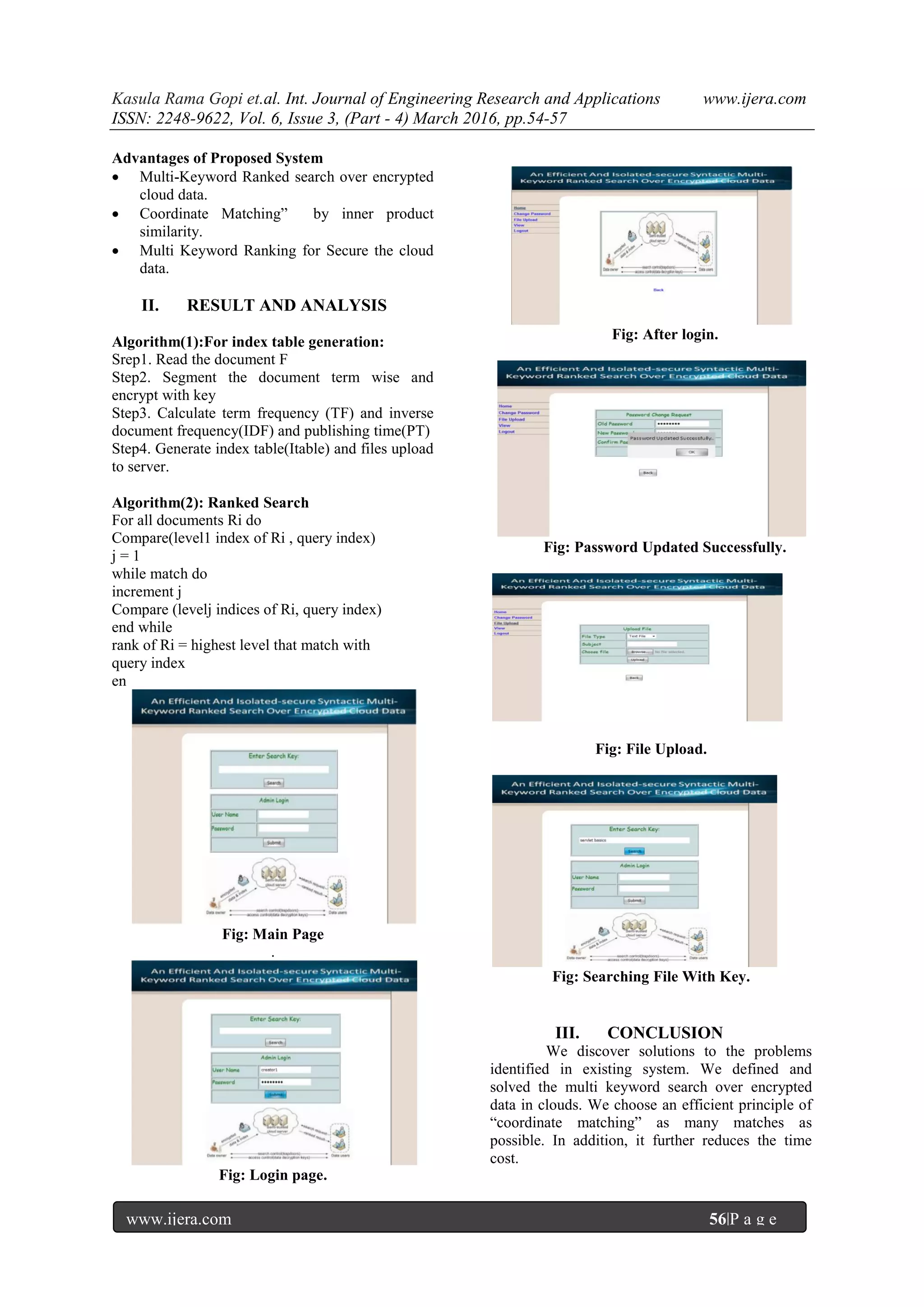Kasula Rama Gopi et.al. Int. Journal of Engineering Research and Applications www.ijera.com
ISSN: 2248-9622, Vol. 6, Issue 3, (Part - 4) March 2016, pp.54-57
www.ijera.com 56|P a g e
Advantages of Proposed System
 Multi-Keyword Ranked search over encrypted
cloud data.
 Coordinate Matching” by inner product
similarity.
 Multi Keyword Ranking for Secure the cloud
data.
II. RESULT AND ANALYSIS
Algorithm(1):For index table generation:
Srep1. Read the document F
Step2. Segment the document term wise and
encrypt with key
Step3. Calculate term frequency (TF) and inverse
document frequency(IDF) and publishing time(PT)
Step4. Generate index table(Itable) and files upload
to server.
Algorithm(2): Ranked Search
For all documents Ri do
Compare(level1 index of Ri , query index)
j = 1
while match do
increment j
Compare (levelj indices of Ri, query index)
end while
rank of Ri = highest level that match with
query index
en
Fig: Main Page
.
Fig: Login page.
Fig: After login.
Fig: Password Updated Successfully.
Fig: File Upload.
Fig: Searching File With Key.
III. CONCLUSION
We discover solutions to the problems
identified in existing system. We defined and
solved the multi keyword search over encrypted
data in clouds. We choose an efficient principle of
“coordinate matching” as many matches as
possible. In addition, it further reduces the time
cost.
 