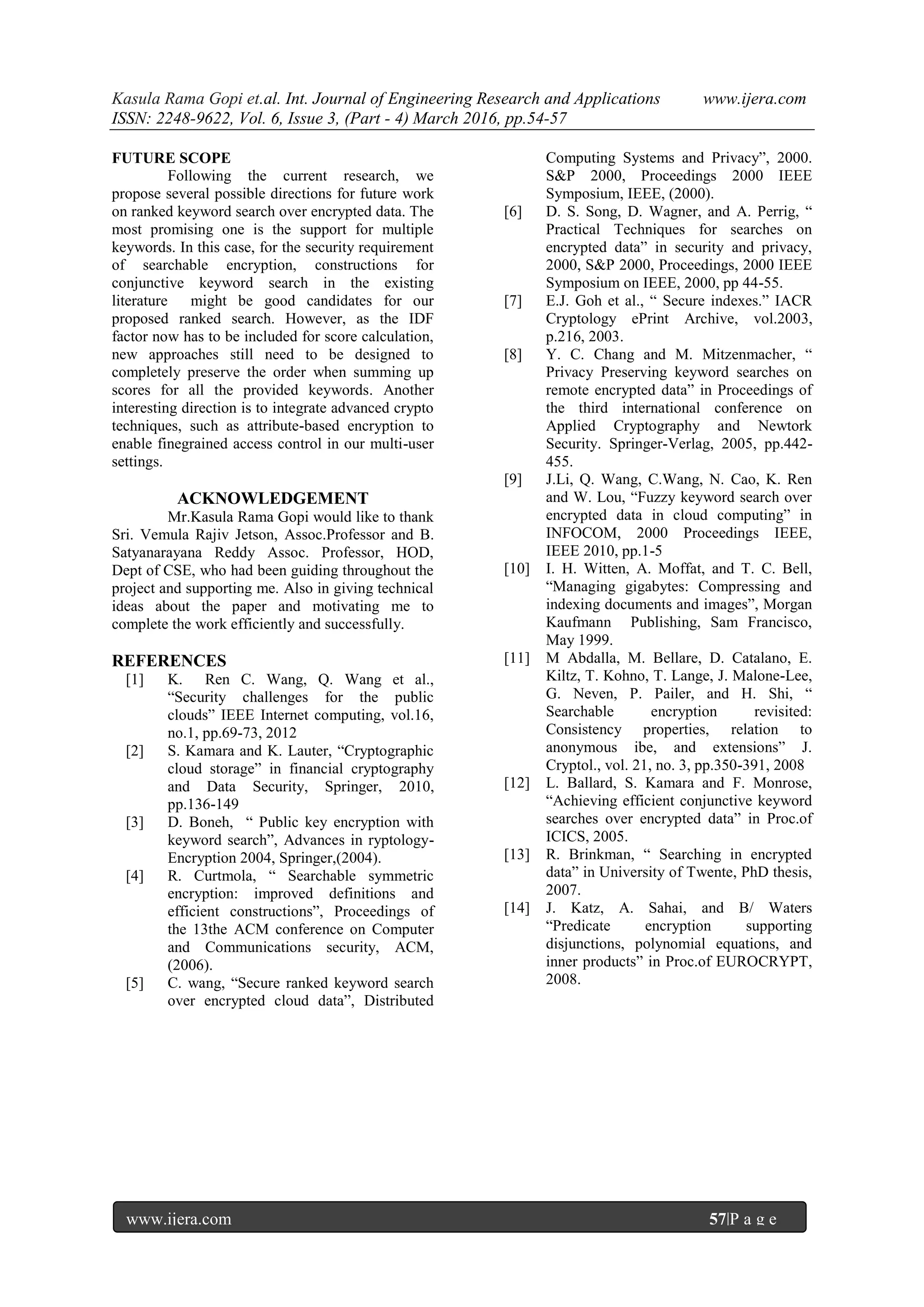 Kasula Rama Gopi et.al. Int. Journal of Engineering Research and Applications www.ijera.com
ISSN: 2248-9622, Vol. 6, Issue 3, (Part - 4) March 2016, pp.54-57
www.ijera.com 57|P a g e
FUTURE SCOPE
Following the current research, we
propose several possible directions for future work
on ranked keyword search over encrypted data. The
most promising one is the support for multiple
keywords. In this case, for the security requirement
of searchable encryption, constructions for
conjunctive keyword search in the existing
literature might be good candidates for our
proposed ranked search. However, as the IDF
factor now has to be included for score calculation,
new approaches still need to be designed to
completely preserve the order when summing up
scores for all the provided keywords. Another
interesting direction is to integrate advanced crypto
techniques, such as attribute-based encryption to
enable finegrained access control in our multi-user
settings.
ACKNOWLEDGEMENT
Mr.Kasula Rama Gopi would like to thank
Sri. Vemula Rajiv Jetson, Assoc.Professor and B.
Satyanarayana Reddy Assoc. Professor, HOD,
Dept of CSE, who had been guiding throughout the
project and supporting me. Also in giving technical
ideas about the paper and motivating me to
complete the work efficiently and successfully.
REFERENCES
[1] K. Ren C. Wang, Q. Wang et al.,
“Security challenges for the public
clouds” IEEE Internet computing, vol.16,
no.1, pp.69-73, 2012
[2] S. Kamara and K. Lauter, “Cryptographic
cloud storage” in financial cryptography
and Data Security, Springer, 2010,
pp.136-149
[3] D. Boneh, “ Public key encryption with
keyword search”, Advances in ryptology-
Encryption 2004, Springer,(2004).
[4] R. Curtmola, “ Searchable symmetric
encryption: improved definitions and
efficient constructions”, Proceedings of
the 13the ACM conference on Computer
and Communications security, ACM,
(2006).
[5] C. wang, “Secure ranked keyword search
over encrypted cloud data”, Distributed
Computing Systems and Privacy”, 2000.
S&P 2000, Proceedings 2000 IEEE
Symposium, IEEE, (2000).
[6] D. S. Song, D. Wagner, and A. Perrig, “
Practical Techniques for searches on
encrypted data” in security and privacy,
2000, S&P 2000, Proceedings, 2000 IEEE
Symposium on IEEE, 2000, pp 44-55.
[7] E.J. Goh et al., “ Secure indexes.” IACR
Cryptology ePrint Archive, vol.2003,
p.216, 2003.
[8] Y. C. Chang and M. Mitzenmacher, “
Privacy Preserving keyword searches on
remote encrypted data” in Proceedings of
the third international conference on
Applied Cryptography and Newtork
Security. Springer-Verlag, 2005, pp.442-
455.
[9] J.Li, Q. Wang, C.Wang, N. Cao, K. Ren
and W. Lou, “Fuzzy keyword search over
encrypted data in cloud computing” in
INFOCOM, 2000 Proceedings IEEE,
IEEE 2010, pp.1-5
[10] I. H. Witten, A. Moffat, and T. C. Bell,
“Managing gigabytes: Compressing and
indexing documents and images”, Morgan
Kaufmann Publishing, Sam Francisco,
May 1999.
[11] M Abdalla, M. Bellare, D. Catalano, E.
Kiltz, T. Kohno, T. Lange, J. Malone-Lee,
G. Neven, P. Pailer, and H. Shi, “
Searchable encryption revisited:
Consistency properties, relation to
anonymous ibe, and extensions” J.
Cryptol., vol. 21, no. 3, pp.350-391, 2008
[12] L. Ballard, S. Kamara and F. Monrose,
“Achieving efficient conjunctive keyword
searches over encrypted data” in Proc.of
ICICS, 2005.
[13] R. Brinkman, “ Searching in encrypted
data” in University of Twente, PhD thesis,
2007.
[14] J. Katz, A. Sahai, and B/ Waters
“Predicate encryption supporting
disjunctions, polynomial equations, and
inner products” in Proc.of EUROCRYPT,
2008.
 