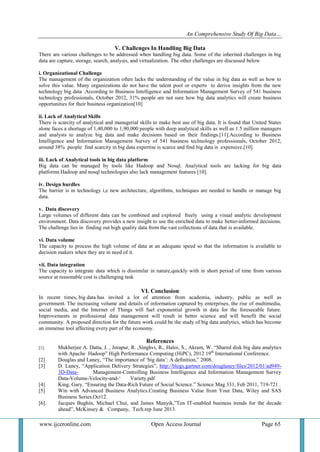 An Comprehensive Study Of Big Data…
www.ijceronline.com Open Access Journal Page 65
V. Challenges In Handling Big Data
There are various challenges to be addressed when handling big data. Some of the inherited challenges in big
data are capture, storage, search, analysis, and virtualization. The other challenges are discussed below
i. Organizational Challenge
The management of the organization often lacks the understanding of the value in big data as well as how to
solve this value. Many organizations do not have the talent pool or experts to derive insights from the new
technology big data .According to Business Intelligence and Information Management Survey of 541 business
technology professionals, October 2012, 31% people are not sure how big data analytics will create business
opportunities for their business organization[10]
ii. Lack of Analytical Skills
There is scarcity of analytical and managerial skills to make best use of big data. It is found that United States
alone faces a shortage of 1,40,000 to 1,90,000 people with deep analytical skills as well as 1.5 million managers
and analysts to analyze big data and make decisions based on their findings.[11].According to Business
Intelligence and Information Management Survey of 541 business technology professionals, October 2012,
around 38% people find scarcity in big data expertise is scarce and find big data is expensive.[10].
iii. Lack of Analytical tools in big data platform
Big data can be managed by tools like Hadoop and Nosql. Analytical tools are lacking for big data
platforms.Hadoop and nosql technologies also lack management features [10].
iv. Design hurdles
The barrier is in technology i,e new architecture, algorithms, techniques are needed to handle or manage big
data.
v. Data discovery
Large volumes of different data can be combined and explored freely using a visual analytic development
environment. Data discovery provides a new insight to use the enriched data to make better-informed decisions.
The challenge lies in finding out high quality data from the vast collections of data that is available.
vi. Data volume
The capacity to process the high volume of data at an adequate speed so that the information is available to
decision makers when they are in need of it.
vii. Data integration
The capacity to integrate data which is dissimilar in nature,quickly with in short period of time from various
source at reasonable cost is challenging task
VI. Conclusion
In recent times, big data has invited a lot of attention from academia, industry, public as well as
government. The increasing volume and details of information captured by enterprises, the rise of multimedia,
social media, and the Internet of Things will fuel exponential growth in data for the foreseeable future.
Improvements in professional data management will result in better science and will benefit the social
community. A proposed direction for the future work could be the study of big data analytics, which has become
an immense tool affecting every part of the economy.
References
[1]. Mukherjee A. Datta, J. , Jorapur, R. ,Singhvi, R., Haloi, S., Akram, W. ―Shared disk big data analytics
with Apache Hadoop‖ High Performance Computing (HiPC), 2012 19th
International Conference.
[2] Douglas and Laney, ―The importance of ‗big data‘: A deﬁnition,‖ 2008.
[3] D. Laney, ―Application Delivery Strategies‖, http://blogs.gartner.com/douglaney/files/2012/01/ad949-
3D-Data- Management-Controlling Business Intelligence and Information Management Survey
Data-Volume-Velocity-and-‗ Variety.pdf
[4] King, Gary. ―Ensuring the Data-Rich Future of Social Science.‖ Science Mag 331, Feb 2011, 719-721 .
[5] Win with Advanced Business Analytics.Creating Business Value from Your Data, Wiley and SAS
Business Series,Oct12.
[6]. Jacques Bughin, Michael Chui, and James Manyik,‖Ten IT-enabled business trends for the decade
ahead‖, McKinsey & Company, Tech.rep June 2013.
 
