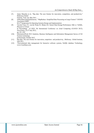 An Comprehensive Study Of Big Data…
www.ijceronline.com Open Access Journal Page 66
[7]. James Manyika et al., "Big data: The next frontier for innovation, competition, and productivity,"
McKinsey Global
Institute, Tech. rep. May 2011.
[8] JeffreyDean,SanjayGhemawat, ‖ MapReduce: Simplified Data Processing on Large Clusters‖ USENIX
Association OSDI ‘
04: 6th
Symposium On Operating Systems Design and Implementation
[9] Van der Veen, J.S , van der Waaij. B , Meijer, R.J. Sensor Data Storage Performance: SQL or NoSQL,
Physical or Virtual.
In Proceedings of IEEE 5th International Conference on cloud Computing (CLOUD 2012),
Nice,France ,22-27 July 2012;
pp. 431–438
[10]. InformationWeek 2013 Analytics, Business Intelligence and Information Management Survey of 541
business technology
professionals, October 2012
[11] Big data: The next frontier for innovation, ompetition and productivity , McKinsey Global Institute,
June 2011.
[12]. ―Post-relational data management for Ineractive software systems, NoSQL database Technology,
www.Couchbase.com.
 