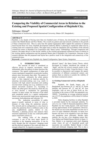 Ishtiaque Ahmad. Int. Journal of Engineering Research and Applications www.ijera.com
ISSN: 2248-9622, Vol. 6, Issue 3, (Part - 6) March 2016, pp.49-56
www.ijera.com 49 | P a g e
Comparing the Viability of Commercial Areas in Relation to the
Existing and Proposed Spatial Configuration of Rajshahi City.
Ishtiaque Ahmad*
*(Department of Architecture, Daffodil International University, Dhaka-1207, Bangladesh.)
ABSTRACT
Rajshahi, a city despite of having more than two hundred years of history, has developed a few commercial
centers like Shaheb Bazaar and New Market. The overall city pattern and road network contribute in the growth
of these commercial areas. But at a same time this spatial organization didn‟t support the commerce to spread
much beyond these two areas. Rajshahi development authority (RDA) is planning to expand the urban area by
creating some new commercial centers. This paper aims to study the integration and accessibility of the selected
commercial centers of Rajshahi City Corporation with “Space syntax” methodology. Through comparison and
analysis, this paper thrives to find out the viability of the existing and proposed commercial zones in relation to
the existing spatial configuration and the proposed Master plan of Rajshahi City Corporation. Outcome of this
research indicates that the proposed road layout has a positive result in the integration and connectivity of the
commercial areas.
Keywords - Commercial area, Rajshahi city, Spatial Configuration, Space Syntax, Integration
I. INTRODUCTION
The network of street is considered as
effective device to organize movements, which
influentially affect the pattern of urban functions like
commerce. The spatial configuration of urban grid
creates topological inequalities as particular location
attracts more movements than other. The pattern of
natural movement –ultimately the urban pattern
itself– is then impacted on land-use patterns by
attracting movement-seeking uses (e.g. retail) to
location with high natural movement and sending
non-movement seeking uses (e.g. residence) to low
natural movement locations [1]. According to
Hillier, the urban grid is the means by which the city
or town become a mechanism for generating
contract. In space syntax, the structure of the urban
grid considered purely as a spatial configuration
which is the most powerful single factor determining
movement, both pedestrian and vehicular [2].
The pedestrian accessibility to public
spaces is usually analyzed in terms of time or
distance of trips along the pedestrian network.
This network and its configuration is a key factor to
collect the pedestrian flows at different scales in the
city; neighborhood, quarter, district or city.
Therefore, a planning process that analyzes these
structural implications on the city could plan public
spaces with better criteria [3].
The walking route of the shopping
customers is one of the most major factors to
contribute to the shopping motivations. It can be
easily thought that the consumers‟ shopping mind
and the physical mapping of the roads and shops are
strongly related [4]. As regards to research on
physical “space”, the Space Syntax Theory, which
developed in London, introduced the concept of
“depth” and has left several research results in the
architectural area of study. Using this theory, it may
be possible to characterize and compare the spatial
construction of different commercial centers, and
analyze them as relatives to predict the viability of
the future commercial centers.
1.1 Existing Commercial Activity of Rajshahi
City
Rajshahi, the fourth largest city of
Bangladesh, lays between 24o
21 ́ and 24o
25 ́ North
latitudes and between 88o
32 ́ and 88o
40 ́ East
longitudes, with an area of about 96.68 sq. km.
According to the census of 2001 the population was
388020. Considering an average projected growth
rate of 2.3% the population will be about 0.6 million
in 2020.
Daily shopping facilities in urban Rajshahi
is provided mainly by the municipal authority. To
serve its over 3 lakh 83 thousand population (2001)
Rajshahi city has 8 daily bazaars, with each bazaar
serving approximately 47,875 population. However,
the bazaars are not evenly distributed over the city to
serve its entire inhabitant efficiently. In future new
bazaars will have to be extended to serve the future
city population more efficiently. Besides daily
markets, the city has a few shopping centers like,
New Market and Shaheb Bazaar [shown in figure 1].
New Market is an important posh retail shopping
center where all sort of household goods and
necessities are available. Shaheb Bazaar is both,
retail and wholesale shopping mall. This is also a
RESEARCH ARTICLE OPEN ACCESS
 