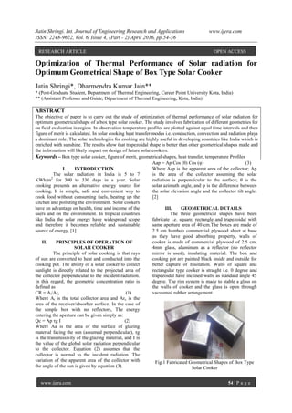 Jatin Shringi. Int. Journal of Engineering Research and Applications www.ijera.com
ISSN: 2248-9622, Vol. 6, Issue 4, (Part - 2) April 2016, pp.54-56
www.ijera.com 54 | P a g e
Optimization of Thermal Performance of Solar radiation for
Optimum Geometrical Shape of Box Type Solar Cooker
Jatin Shringi*, Dharmendra Kumar Jain**
* (Post-Graduate Student, Department of Thermal Engineering, Career Point University Kota, India)
** (Assistant Professer and Guide, Départment of Thermal Engineering, Kota, India)
ABSTRACT
The objective of paper is to carry out the study of optimization of thermal performance of solar radiation for
optimum geometrical shape of a box type solar cooker. The study involves fabrication of different geometries for
on field evaluation in region. In observation temperature profiles are plotted against equal time intervals and then
figure of merit is calculated. In solar cooking heat transfer modes i.e. conduction, convection and radiation plays
a dominant role. The solar technologies for cooking are highly useful in developing countries like India which is
enriched with sunshine. The results show that trapezoidal shape is better than other geometrical shapes made and
the information will likely impact on design of future solar cookers.
Keywords – Box type solar cooker, figure of merit, geometrical shapes, heat transfer, temperature Profiles
I. INTRODUCTION
The solar radiation in India is 5 to 7
KWh/m2
for 300 to 330 days in a year. Solar
cooking presents an alternative energy source for
cooking. It is simple, safe and convenient way to
cook food without consuming fuels, heating up the
kitchen and polluting the environment. Solar cookers
have an advantage on health, time and income of the
users and on the environment. In tropical countries
like India the solar energy have widespread scope
and therefore it becomes reliable and sustainable
source of energy. [1]
II. PRINCIPLES OF OPERATION OF
SOLAR COOKER
The principle of solar cooking is that rays
of sun are converted to heat and conducted into the
cooking pot. The ability of a solar cooker to collect
sunlight is directly related to the projected area of
the collector perpendicular to the incident radiation.
In this regard, the geometric concentration ratio is
defined as
CR = At/Arc (1)
Where At is the total collector area and Arc is the
area of the receiver/absorber surface. In the case of
the simple box with no reflectors, The energy
entering the aperture can be given simply as:
Qc = Ap τg I (2)
Where Aa is the area of the surface of glazing
material facing the sun (assumed perpendicular), τg
is the transmissivity of the glazing material, and I is
the value of the global solar radiation perpendicular
to the collector. Equation (2) assumes that the
collector is normal to the incident radiation. The
variation of the apparent area of the collector with
the angle of the sun is given by equation (3).
Aap = Ap Cos (θ) Cos (φ) (3)
Where Aap is the apparent area of the collector; Ap
is the area of the collector assuming the solar
radiation is perpendicular to the surface; θ is the
solar azimuth angle, and φ is the difference between
the solar elevation angle and the collector tilt angle.
[2]
III. GEOMETRICAL DETAILS
The three geometrical shapes have been
fabricate i.e. square, rectangle and trapezoidal with
same aperture area of 40 cm.The boxes are made of
2.5 cm bamboo commercial plywood sheet at base
as they have good absorbing property, walls of
cooker is made of commercial plywood of 2.5 cm,
4mm glass, aluminum as a reflector (no reflector
mirror is used), insulating material. The box and
cooking pot are painted black inside and outside for
better capture of Insolation. Walls of square and
rectangular type cooker is straight i.e. 0 degree and
trapezoidal have inclined walls as standard angle 45
degree. The rim system is made to stable a glass on
the walls of cooker and the glass is open through
vacuumed rubber arrangement.
Fig.1 Fabricated Geometrical Shapes of Box Type
Solar Cooker
RESEARCH ARTICLE OPEN ACCESS
 