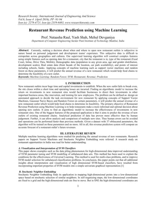 Research Inventy: International Journal of Engineering And Science
Vol.6, Issue 4 (April 2016), PP -91-94
Issn (e): 2278-4721, Issn (p):2319-6483, www.researchinventy.com
1
Restaurant Revenue Prediction using Machine Learning
Prof. Nataasha Raul, Yash Shah, Mehul Devganiya
Department of Computer Engineering Sardar Patel Institute of Technology Mumbai, India
Abstract: Currently, making a decision about when and where to open new restaurant outlets is subjective in
nature based on personal judgement and development teams' experience. This subjective data is difficult to
extrapolate across geographies and cultures. Our supervised learning algorithm will construct complex features
using simple features such as opening date for a restaurant, city that the restaurant is in, type of the restaurant (Food
Court, Inline, Drive Thru, Mobile), Demographic data (population in any given area, age and gender distribution,
development scales), Real estate data (front facade of the location, car park availability), and points of interest
including schools, banks. Applying concepts of machine learning such as support vector machines and random
forest on these parameters, it will predict the annual revenue of a new restaurant which would help food chains to
determine the feasibility of a new outlet.
Keywords: Machine Learning; Random Forest; SVM; Restaurant; Revenue; Prediction
I. INTRODUCTION
New restaurant outlets incur huge time and capital investments to establish. When the new outlet fails to break even,
the site closes within a short time and operating losses are incurred. Finding an algorithmic model to increase the
return on investments in new restaurant sites would facilitate businesses to direct their investments in other
important business areas, like innovation, and training for new employees. The problem can be defined as: design an
automated approach to decide the task environment for new restaurant by applying concepts of Support Vector
Machines, Gaussian Naive Bayes and Random Forest on certain parameters, it will predict the annual revenue of a
new restaurant outlet which would help food chains to determine its feasibility. The primary objective of Restaurant
Revenue Prediction using Machine Learning is to help restaurants make a more informed and optimal decision about
opening new outlets. It aims to find an algorithmic model to increase the effectiveness of investments in new
restaurant sites. One of the biggest features of the proposed application is that it aims to predict the revenue of new
outlets of existing restaurant chains. Analytical prediction of data has proven more effective than by human
judgement. Further, it can allow analysis and comparison of multiple new sites. Thus human errors can be avoided
and operations can be performed faster than previous methods. Given a dataset with 37 obfuscated parameters, the
algorithm will be trained on these parameters and no more. All in all, this revenue prediction system will compute an
accurate forecast of a restaurant outlet’s future revenues.
III. LITERATURE REVIEW
Multiple machine learning algorithms were studied for predicting the annual revenue of new restaurants. Research
papers on Support Vector Machines and Stochastic Neighbor Embedding were referred. A research study on
restaurant opportunities in India was read for better understanding.
A. Visualization and Interpretation of SVM Classifiers
This paper shows examples such as the data piling phenomenon for high-dimensional data improved understanding
of SVM parameter tuning and SVM modelling of unbalanced data sets. This method has been used to explain the
conditions for the effectiveness of Universal Learning. This method is used for multi-class problems, and to improve
SVM model selection for unbalanced classification problems. In conclusion, this paper points out that all additional
insights about interpretation and visualization of high dimensional SVM-based classifiers, have resulted from
incorporating important properties of SVM models into a simple univariate graphical representation.[1]
B. Stochastic Neighbor Embedding
Stochastic Neighbor Embedding finds its application in mapping high-dimensional points into a low-dimensional
space based on stochastic selection of similar neighbors. In self-organizing maps, the low-dimensional coordinates
are fixed to a grid and the high-dimensional ends are free to move. But in SNE the high-dimensional coordinates are
 